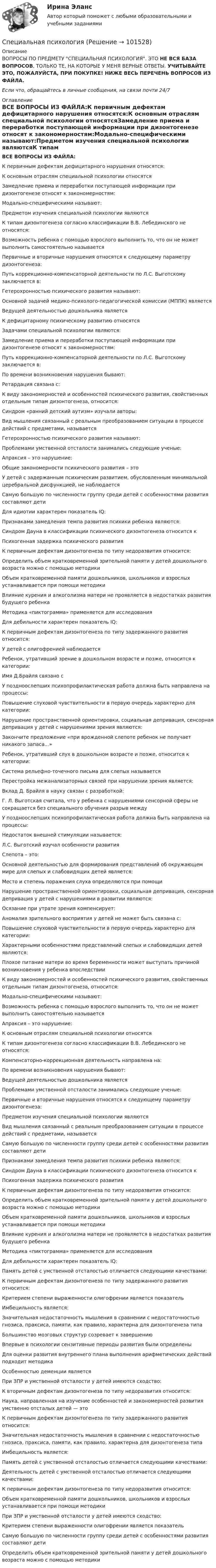       
            Описание
            ВОПРОСЫ ПО ПРЕДМЕТУ СПЕЦИАЛЬНАЯ ПСИХОЛОГИЯ. ЭТО НЕ ВСЯ БАЗА ВОПРОСОВ, ТОЛЬКО ТЕ, НА КОТОРЫЕ У МЕНЯ ВЕРНЫЕ ОТВЕТЫ. УЧИТЫВАЙТЕ ЭТО, ПОЖАЛУЙСТА, ПРИ ПОКУПКЕ! НИЖЕ ВЕСЬ ПЕРЕЧЕНЬ ВОПРОСОВ ИЗ ФАЙЛА.Если что, обращайтесь в личные сообщения, на связи почти 24/7 
            Оглавление
            ВСЕ ВОПРОСЫ ИЗ ФАЙЛА:К первичным дефектам дефицитарного нарушения относятся:К основным отраслям специальной психологии относятсяЗамедление приема и переработки поступающей информации при дизонтогенезе относят к закономерностям:Модально-специфическими называют:Предметом изучения специальной психологии являютсяК типам дизонтогенеза согласно классификации В.В. Лебединского не относятся:Возможность ребенка с помощью взрослого выполнить то, что он не может выполнить самостоятельно называетсяПервичные и вторичные нарушения относятся к следующему параметру дизонтогенеза:Путь коррекционно-компенсаторной  деятельности по Л.С. Выготскому заключается в:Гетерохронностью психического развития называют:Основной задачей медико-психолого-педагогической комиссии (МППК) являетсяВедущей деятельностью дошкольника являетсяК дефицитарному психическому развитию относятсяЗадачами специальной психологии являются:Замедление приема и переработки поступающей информации при дизонтогенезе относят к закономерностям:Путь коррекционно-компенсаторной  деятельности по Л.С. Выготскому заключается в:По времени возникновения нарушения бывают:Ретардация связана с:К виду закономерностей и особенностей психического развития, свойственных отдельным типам дизонтогенеза, относится:Синдром «ранний детский аутизм» изучали авторы:Вид мышления связанный с реальным преобразованием ситуации в процессе действий с предметами, называетсяГетерохронностью психического развития называют:Проблемами умственной отсталости занимались следующие ученые:Апраксия – это нарушение:Общие закономерности психического развития – этоУ детей с задержанным психическим развитием, обусловленным минимальной церебральной дисфункцией, не наблюдаетсяСамую большую по численности группу среди детей с особенностями развития составляют детиДля идиотии характерен показатель IQ:Признаками замедления темпа развития психики ребенка являются:Синдром Дауна в классификации психического дизонтогенеза относится кПсихогенная задержка психического развитияК первичным дефектам дизонтогенеза по типу недоразвития относится:Определить объем кратковременной зрительной памяти у детей дошкольного возраста можно с помощью методикиОбъем кратковременной памяти дошкольников, школьников и взрослых устанавливается при помощи методикиВлияние курения и алкоголизма матери не проявляется в недостатках развития будущего ребенкаМетодика «пиктограмма» применяется для исследованияДля дебильности характерен показатель IQ:К первичным дефектам дизонтогенеза по типу задержанного развития относится:У детей с олигофренией наблюдаетсяРебенок, утративший зрение в дошкольном возрасте и позже, относится к категории:Имя Д.Брайля связано сУ поздноослепших психопрофилактическая работа должна быть направлена на процессы:Повышение слуховой чувствительности в первую очередь характерно для категории:Нарушение пространственной ориентировки, социальная депривация, сенсорная депривация у детей с нарушениями зрения являются:Закончите предложение «при врожденной слепоте ребенок не получает никакого запаса...»Ребенок, утративший слух в дошкольном возрасте и позже, относится к категории:Система рельефно-точечного письма для слепых называетсяПерестройка межанализаторных связей при нарушении зрения является:Вклад Д. Брайля в науку связан с разработкой:Г. Л. Выготская считала, что у ребенка с нарушениями сенсорной сферы не сокращается без специального обучения разрыв междуУ поздноослепших психопрофилактическая работа должна быть направлена на процессы:Недостаток внешней стимуляции называется:Л.С. Выготский изучал особенности развитияСлепота – это:Основной деятельностью для формирования представлений об окружающем мире для слепых и слабовидящих детей является:Место и степень поражения слуха определяются при помощиНарушение пространственной ориентировки, социальная депривация, сенсорная депривация у детей с нарушениями в развитии являются:Осязание при утрате зрения компенсирует:Аномалия зрительного восприятия у детей не может быть связана с:Повышение слуховой чувствительности в первую очередь характерно для категории:Характерными особенностями представлений слепых и слабовидящих детей являются:Плохое питание матери во время беременности может выступать причиной возникновения у ребенка впоследствииК виду закономерностей и особенностей психического развития, свойственных отдельным типам дизонтогенеза, относится:Модально-специфическими называют:Возможность ребенка с помощью взрослого выполнить то, что он не может выполнить самостоятельно называетсяАпраксия – это нарушение:К основным отраслям специальной психологии относятсяК типам дизонтогенеза согласно классификации В.В. Лебединского не относятся:Компенсаторно-коррекционная деятельность направлена на:По времени возникновения нарушения бывают:Ведущей деятельностью дошкольника являетсяПроблемами умственной отсталости занимались следующие ученые:Первичные и вторичные нарушения относятся к следующему параметру дизонтогенеза:Предметом изучения специальной психологии являютсяВид мышления связанный с реальным преобразованием ситуации в процессе действий с предметами, называетсяСамую большую по численности группу среди детей с особенностями развития составляют детиПризнаками замедления темпа развития психики ребенка являются:Синдром Дауна в классификации психического дизонтогенеза относится кПсихогенная задержка психического развитияК первичным дефектам дизонтогенеза по типу недоразвития относится:Определить объем кратковременной зрительной памяти у детей дошкольного возраста можно с помощью методикиОбъем кратковременной памяти дошкольников, школьников и взрослых устанавливается при помощи методикиВлияние курения и алкоголизма матери не проявляется в недостатках развития будущего ребенкаМетодика «пиктограмма» применяется для исследованияДля дебильности характерен показатель IQ:Память детей с умственной отсталостью отличается следующими качествами:К первичным дефектам дизонтогенеза по типу задержанного развития относится:Критерием степени выраженности олигофрении является показательИмбецильность является:Значительная недостаточность мышления в сравнении с недостаточностью гнозиса, праксиса, памяти, как правило, характерна для дизонтогенеза типаБольшинство мозговых структур созревает к завершениюВпервые в психологии сензитивные периоды развития были определеныДля оценки развития внутреннего плана выполнения арифметических действий подходит методикаОсобенностью деменции являетсяПри ЗПР и умственной отсталости у детей имеются сходство:К вторичным дефектам дизонтогенеза по типу недоразвития относится:Наука, направленная на изучение особенностей и закономерностей развития умственно отсталых детей — этоК первичным дефектам дизонтогенеза по типу задержанного развития относится:Значительная недостаточность мышления в сравнении с недостаточностью гнозиса, праксиса, памяти, как правило, характерна для дизонтогенеза типаИмбецильность является:Память детей с умственной отсталостью отличается следующими качествами:Деятельность детей с умственной отсталостью отличается следующими качествами:К первичным дефектам дизонтогенеза по типу недоразвития относится:Объем кратковременной памяти дошкольников, школьников и взрослых устанавливается при помощи методикиПри ЗПР и умственной отсталости у детей имеются сходство:Критерием степени выраженности олигофрении является показательСамую большую по численности группу среди детей с особенностями развития составляют детиОпределить объем кратковременной зрительной памяти у детей дошкольного возраста можно с помощью методики  