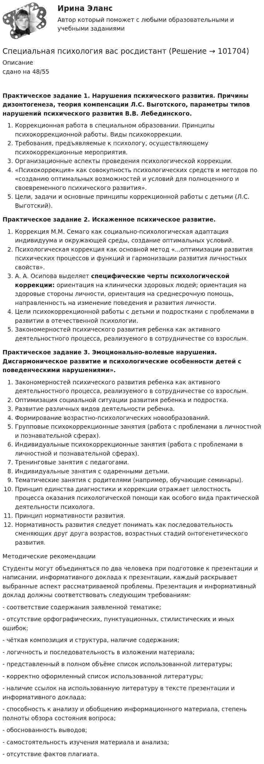       
            Описание
            сдано на 48/55Практическое задание 1. Нарушения психического развития. Причины дизонтогенеза, теория компенсации Л.С. Выготского, параметры типов нарушений психического развития В.В. Лебединского. Коррекционная работа в специальном образовании. Принципы психокоррекционной работы. Виды психокоррекции.Требования, предъявляемые к психологу, осуществляющему психокоррекционные мероприятия.Организационные аспекты проведения психологической коррекции.«Психокоррекция» как совокупность психологических средств и методов по «созданию оптимальных возможностей и условий для полноценного и своевременного психического развития».Цели, задачи и основные принципы коррекционной работы с детьми (Л.С. Выготский).Практическое задание 2. Искаженное психическое развитие. Коррекция М.М. Семаго как социально-психологическая адаптация индивидуума и окружающей среды, создание оптимальных условий.Психологическая коррекция как основной метод «...оптимизации развития психических процессов и функций и гармонизации развития личностных свойств».А. А. Осипова выделяет специфические черты психологической коррекции: ориентация на клинически здоровых людей; ориентация на здоровые стороны личности, ориентация на среднесрочную помощь, направленность на изменение поведения и развития личности.Цели психокоррекционной работы с детьми и подростками с проблемами в развитии в отечественной психологии.Закономерностей психического развития ребенка как активного деятельностного процесса, реализуемого в сотрудничестве со взрослым.Практическое задание 3. Эмоционально-волевые нарушения. Дисгармоническое развитие и психологические особенности детей с поведенческими нарушениями».Закономерностей психического развития ребенка как активного деятельностного процесса, реализуемого в сотрудничестве со взрослым.Оптимизация социальной ситуации развития ребенка и подростка.Развитие различных видов деятельности ребенка.Формирование возрастно-психологических новообразований.Групповые психокоррекционные занятия (работа с проблемами в личностной и познавательной сферах).Индивидуальные психокоррекционные занятия (работа с проблемами в личностной и познавательной сферах).Тренинговые занятия с педагогами.Индивидуальные занятия с одаренными детьми.Тематические занятия с родителями (например, обучающие семинары).Принцип единства диагностики и коррекции отражает целостность процесса оказания психологической помощи как особого вида практической деятельности психолога.Принцип нормативности развития. Нормативность развития следует понимать как последовательность сменяющих друг друга возрастов, возрастных стадий онтогенетического развития.	Методические рекомендации 	Студенты могут объединяться по два человека при подготовке к презентации и написании, информативного доклада к презентации, каждый раскрывает выбранные аспект рассматриваемой проблемы. Презентация и информативный доклад должны соответствовать следующим требованиям: - соответствие содержания заявленной тематике;- отсутствие орфографических, пунктуационных, стилистических и иных ошибок;- чёткая композиция и структура, наличие содержания; - логичность и последовательность в изложении материала;- представленный в полном объёме список использованной литературы; - корректно оформленный список использованной литературы; - наличие ссылок на использованную литературу в тексте презентации и информативного доклада;- способность к анализу и обобщению информационного материала, степень полноты обзора состояния вопроса;- обоснованность выводов;- самостоятельность изучения материала и анализа;- отсутствие фактов плагиата.   