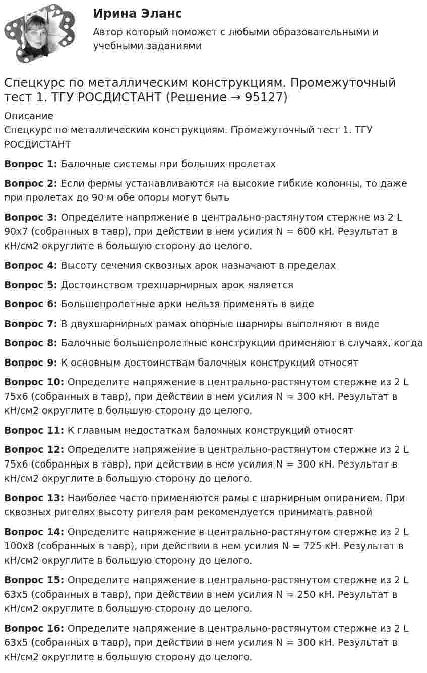     
            Описание
            Спецкурс по металлическим конструкциям. Промежуточный тест 1. ТГУ РОСДИСТАНТВопрос 1: Балочные системы при больших пролетах Вопрос 2: Если фермы устанавливаются на высокие гибкие колонны, то даже при пролетах до 90 м обе опоры могут быть Вопрос 3: Определите напряжение в центрально-растянутом стержне из 2 L 90х7 (собранных в тавр), при действии в нем усилия N = 600 кН. Результат в кН/см2 округлите в большую сторону до целого. Вопрос 4: Высоту сечения сквозных арок назначают в пределахВопрос 5: Достоинством трехшарнирных арок являетсяВопрос 6: Большепролетные арки нельзя применять в видеВопрос 7: В двухшарнирных рамах опорные шарниры выполняют в видеВопрос 8: Балочные большепролетные конструкции применяют в случаях, когдаВопрос 9: К основным достоинствам балочных конструкций относят Вопрос 10: Определите напряжение в центрально-растянутом стержне из 2 L 75х6 (собранных в тавр), при действии в нем усилия N = 300 кН. Результат в кН/см2 округлите в большую сторону до целого. Вопрос 11: К главным недостаткам балочных конструкций относятВопрос 12: Определите напряжение в центрально-растянутом стержне из 2 L 75х6 (собранных в тавр), при действии в нем усилия N = 300 кН. Результат в кН/см2 округлите в большую сторону до целого. Вопрос 13: Наиболее часто применяются рамы с шарнирным опиранием. При сквозных ригелях высоту ригеля рам рекомендуется принимать равной Вопрос 14: Определите напряжение в центрально-растянутом стержне из 2 L 100х8 (собранных в тавр), при действии в нем усилия N = 725 кН. Результат в кН/см2 округлите в большую сторону до целого. Вопрос 15: Определите напряжение в центрально-растянутом стержне из 2 L 63х5 (собранных в тавр), при действии в нем усилия N = 250 кН. Результат в кН/см2 округлите в большую сторону до целого.Вопрос 16: Определите напряжение в центрально-растянутом стержне из 2 L 63х5 (собранных в тавр), при действии в нем усилия N = 300 кН. Результат в кН/см2 округлите в большую сторону до целого.   
            
            
            Спецкурс по металлическим конструкциям. Задание .ТГУ РОСДИСТАНТСпецкурс по металлическим конструкциям. Промежуточный тест 1. ТГУ РОСДИСТАНТСпецкурс по металлическим конструкциям. Промежуточный тест 2. ТГУ РОСДИСТАНТСпецкурс по металлическим конструкциям. Промежуточный тест 3. ТГУ РОСДИСТАНТСпецкурс по металлическим конструкциям. Промежуточный тест 4. ТГУ РОСДИСТАНТСпецкурс по металлическим конструкциям. Промежуточный тест 5. ТГУ РОСДИСТАНТСпецкурс по металлическим конструкциям. Промежуточный тест 6. ТГУ РОСДИСТАНТСпецифические формы речевого воздействия, отличающиеся особой лаконичностью и повелительным наклонением, называются ...Специфический этап инновационного процесса, особенностью которого является высокая ответственность за обеспечение оптимального объема выпуска изделий - это ...Специфическим элементом налога является …Специфическим элементом налога является … Спецкурс по железобетонным и каменным конструкциямСпецкурс по железобетонным и каменным конструкциям»  Вариант 10/1/4 Спецкурс по железобетонным и каменным конструкциям итоговый и промежуточные тесты 1-10