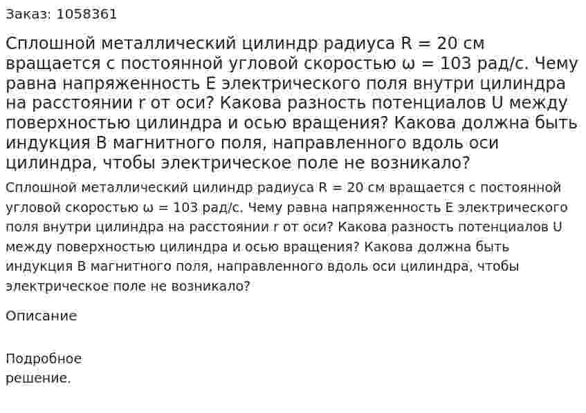 Сплошной металлический цилиндр радиуса R = 20 см вращается с постоянной угловой скоростью ω = 103 рад/с. Чему равна напряженность Е электрического поля внутри цилиндра на расстоянии r от оси? Какова разность потенциалов U между поверхностью цилиндра и осью вращения? Какова должна быть индукция В магнитного поля, направленного вдоль оси цилиндра, чтобы электрическое поле не возникало?  