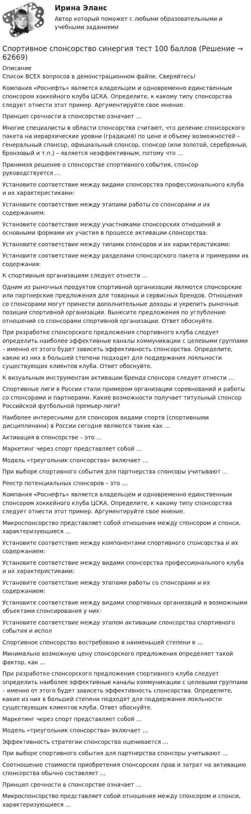     
            Описание
            Список ВСЕХ вопросов в демонстрационном файле.  Сверяйтесь!    Компания «Роснефть» является владельцем и одновременно единственным спонсором хоккейного клуба ЦСКА. Определите, к какому типу спонсорства следует отнести этот пример. Аргументируйте свое мнение.   Принцип срочности в спонсорстве означает …   Многие специалисты в области спонсорства считают, что деление спонсорского пакета на иерархические уровни (градация) по цене и объему возможностей – генеральный спонсор, официальный спонсор, спонсор (или золотой, серебряный, бронзовый и т.п.) – является неэффективным, потому что …   Принимая решение о спонсорстве спортивного события, спонсор руководствуется …   Установите соответствие между видами спонсорства профессионального клуба и их характеристиками:   Установите соответствие между этапами работы со спонсорами и их содержанием:   Установите соответствие между участниками спонсорских отношений и основными формами их участия в процессе активации спонсорства:   Установите соответствие между типами спонсоров и их характеристиками:   Установите соответствие между разделами спонсорского пакета и примерами их содержания:    К спортивным организациям следует отнести …   Одним из рыночных продуктов спортивной организации являются спонсорские или партнерские предложения для товарных и сервисных брендов. Отношения со спонсорами могут принести дополнительные доходы и укрепить рыночные позиции спортивной организации. Вынесите предложения по углублению отношений со спонсорами спортивной организации. Ответ обоснуйте.   При разработке спонсорского предложения спортивного клуба следует определить наиболее эффективные каналы коммуникации с целевыми группами – именно от этого будет зависеть эффективность спонсорства. Определите, какие из них в большей степени подходят для поддержания лояльности существующих клиентов клуба. Ответ обоснуйте.   К визуальным инструментам активации бренда спонсора следует отнести …   Спортивные лиги в России стали примером организации соревнований и работы со спонсорами и партнерами. Какие возможности получает титульный спонсор Российской футбольной премьер-лиги?   Наиболее интересными для спонсоров видами спорта (спортивными дисциплинами) в России сегодня являются такие как …   Активация в спонсорстве – это …   Маркетинг через спорт представляет собой …   Модель «треугольник спонсорства» включает …   При выборе спортивного события для партнерства спонсоры учитывают …   Реестр потенциальных спонсоров – это …   Компания «Роснефть» является владельцем и одновременно единственным спонсором хоккейного клуба ЦСКА. Определите, к какому типу спонсорства следует отнести этот пример. Аргументируйте свое мнение.   Микроспонсорство представляет собой отношения между спонсором и спонси, характеризующиеся …   Установите соответствие между компонентами спортивного спонсорства и их содержанием:   Установите соответствие между видами спонсорства профессионального клуба и их характеристиками:   Установите соответствие между этапами работы со спонсорами и их содержанием:   Установите соответствие между видами спортивных организаций и возможными объектами спонсирования у них:   Установите соответствие между этапом активации спонсорства спортивного события и испол    Спортивное спонсорство востребовано в наименьшей степени в …   Минимально возможную цену спонсорского предложения определяет такой фактор, как …   При разработке спонсорского предложения спортивного клуба следует определить наиболее эффективные каналы коммуникации с целевыми группами – именно от этого будет зависеть эффективность спонсорства. Определите, какие из них в большей степени подходят для поддержания лояльности существующих клиентов клуба. Ответ обоснуйте.   Маркетинг через спорт представляет собой …   Модель «треугольник спонсорства» включает …   Эффективность стратегии спонсорства оценивается …   При выборе спортивного события для партнерства спонсоры учитывают …   Соотношение стоимости приобретения спонсорских прав и затрат на активацию спонсорства обычно составляет …   Принцип срочности в спонсорстве означает …   Микроспонсорство представляет собой отношения между спонсором и спонси, характеризующиеся …   
            
            
            Спортивное спонсорство. Синергия. Итоговый + промежуточные тесты. На отлично!Спортивное спонсорство синергия тест 100 баллов 💯 Спортивное спонсорство [Тема 1-2] (ответы на тесты Синергия / МОИ / МТИ / МосАП, декабрь 2023)Спортивное спонсорство (тест с ответами Синергия/МОИ/ МТИ /МОСАП)Спортивно-оздоровительный мониторинг Спортивно-педагогический практикум 2Спортивно-педагогический практикум 3. Практическое задание. Циклические и ациклические виды спорта в процессе занятий физической культурой .Спортивное плавание включает соревнования по преодолению водных дистанций от ...Спортивное право (2023.г)  тест с ответами Синергия/МОИ/ МТИ /МОСАПСпортивное право / 40 вопросов💯 Спортивное право (все ответы на тест Синергия / МТИ / МосАП, август 2022)💯 Спортивное право (все ответы на тест Синергия / МТИ / МосАП, декабрь 2022)Спортивное право//СИНЕРГИЯ//МОСАП//МОИ//МТИСпортивное право. Синергия. На отлично!