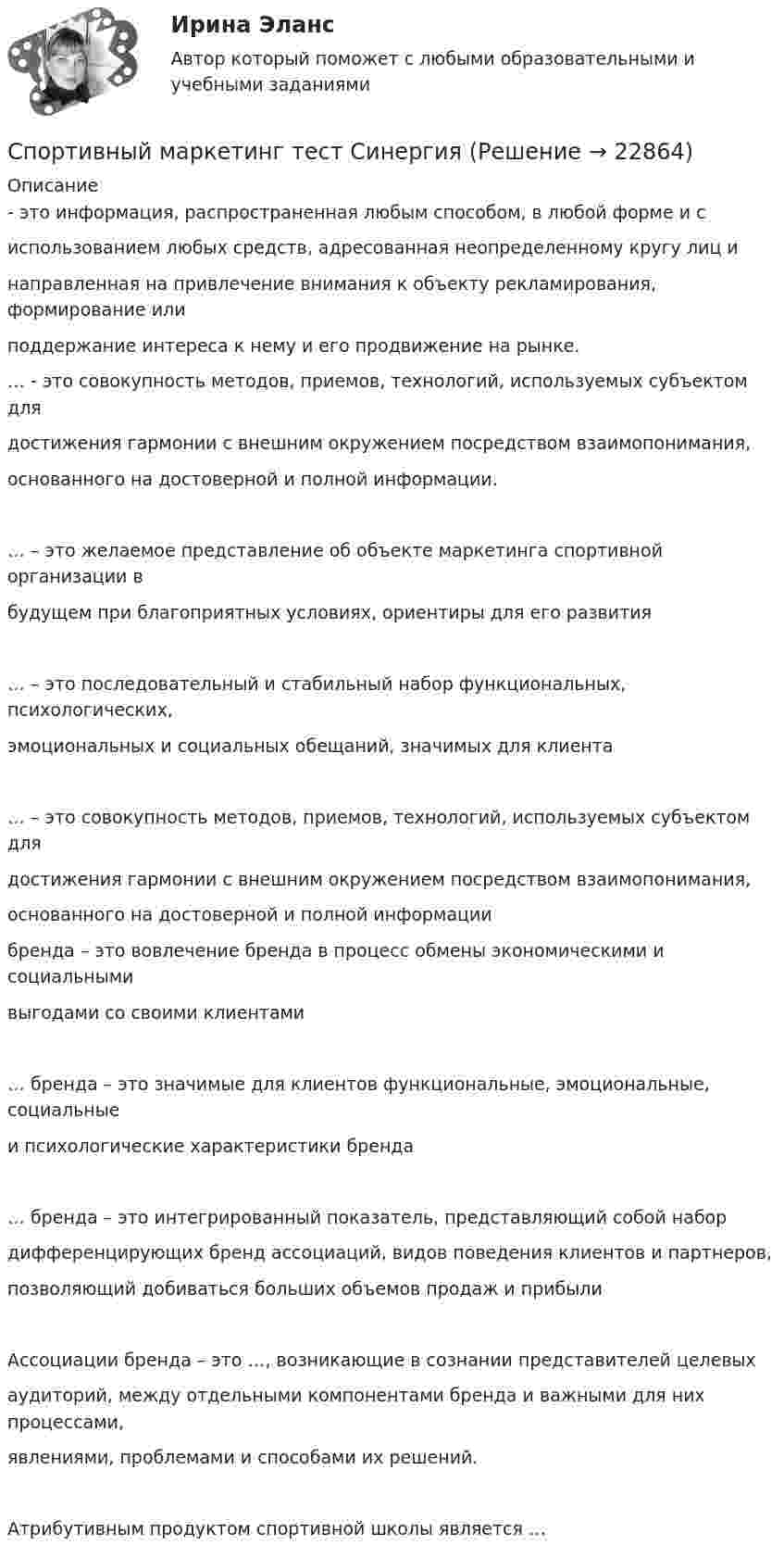      
          Описание
          - это информация, распространенная любым способом, в любой форме и сиспользованием любых средств, адресованная неопределенному кругу лиц инаправленная на привлечение внимания к объекту рекламирования, формирование илиподдержание интереса к нему и его продвижение на рынке.… - это совокупность методов, приемов, технологий, используемых субъектом длядостижения гармонии с внешним окружением посредством взаимопонимания,основанного на достоверной и полной информации.… – это желаемое представление об объекте маркетинга спортивной организации вбудущем при благоприятных условиях, ориентиры для его развития… – это последовательный и стабильный набор функциональных, психологических,эмоциональных и социальных обещаний, значимых для клиента… – это совокупность методов, приемов, технологий, используемых субъектом длядостижения гармонии с внешним окружением посредством взаимопонимания,основанного на достоверной и полной информациибренда – это вовлечение бренда в процесс обмены экономическими и социальнымивыгодами со своими клиентами… бренда – это значимые для клиентов функциональные, эмоциональные, социальныеи психологические характеристики бренда… бренда – это интегрированный показатель, представляющий собой набордифференцирующих бренд ассоциаций, видов поведения клиентов и партнеров,позволяющий добиваться больших объемов продаж и прибылиАссоциации бренда – это …, возникающие в сознании представителей целевыхаудиторий, между отдельными компонентами бренда и важными для них процессами,явлениями, проблемами и способами их решений.Атрибутивным продуктом спортивной школы является …  
            
            
            Спортивный маркетинг. Синергия. Ответы на ИТОГОВЫЙ ТЕСТ. На отлично!Спортивный маркетинг тест СинергияСпортивный ритейлСпортивный ритейл. Синергия. ✅ Ответы на ИТОГОВЫЙ ТЕСТ. На отлично!Спортивный ритейл. Синергия. Ответы на ИТОГОВЫЙ ТЕСТ. На отлично!✅ Спорт и общество 85 вопросов СИНЕРГИЯ МТИ 2022⭐ Спорт и общество.ои(dor) (ответы на тест Синергия / МТИ / МосАП, август 2022)💯 Спортивные игры и единоборства (ответы на тест Синергия / МОИ / МТИ / МосАП, сентябрь 2023)💯 Спортивные игры и единоборства (правильные ответы на тест Синергия / МОИ / МТИ / МосАП, август 2023)Спортивные... - это показатель качества и эффективности психофизической подготовки студента, проводимой на учебно-тренировочных занятияхСпортивный маркетинг (2023.г) тест с ответами Синергия/МОИ/ МТИ /МОСАП✅ Спортивный маркетинг 76 вопросов СИНЕРГИЯ МТИ 2022💯 Спортивный маркетинг [Блок 1-3] (правильные ответы на тесты Синергия / МОИ / МТИ / МосАП, август 2023)спортивный маркетинг готовые ответы 2022 синергия