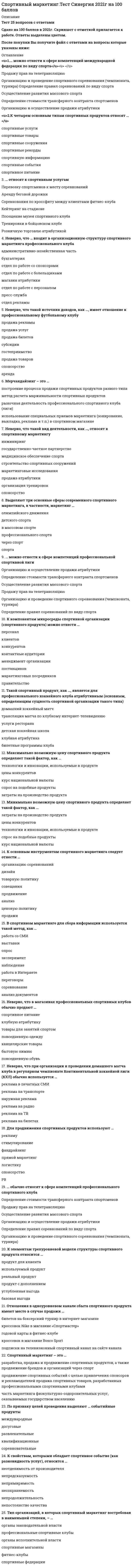    
          Описание
          76 вопросов с ответами.Последний раз тест был сдан на 83 балла из 100Год сдачи - 2016-2022 .После покупки Вы получите файл с ответами на вопросы которые указаны ниже:***(Если нужна помощь с другими предметами или сдачей тестов онлайн, пишите в личные сообщения   ) 
          Оглавление
          1. Отношения в одноуровневом канале сбыта спортивного продукта имеют место в случае продажи … билетов на боксерский турнир в интернет-магазине кроссовок Nike в магазине «Спортмастер» годовой карты в фитнес-клубе кроссовок в магазине Bosco Sport подписки на телевизионный спортивный канал на сайте канала2. В типологии спортивных событий выделяют пять типов по признаку масштабности, в частности, … спортивные события сельские региональные национальныеглобальные городские местные межвидовые международные3. Неверно, что такой вид деятельности, как …, относят к спортивному маркетингу инжиниринг государственно-частное партнерство медицинское обеспечение спорта строительство спортивных сооружений маркетинговые исследования продажа атрибутики организация тренировок спонсорство4. Для продвижения спортивных продуктов используют … рекламу стимулированиефандрайзинг прямой маркетинг логистику спонсорство PR5. В спортивном маркетинге для сбора информации используется такой метод, как … работа со СМИ выставки опрос эксперимент наблюдение работа в Интернете переговоры соревнование анализ документов6. Неверно, что … входит в организационную структуру спортивного маркетинга профессионального клуба административно-хозяйственная часть бухгалтерия отдел по работе со спонсорами отдел по работе с болельщиками магазин атрибутики отдел по работе с персоналом пресс-служба отдел рекламы7. Тип организаций, в которых спортивный маркетинг востребован в наименьшей степени, – … органы законодательной власти профессиональные спортивные клубы органы исполнительной власти спортивные магазины фитнес-клубы спортивные федерации8. Спортивное спонсорство – это … стратегия продвижения товарных и сервисных брендов через спортивные события, клубы, федерации и известных спортсменов поиск и привлечение ресурсов для проведения спортивных соревнований, поддержки спортивных федераций и отдельных спортсменов деятельность государства по поддержке развития массового спорта и спорта высших достижений важная часть социальной ответственности компаний, призванная поддерживать развитие физической культуры и спорта9. Мерчандайзинг – это … построение процесса продажи спортивных продуктов разного типа метод расчета маржинальности спортивных продуктов рыночная деятельность профессионального спортивного клуба (лиги) использование специальных приемов маркетинга (зонирование, выкладка, реклама и т.п.) в спортивном магазине10. … можно отнести к сфере компетенций международной федерации по виду спорта Продажу прав на телетрансляцию Организацию и проведение спортивного соревнования (чемпионата, турнира) Определение правил соревнований по виду спорта Осуществление развития массового спорта Определение стоимости трансферного контракта спортсменов Организацию и осуществление продажи атрибутики11. Такой спортивный продукт, как …, является для профессионального хоккейного клуба атрибутивным (основным, определяющим сущность спортивной организации такого типа) домашний хоккейный матч трансляция матча по клубному интернет-телевидению услуги ресторана детская хоккейная школа клубная атрибутика билетные программы клуба12. Зарубежный автор … является известным спортивным маркетологом Д. Бекххэм С. Чедвик Ф. Шааф Д. Бич П.Друкер М. Портер М.Шенк Ф. Котлер Д. Траут13. Спортивный маркетинг – это … разработка, продажа и продвижение спортивных продуктов, а также продвижение брендов и организаций через спорт продвижение спортивных событий с целью привлечения спонсоров и рекламодателей продажа спортивных товаров, разработанных профессиональными спортивными клубами часть маркетинга физкультурно-оздоровительных услуг, оказываемых государством населению14. К компонентам микросреды спортивной организации (спортивного продукта) можно отнести … персонал клиентов конкурентов контактные аудитории менеджмент организации поставщиков маркетинговых посредников правительство 15. Неверно, что при организации и проведении домашнего матча клуба в регулярном чемпионате Континентальной хоккейной лиги (КХЛ) обычно используется … реклама в печатных СМИ реклама на транспорте наружная реклама реклама на радиореклама на ТВ реклама на билетах16. К типовым инструментам маркетинговых коммуникаций можно отнести … социальные сети организацию общественных отношений PR (public relations)стимулирование производство сувенирной продукции рекламу прямой маркетинг позиционирование17. К свойствам, которыми обладает спортивное событие (как разновидность услуг), относится … -неотделимость от производителя непредсказуемость непримиримость -несохраняемость непродолжительность -непостоянство качества 18. Максимально возможную цену спортивного продукта определяет такой фактор, как … технологии и инновации, используемые в продукте цены конкурентов курс национальной валюты спрос на подобные продукты затраты на производство продукта19. К четырем основным типам спортивных продуктов относят … спортивные услуги спортивные товары спортивные сооружения спортивные рекорды спортивную информациию спортивные события спортивное питание20. … можно отнести к сфере компетенций профессиональной спортивной лиги Организацию и осуществление продажи атрибутики Определение стоимости трансферного контракта спортсменов Осуществление развития массового спорта Продажу прав на телетрансляцию Организацию и проведение спортивного соревнования (чемпионата, турнира) Определение правил соревнований по виду спорта21. По признаку целей проведения выделяют … событийные продукты международные досуговые развлекательные квалификационные соревновательные22. Минимально возможную цену спортивного продукта определяет такой фактор, как … затраты на производство продукта цены конкурентов технологии и инновации, используемые в продукте спрос на подобные продукты курс национальной валюты23. Выделяют три основные сферы современного спортивного маркетинга, в частности, маркетинг … олимпийского движения детского спорта в массовом спорте профессионального спорта через спорт спорта24. … обычно относят к сфере компетенций профессионального спортивного клуба Определение стоимости трансферного контракта спортсменов Продажу прав на телетрансляцию Осуществление развития массового спорта Организацию и осуществление продажи атрибутики Определение правил соревнований по виду спорта Организацию и проведение спортивного соревнования (чемпионата, турнира)25. К основным инструментам спортивного маркетинга следует отнести … организацию соревнований дизайн товарную политику совещания продвижение анализ ценовую политику продажи26. Неверно, что в магазинах профессиональных спортивных клубов обычно продают … спортивное питание клубную атрибутику товары для занятий спортом повседневную одежду канцелярские товары бытовую химию повседневную обувь27. … относят к спортивным услугам Перевозку спортсменов к месту соревнований Аренду беговой дорожки Соревнования по кроссфиту между клиентами фитнес-клуба Кейтеринг на стадионе Посещение музея спортивного клуба Тренировки в бойцовском клубе Розничную торговлю атрибутикой28. Неверно, что такой источник доходов, как …, имеет отношение к профессиональному футбольному клубу продажа рекламы продажа услуг продажа билетов субсидии гостеприимство продажа товаров спонсорство аренда29. К элементам трехуровневой модели структуры спортивного продукта относится … продукт для клиента используемый продукт реальный продукт продукт с дополнением углубленная выгода базовая выгода30. Выделяют четыре основных типа продуктов, создаваемых в спортивной индустрии, в частности, … спортивную информацию спортивные события спортивные услуги спортивные игры спортивные товары спортивный инвентарь спортивные сооружения спортивные рекорды спортивную рекламу31. Сетевой спортивный магазин ...*соответствует общим стандартам мерчандайзинга сети *отличается от других магазинов сети *самостоятельно определяет товарный ассортимент *продает товары по единым ценам*связан с единой системой поставок32. Отличительные особенности маркетинга в спорте включают ... *непредсказуемость результатов спортивных соревнований*участие потребителей в производстве спортивного продукта* влияние социокультурных факторов на бизнес*возможность полностью контролировать конечный продукт33. В качестве рекламы домашнего матча клуба в регулярном чемпионате КХЛ скорее всего., будут использовать*реклама в печатных СМИ *реклама на транспорте *наружная реклама *реклама на радио*реклама на ТВ *реклама на билетах34. ... - это совокупность методов, приемов, технологий, используемых субъектом для достижения гармонии с внешним окружением посредством взаимопонимания, основанного на достоверной и полной информации.35. Расположите этапы сегментации потребителей в правильном порядке согласно Котлеру … 1условная сегментация2таргетинг 3разработка конкурентного позиционирования продукта36. В магазинах профессиональных спортивных клубов обычно не продаются …*спортивное питание *клубную атрибутику *товары для занятий спортом *повседневную одежду *канцелярские товары *бытовую химию *повседневную обувь37. Маркетинг, используемый некоммерческими организациями, часто называют … маркетингом.38. К факторам микросреды относятся …*персонал *клиентов *конкурентов *контактные аудитории *менеджмент организации *поставщиков *маркетинговых посредников *правительство 39. Спортивный маркетинг будет востребован в наименьшей степени в … *профессиональном спортивном клубе *фитнес-клубе *органах законодательной власти *органах исполнительной власти *спортивном магазине *спортивной федерации40. К основным типам продуктов, создаваемых в спортивной индустрии, относят …*спортивные услуги *спортивные товары *спортивные сооружения *спортивные рекорды *спортивную информациию *спортивные события *спортивное питание41. Информирующая функция маркетинговых коммуникаций заключается в … *построении коммуникаций с целевыми аудиториями *сообщении целевым аудиториям о продуктах и маркетинговых решениях спортивной организаций *стимулировании покупательского поведения клиентов *получении менеджментом спортивной организации сообщений о поведении клиентов42. Расположите виды маркетинговых коммуникаций в порядке увеличения охватываемой ими аудиторий: 1 прямой маркетинг (direct marketing) 2 стимулирование (sales promotion) 3 реклама (advertising)4 организация отношений с обществом (public relation)43. Установите соответствие между названиями типов продуктов спортивной организации и их примерами: A. спортивные нематериальные продукты B. спортивные материальные продукты C. неспортивные нематериальные продукты D. спортивные события и спортивные услуги (тренировки, участие в соревнованиях) E.экипировка (одежда, обувь и инвентарь), товары для спортивной медицины (спортивное питание, тейпы, суппорты) F.коммуникационные возможности спортивной организации, предлагаемые рекламодателям, лицензиатам, спонсорам, бордкастерам и другим партнерам44. Установите соответствие между компонентами SWOT-анализа (левый столбец) и их содержанием для профессиональной хоккейной лиги: A. Сильные стороны (Strengths) B. Слабые стороны (Weaknesses) C. Возможности (Opportunities) D. Угрозы (Threats) E. широкий ассортимент качественного мерчандайзинга F. низкий профессионализм специалистов по маркетингу G. повышение популярности хоккея H. появление новой профессиональной лиги45. Организация, направляющая прибыль на цели социальных программ развития или благотворительности, называется … организацией.46. К маркетинговым функциям цены нельзя отнести … *стимулирование *конкурирование *позиционирование *развитие47. Атрибутивным продуктом спортивной школы является … *спортивное событие*спортивная услуга *спортивный товар *СПА-услуги*рекламные услуги *услуга магазина48. Инструмент маркетингового планирования, посредством которого спортивная организация исследует свои внутренние сильные и слабые стороны, а также внешние возможности и угрозы, называется … *PESTEL-анализ *SWOT-анализ *сравнительный анализ49. Структура финансирования фитнес-клуба не включает... *доходы от продажи услуг*доходы от продажи спортивных событий *бюджетные субсидии*доходы от продажи рекламных возможностей *средства владельцев50. Максимально возможную цену спортивного продукта определяет *курс национальной валюты*спрос на подобные продукты *затраты на производство продукта *цены конкурентов*технологии и инновации, используемые в продукте51. Краудфандинг – это … *добровольное предоставление денежных средств частными лицами *спонсорская поддержка партнеров спортивной организации *доходы от спортивной деятельности52. Миссия спортивной организации - это*основная общая цель, четко выраженная причина и смысл ее создания и существования*программа ее стратегического развития*желаемое представление о ней в будущем при благоприятных условиях*общий не детализированный план развития ее бизнеса53. По целевому признаку спортивные события делятся на следующие группы:...*соревновательные *цифровые *развлекательные*социально ориентированные *досуговые54. К основным источникам поступления финансовых и материальных ресурсов в спортивные организации относят*инвестиции *заимствования*коммерческая деятельность *некоммерческая деятельность *спортивная деятельность55. Социальная ценность продукта связана с его способностью ... *возбуждать у клиента любопытство, создавать новизну, *удовлетворять стремление к знаниям, способствовать развитию *позиционировать клиента в его социальном пространстве *возбуждать чувства и переживания56. Для продвижения спортивных продуктов используются такие средства как...*мерчандайзинг *реклама*PR*логистика*фандрайзинг *стимулирование*спонсорстве *прямой маркетинг57. Стратегия продвижения, при которой компания, не являющаяся спонсором, стремится получить выгоды от популярности или престижности какого-либо 58. объекта, создавая ложное впечатление, что она является его спонсором, называется ... маркетингом.58. Документ., определяющий рамки маркетингового процесса в индустрии спорта, включающий формулировки стратегии, тактики, графиков мероприятий и целей спортивной организации, называется маркетинговым...59. Расположите этапы процесса продаж в порядке их осуществления:1 Прием и установление контакта2 Выявление потребности и выслушивание 3 Демонстрация продукта и аргументация 4 Ответы на возражения5 Заключение сделки 60. Разделение рынка на сегменты или группы потребителей, имеющих общие характеристики, называется ... 61. Профессиональный футбольный клуб «Локомотив» проводит тематические праздники для болельщиков перед каждым домашним матчем, стремясь в первую очередь ...*продать больше клубной атрибутики *повысить посещаемость домашних матчей *изменить структуру финансирования клуба *создать хорошее настроение болельщикам*осуществить намеченные маркетинговые мероприятия62. К числу ключевых показателей эффективности спортивного события как продукта относятся...*участие в событии представителей местной власти *степень удовлетворенности клиентов качеством события *уровень доходов от продажи события*проведение события в престижном спортивном сооружении*динамика посещаемости события63. Временная цена спортивного события представляет собой …*время, которое болельщик затрачивает на просмотр матча*время, которое болельщик затрачивает на то, чтобы добраться до стадиона и вернуться домой*время, которое необходимо затратить болельщику для того, чтобы добраться из дома до стадиона, побывать на матче и добраться домой64. Минимально возможную цену спортивного продукта определяет... *затраты на производство продукта *цены конкурентов *технологии и инновации, используемые в продукте *спрос на подобные продукты *курс национальной валюты65. Установите соответствие между видами ценностей продукта и их определениями:A. эмоциональная ценностьB. эпимистическая ценность C. социальная ценностьD. способность возбуждать чувства и переживанияE.способность возбуждать у клиента любопытство, создавать новизну, удовлетворять стремление к знаниям, способствовать развитиюF. способность позиционировать клиента в его социальном пространстве66. К числу спортивных товаров относятся... *экипировка*безалкогольные напитки *спортивный инвентарь *медикаменты*клубная атрибутика67. Сбытовая политика не включает...*согласованные действия по построению каналов распределения и мест продаж спортивных продуктов*создание каналов продвижения спортивных продуктов *маркетинг в местах продаж (мерчандайзинг)*разработка инструментов сбыта (билетных программ, коммерческих предложений и т.п.)*оценку ценовых рисков по созданию продукта*организации процесса продаж (поиск покупателей, переговоры и процесс продаж)68. В основе определения цены на спортивные события в России чаще всего лежат методы ...*основанные на оценке спроса *основанные на оценке издержек *основанные на оценке цен конкурентов69. Спортивный маркетинг не включает... *инжиниринг *государственно-частное партнерство *медицинское обеспечение спорта *строительство спортивных сооружений *маркетинговые исследования *продажа атрибутики *организация тренировок *спонсорство70. В организационную структуру спортивного маркетинга профессионального клуба не входит ...*административно-хозяйственная часть *бухгалтерия *отдел по работе со спонсорами *отдел по работе с болельщиками *магазин атрибутики *отдел по работе с персоналом *пресс-служба *отдел рекламы71. Эпимистическая ценность продукта связана с его способностью ...*возбуждать у клиента любопытстве, создавать новизну, удовлетворять стремление к знаниям, способствовать развитию *позиционировать клиента в его социальном пространстве *возбуждать чувства и переживания72. Канал распределения выполняет функции *товародвижения*рекламирование *информирования *финансирования *ценообразования73. Цена на товары в спортивном магазине обычно формируется с учетом ...*затрат на покупку и логистику единицы товара*затрат на покупку и логистику единицы товара, а также спроса на него*себестоимости товара для розничного продавца, скидок, спроса и цен конкурентов*скидок, спроса и цен конкурентов74. В коммерческом секторе маркетинг в основном нацелен на ... *социальные изменения*продвижение товаров и услуг потребителю *увеличение продаж75. К факторам макросреды не относятся ... *технологические факторы (Technology) *образовательные факторы (Education) *экономические факторы (Economic)*местные факторы (local) *политические факторы (Politic) *социальные факторы (Society) *природные факторы (Ecology) *правовые факторы (Low)76. Для решения проблемы повышения посещаемости матчей профессионального футбольного клуба необходимо … *провести маркетинговое исследование *вести мониторинг текущей рыночной информации *проанализировать внутреннюю отчетность клуба *повысить цену на билеты 
          Список литературы
          Введение в курс Блок 1. Маркетинг спорта Блок 2. Брендинг в спорте Блок 3. Специфические виды маркетинга в спорте Итоговая аттестация 
            
            
            Спортивный маркетинг (тест с ответами Синергия /МОИ/МТИ)Спорт как метод подготовки для войны в колониях и за колонии рассматривается:Спорт как самостоятельная сфера деятельности:Способности, знания и умения менеджера, позволяющие смотреть на вещи системно, и воспринимать организацию как единое целое-этоСпособ рассуждения от частного к общему, от фактов к обобщениям называется:С применением промежуточной модели СОСОМО для сблокированного режима определить предварительный объем затрат на разработку программного обеспечения ИС. Заданы следующие исходные данные: Размер программного кода по предварительной оценке KLOC-12… Сравнивая понятия «конфликт» и «конкуренция», можно утверждать, что …С помощью интеграла Мора определить прогиб конца защемлённой балки, жёсткость EI которой постоянна. Расчётная схема балки приведена ниже (1 – единичная сила, приложенная в точке, где определяется перемещение ).С помощью какого показателя можно оценить форму распределения единиц совокупности?Спортивное воспитание и ГТО тест ответы на вопросы СинергияСпортивное воспитание предполагает решение задач нравственного воспитания юных спортсменов, таких как …Спортивное право.Тест Синергия 2021г на 100 балловСпортивное право (тест с ответами Синергия)Спортивный маркетинг.Итоговый тест Синергия 2021г на 100баллов