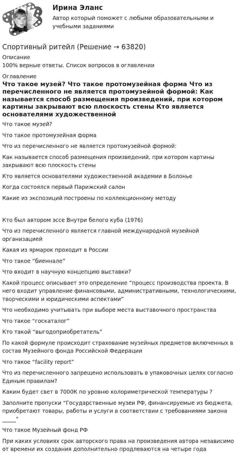      
            Описание
            100% верные ответы. Список вопросов в оглавлении 
            Оглавление
              Что такое музей?   Что такое протомузейная форма   Что из перечисленного не является протомузейной формой:   Как называется способ размещения произведений, при котором картины закрывают всю плоскость стены   Кто является основателями художественной академии в Болонье   Когда состоялся первый Парижский салон   Какие из экспозиций построены по коллекционному методу   Кто был автором эссе Внутри белого куба (1976)   Что из перечисленного является главной международной музейной организацией   Какая из ярмарок проходит в России   Что такое “биеннале”   Что входит в научную концепцию выставки?   Какой процесс описывает это определение “процесс производства проекта. В него входит управление финансовыми, административными, технологическими, творческими и юридическими аспектами”   Что необходимо учитывать при выборе места выставочного пространства   Что такое “госкаталог”   Кто такой “выгодоприобретатель”   По какой формуле происходит страхование музейных предметов включенных в состав Музейного фонда Российской Федерации   Что такое “facility report”   Что из перечисленного запрещено использовать в упаковочных целях согласно Единым правилам?   Каким будет свет в 7000К по уровню колориметрической температуры ?   Заполните пропуски “Государственные музеи РФ, финансируемые из бюджета, приобретают товары, работы и услуги в соответствии с требованиями закона _____”   Что такое Музейный фонд РФ   При каких условиях срок авторского права на произведения автора независимо от времени их создания дополнительно продлеваются на четыре года   
            
            
            Спортивный маркетинг тест СинергияСпортивный ритейлСпортивный ритейл. Синергия. ✅ Ответы на ИТОГОВЫЙ ТЕСТ. На отлично!Спортивный ритейл. Синергия. Ответы на ИТОГОВЫЙ ТЕСТ. На отлично!✅ Спорт и общество 85 вопросов СИНЕРГИЯ МТИ 2022⭐ Спорт и общество.ои(dor) (ответы на тест Синергия / МТИ / МосАП, август 2022)⭐ Спорт и общество (ответы на тесты Синергия / МТИ / МосАП, декабрь 2022)💯 Спортивные игры и единоборства (правильные ответы на тест Синергия / МОИ / МТИ / МосАП, август 2023)Спортивные... - это показатель качества и эффективности психофизической подготовки студента, проводимой на учебно-тренировочных занятияхСпортивный маркетинг (2023.г) тест с ответами Синергия/МОИ/ МТИ /МОСАП✅ Спортивный маркетинг 76 вопросов СИНЕРГИЯ МТИ 2022💯 Спортивный маркетинг [Блок 1-3] (правильные ответы на тесты Синергия / МОИ / МТИ / МосАП, август 2023)спортивный маркетинг готовые ответы 2022 синергия💯 Спортивный маркетинг (ответы на тесты Синергия / МТИ / МосАП, июль 2022)