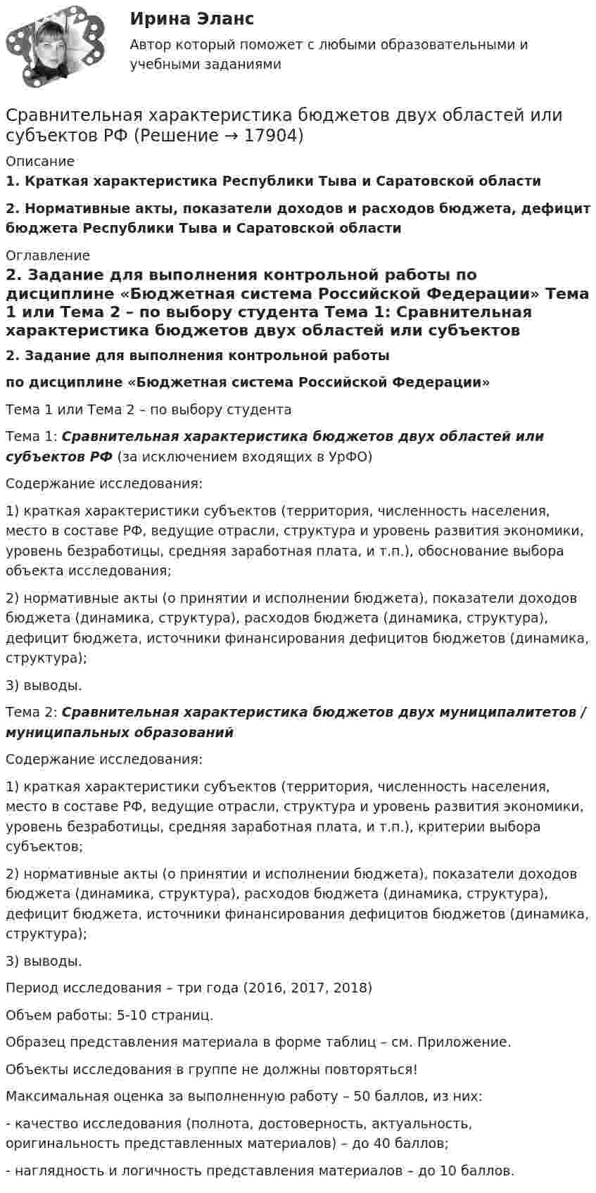     
          Описание
          1. Краткая характеристика Республики Тыва и Саратовской области2. Нормативные акты, показатели доходов и расходов бюджета, дефицит бюджета Республики Тыва и Саратовской области 
          Оглавление
           2. Задание для выполнения контрольной работы по дисциплине «Бюджетная система Российской Федерации» 	Тема 1 или Тема 2 – по выбору студента 	Тема 1: Сравнительная характеристика бюджетов двух областей или субъектов РФ (за исключением входящих в УрФО) 	Содержание исследования:	1) краткая характеристики субъектов (территория, численность населения, место в составе РФ, ведущие отрасли, структура и уровень развития экономики, уровень безработицы, средняя заработная плата, и т.п.), обоснование выбора объекта исследования;	2) нормативные акты (о принятии и исполнении бюджета), показатели доходов бюджета (динамика, структура), расходов бюджета (динамика, структура), дефицит бюджета, источники финансирования дефицитов бюджетов (динамика, структура);	3) выводы. 	Тема 2: Сравнительная характеристика бюджетов двух муниципалитетов / муниципальных образований 	Содержание исследования:	1) краткая характеристики субъектов (территория, численность населения, место в составе РФ, ведущие отрасли, структура и уровень развития экономики, уровень безработицы, средняя заработная плата, и т.п.), критерии выбора субъектов;	2) нормативные акты (о принятии и исполнении бюджета), показатели доходов бюджета (динамика, структура), расходов бюджета (динамика, структура), дефицит бюджета, источники финансирования дефицитов бюджетов (динамика, структура);	3) выводы. 	Период исследования – три года (2016, 2017, 2018)	Объем работы: 5-10 страниц.	Образец представления материала в форме таблиц – см. Приложение.	Объекты исследования в группе не должны повторяться!	Максимальная оценка за выполненную работу – 50 баллов, из них:	- качество исследования (полнота, достоверность, актуальность, оригинальность представленных материалов) – до 40 баллов;	- наглядность и логичность представления материалов – до 10 баллов. 
            
            
            Сравнительная таблица: юридическая и спортивная ответственностьСравнительная характеристика бюджетов двух областей или субъектов РФСравнительная характеристика графических редакторовСравнительная характеристика Корпоративной социальной ответственности в США и РФСравнительная характеристика современных систем электронного документооборотасравнительная характеристика специальных налоговых режимов.Сравнительная характеристика стратегического и текущего планированиясравнение русского языка курсоваясравнение русского языка курсоваясравните два альтернативных инвестиционных проекта и выберите предпочтительный вариант.Сравните два варианта вложения инвестиций и определить наиболее выгодный из них. В таблице представлены 10 вариантов вложений в два альтернативных проектаСравните количество атомов в v = 0,5 моль и в m = 0,50 г кальция.Сравнительная регионально-экономическая характеристика Центрального и Уральского федеральных округов.Сравнительная таблица 115 и 224 законов