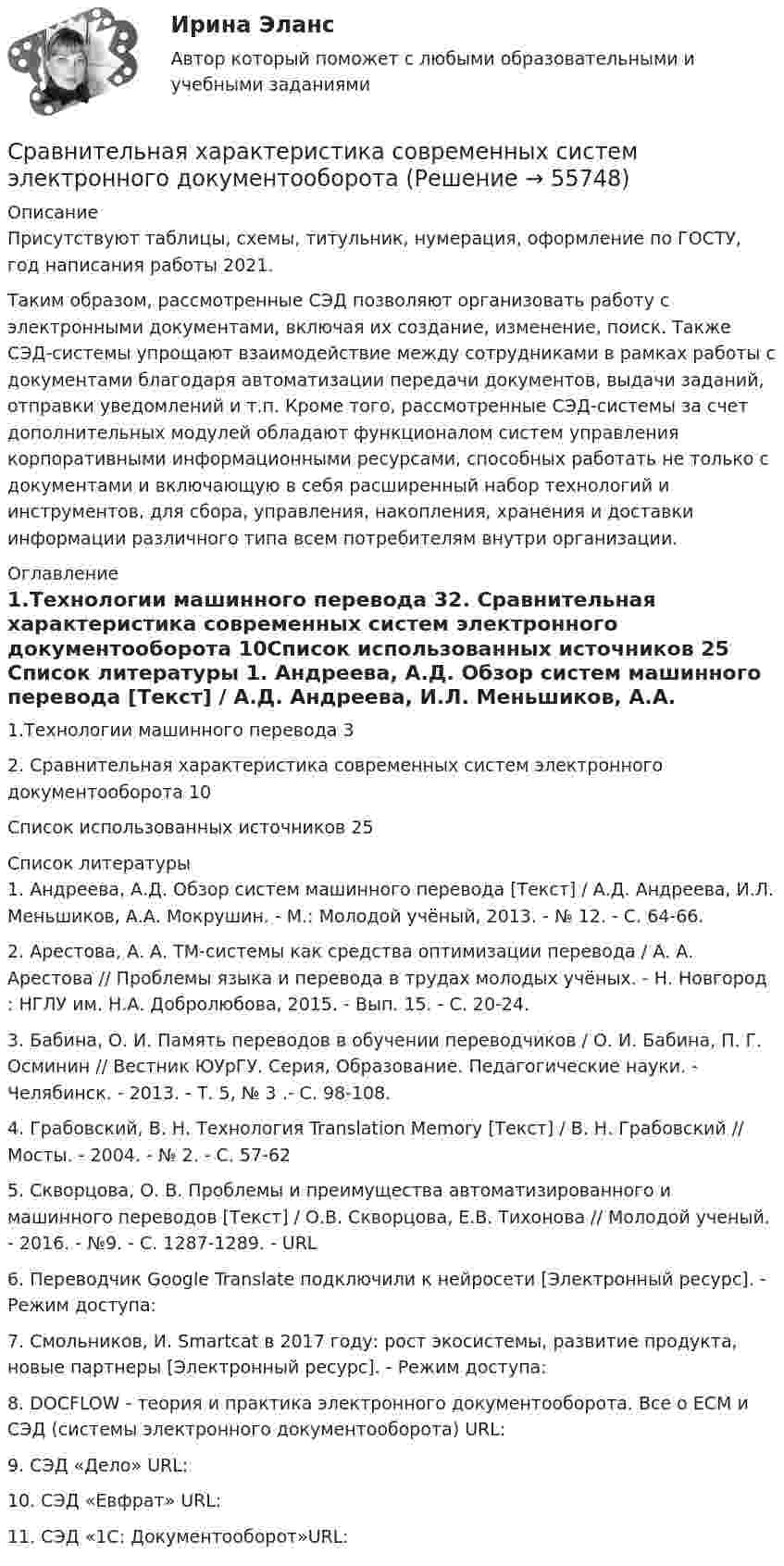      
            Описание
            Присутствуют таблицы, схемы, титульник, нумерация, оформление по ГОСТУ, год написания работы 2021.Таким образом, рассмотренные СЭД позволяют организовать работу с электронными документами, включая их создание, изменение, поиск. Также СЭД-системы упрощают взаимодействие между сотрудниками в рамках работы с документами благодаря автоматизации передачи документов, выдачи заданий, отправки уведомлений и т.п. Кроме того, рассмотренные СЭД-системы за счет дополнительных модулей обладают функционалом систем управления корпоративными информационными ресурсами, способных работать не только с документами и включающую в себя расширенный набор технологий и инструментов, для сбора, управления, накопления, хранения и доставки информации различного типа всем потребителям внутри организации.   
            Оглавление
            1.Технологии машинного перевода 32. Сравнительная характеристика современных систем электронного документооборота 10Список использованных источников 25 
            Список литературы
            1. Андреева, А.Д. Обзор систем машинного перевода [Текст] / А.Д. Андреева, И.Л. Меньшиков, А.А. Мокрушин. - М.: Молодой учёный, 2013. - № 12. - С. 64-66. 2. Арестова, А. А. ТМ-системы как средства оптимизации перевода / А. А. Арестова // Проблемы языка и перевода в трудах молодых учёных. - Н. Новгород : НГЛУ им. Н.А. Добролюбова, 2015. - Вып. 15. - С. 20-24.3. Бабина, О. И. Память переводов в обучении переводчиков / О. И. Бабина, П. Г. Осминин // Вестник ЮУрГУ. Серия, Образование. Педагогические науки. - Челябинск. - 2013. - Т. 5, № 3 .- С. 98-108.4. Грабовский, В. Н. Технология Translation Memory [Текст] / В. Н. Грабовский // Мосты. - 2004. - № 2. - C. 57-625. Скворцова, О. В. Проблемы и преимущества автоматизированного и машинного переводов [Текст] / О.В. Скворцова, Е.В. Тихонова // Молодой ученый. - 2016. - №9. - С. 1287-1289. - URL  6. Переводчик Google Translate подключили к нейросети [Электронный ресурс]. - Режим доступа: 7. Смольников, И. Smartcat в 2017 году: рост экосистемы, развитие продукта, новые партнеры [Электронный ресурс]. - Режим доступа: 8. DOCFLOW - теория и практика электронного документооборота. Все о ECM и СЭД (системы электронного документооборота) URL: 9. СЭД «Дело» URL: 10. СЭД «Евфрат» URL: 11. СЭД «1С: Документооборот»URL:  
            
            
            Сравнительная характеристика Корпоративной социальной ответственности в США и РФСравнительная характеристика современных систем электронного документооборотасравнительная характеристика специальных налоговых режимов.Сравнительная характеристика стратегического и текущего планированияСравнительная характеристика уровня жизни в России и СШАСравнительная характеристика. Юридические свойства - это особые качества конституции как основного НПА:Сравнительное правоведениеСравните два варианта вложения инвестиций и определить наиболее выгодный из них. В таблице представлены 10 вариантов вложений в два альтернативных проектаСравните количество атомов в v = 0,5 моль и в m = 0,50 г кальция.Сравнительная регионально-экономическая характеристика Центрального и Уральского федеральных округов.Сравнительная таблица 115 и 224 законовСравнительная таблица Конституций России с 1918 по 1978гг.Сравнительная таблица: юридическая и спортивная ответственностьСравнительная характеристика бюджетов двух областей или субъектов РФ