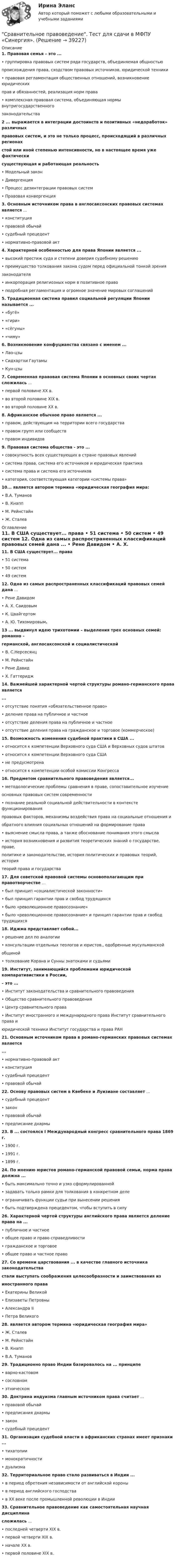      
          Описание
          1. Правовая семья – это ...  • группировка правовых систем ряда государств, объединяемая общностью  происхождения права, сходством правовых источников, юридической техники  • правовая регламентация общественных отношений, возникновение юридических  прав и обязанностей, реализация норм права  • комплексная правовая система, объединяющая нормы внутригосударственного  законодательства 2 ... выражается в интеграции достоинств и позитивных «недоработок» различных  правовых систем, и это не только процесс, происходящий в различных регионах  стой или иной степенью интенсивности, но в настоящее время уже фактически  существующая и работающая реальность  • Модельный закон  • Дивергенция  • Процесс дезинтеграции правовых систем  • Правовая конвергенция 3. Основным источником права в англосаксонских правовых системах является ...  • конституция  • правовой обычай  • судебный прецедент  • нормативно-правовой акт 4. Характерной особенностью для права Японии является ...  • высокий престиж суда и степени доверия судебному решению  • преимущество толкования закона судом перед официальной тонкой зрения  законодателя  • инкорпорация религиозных норм в позитивное право  • подробная регламентация и огромное значение мировых соглашений 5. Традиционная система правил социальной регуляции Японии называется ...  • «бугё»  • «гири»  • «сёгуны»  • «чиму» 6. Возникновение конфуцианства связано с именем ...  • Лао-цзы  • Сидхартхи Гаутамы  • Кун-цзы 7. Современная правовая система Японии в основных своих чертах сложилась ...  • первой половине XX в.  • во второй половине XIX в.  • во второй половине XX в. 8. Африканское обычное право является ...  • правом, действующим на территории всего государства  • правом групп или сообществ  • правом индивидов 9. Правовая система общества - это ...  • совокупность всех существующих в стране правовых явлений  • система права, система его источников и юридическая практика  • система права и система его источников  • категория, соответствующая категории «системы права» 10... является автором термина «юридическая география мира:  • В.А. Туманов  • В. Кнапп  • М. Рейнстайн  • Ж. Сталев    
          Оглавление
          11. В США существует... права  • 51 система  • 50 систем  • 49 систем 12. Одна из самых распространенных классификаций правовых семей дана ...  • Рене Давидом  • А. Х. Саидовым  • К. Цвайгертом  • А. Ю. Тихомировым.13 ... выдвинул идею трихотомии – выделения трех основных семей: романно –  германской, англосаксонской и социалистической  • В. С.Нерсесянц  • М. Рейнстайн  • Рене Давид  • X. Гаттеридж 14. Важнейшей характерной чертой структуры романо-германского права является  ...  • отсутствие понятия «обязательственное право»  • деление права на публичное и частное  • отсутствие деления права на публичное и частное  • отсутствие деления права на гражданское и торговое (коммерческое) 15. Возможность изменения судебной практики в США ...  • относится к компетенции Верховного суда США и Верховных судов штатов  • относится к компетенции Верховного суда США  • не предусмотрена  • относится к компетенции особой комиссии Конгресса 16. Предметом сравнительного правоведения является...  • методологические проблемы сравнения в праве, сопоставительное изучение  основных правовых систем современности  • познание реальной социальной действительности в контексте функционирования  правовых факторов, механизмы воздействия права на социальные отношения и  обратного влияния социальных отношений на формирование права  • выяснение смысла права, а также обоснование понимания этого смысла  • история возникновения и развития теоретических знаний о государстве, праве,  политике и законодательстве, история политических и правовых теорий, история  теорий права и государства 17. Для советской правовой системы основополагающим при правотворчестве ...  • был принцип «социалистической законности»  • был принцип гарантии прав и свобод трудящихся  • было «революционное правосознание»  • было «революционное правосознание» и принцип гарантии прав и свобод трудящихся 18. Иджма представляет собой...  • решение дел по аналогии  • консультации отдельных теологов и юристов., одобренные мусульманской  общиной  • толкование Корана и Сунны знатоками и судьями 19. Институт, занимающийся проблемами юридической компаративистики в России,  – это ...  • Институт законодательства и сравнительного правоведения  • Общество сравнительного правоведения  • Центр сравнительного права  • Институт иностранного и международного права Институт сравнительного права и  юридической техники Институт государства и права РАН 21. Основным источником права в романо-германских правовых системах является  ...  • нормативно-правовой акт  • конституция  • судебный прецедент  • правовой обычай 22. Основу правовых систем в Квебеке и Луизиане составляет ...  • судебный прецедент  • закон  • правовой обычай  • предписание дхармы 23. В ... состоялся I Международный конгресс сравнительного права 1869 г.  • 1900 г.  • 1991 г.  • 1899 г. 24. По мнению юристов романо-германской правовой семьи, норма права должна ...  • быть максимально точно и узко сформулированной  • задавать только рамки для толкования в конкретном деле  • ограничивать функции судьи при вынесении решения  • быть подтверждена прецедентом, чтобы вступить в силу 26. Характерной чертой структуры английского права является деление права на ...  • публичное и частное  • общее право и право справедливости  • гражданское и торговое  • общее право и частное право  27. Со времени царствования ... в качестве главного источника законодательства  стали выступать соображения целесообразности и заимствования из  иностранного права  • Екатерины Великой  • Елизаветы Петровны  • Александра II  • Петра Великого 28. является автором термина «юридическая география мира»  • Ж. Сталев  • М. Рейнстайн  • В. Кнапп  • В.А. Туманов 29. Традиционно право Индии базировалось на ... принципе  • варно-кастовом  • сословном  • этническом 30. Доктрина индуизма главным источником права считает ...  • правовой обычай  • предписания дхармы  • закон  • судебный прецедент 31. Организация судебной власти в африканских странах имеет признаки ...  • тихатопии  • монократичности  • дуализма 32. Территориальное право стало развиваться в Индии ...  • в период обретения независимости от английской короны  • в период английского господства  • в XX веке после промышленной революции в Индии 33. Сравнительное правоведение как самостоятельная научная дисциплина  сложилась ...  • последней четверти XIX в.  • первой четверти XIX в.  • начале ХХ в.  • первой половине XIX в.        
            
            
            💯 Сравнительное правоведение (ответы на тест Синергия / МОИ / МТИ / МосАП, октябрь 2023)Сравнительное правоведение. Тест для сдачи в МФПУ «Синергия». «Сравнительное правоведение». Тест для сдачи в МФПУ «Синергия». Сравнительное правоведение (тест с ответами Синергия/МОИ/МТИ/МосАП)Сравнительный анализ бюджетной обеспеченности субъектов РФСравнительный анализ выделяемых в литературе теорий внимания, специфики понимания и видов вниманияСравнительный анализ государственной собственности и государственных финансовСравнительное правоведениеСравнительное правоведениеСравнительное правоведение✅ Сравнительное правоведение 36 вопросов СИНЕРГИЯ МТИ 2022Сравнительное правоведение как наука и учебная дисциплина ТулГУ 1 курсСравнительное правоведение (новый) тест с ответами Синергия/МОИ/ МТИ /МОСАПСравнительное правоведение (ОТВЕТЫ) магистратура гр-правовой профиль