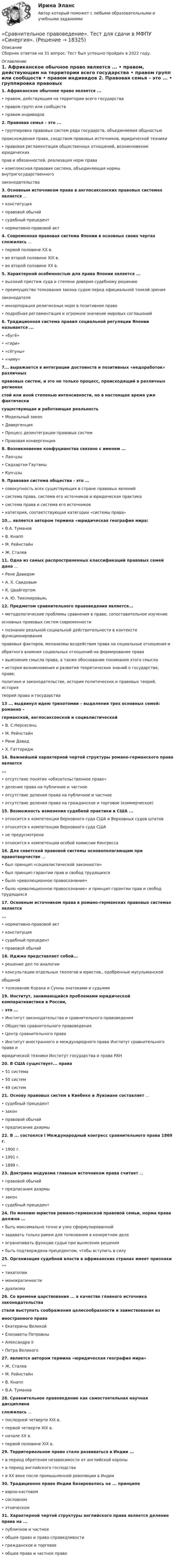      
          Описание
          Сборник ответов на 31 вопрос. Тест был успешно пройден в 2022 году.  
          Оглавление
          1. Африканское обычное право является ...  • правом, действующим на территории всего государства  • правом групп или сообществ  • правом индивидов 2. Правовая семья – это ...  • группировка правовых систем ряда государств, объединяемая общностью  происхождения права, сходством правовых источников, юридической техники  • правовая регламентация общественных отношений, возникновение юридических  прав и обязанностей, реализация норм права  • комплексная правовая система, объединяющая нормы внутригосударственного  законодательства 3. Основным источником права в англосаксонских правовых системах является ...  • конституция  • правовой обычай  • судебный прецедент  • нормативно-правовой акт 4. Современная правовая система Японии в основных своих чертах сложилась ...  • первой половине XX в.  • во второй половине XIX в.  • во второй половине XX в.   5. Характерной особенностью для права Японии является ...  • высокий престиж суда и степени доверия судебному решению  • преимущество толкования закона судом перед официальной тонкой зрения  законодателя  • инкорпорация религиозных норм в позитивное право  • подробная регламентация и огромное значение мировых соглашений   6. Традиционная система правил социальной регуляции Японии называется ...  • «бугё»  • «гири»  • «сёгуны»  • «чиму»   7... выражается в интеграции достоинств и позитивных «недоработок» различных  правовых систем, и это не только процесс, происходящий в различных регионах  стой или иной степенью интенсивности, но в настоящее время уже фактически  существующая и работающая реальность  • Модельный закон  • Дивергенция  • Процесс дезинтеграции правовых систем  • Правовая конвергенция   8. Возникновение конфуцианства связано с именем ...  • Лао-цзы  • Сидхартхи Гаутамы  • Кун-цзы   9. Правовая система общества - это ...  • совокупность всех существующих в стране правовых явлений  • система права, система его источников и юридическая практика  • система права и система его источников  • категория, соответствующая категории «системы права»   10... является автором термина «юридическая география мира:  • В.А. Туманов  • В. Кнапп  • М. Рейнстайн  • Ж. Сталев   11. Одна из самых распространенных классификаций правовых семей дана ...  • Рене Давидом  • А. Х. Саидовым  • К. Цвайгертом  • А. Ю. Тихомировым. 12. Предметом сравнительного правоведения является...  • методологические проблемы сравнения в праве, сопоставительное изучение  основных правовых систем современности  • познание реальной социальной действительности в контексте функционирования  правовых факторов, механизмы воздействия права на социальные отношения и  обратного влияния социальных отношений на формирование права  • выяснение смысла права, а также обоснование понимания этого смысла  • история возникновения и развития теоретических знаний о государстве, праве,  политике и законодательстве, история политических и правовых теорий, история  теорий права и государства  13 ... выдвинул идею трихотомии – выделения трех основных семей: романно –  германской, англосаксонской и социалистической  • В. С.Нерсесянц  • М. Рейнстайн  • Рене Давид  • X. Гаттеридж   14. Важнейшей характерной чертой структуры романо-германского права является  ...  • отсутствие понятия «обязательственное право»  • деление права на публичное и частное  • отсутствие деления права на публичное и частное  • отсутствие деления права на гражданское и торговое (коммерческое)   15. Возможность изменения судебной практики в США ...  • относится к компетенции Верховного суда США и Верховных судов штатов  • относится к компетенции Верховного суда США  • не предусмотрена  • относится к компетенции особой комиссии Конгресса   16. Для советской правовой системы основополагающим при правотворчестве ...  • был принцип «социалистической законности»  • был принцип гарантии прав и свобод трудящихся  • было «революционное правосознание»  • было «революционное правосознание» и принцип гарантии прав и свобод трудящихся  17. Основным источником права в романо-германских правовых системах является  ...  • нормативно-правовой акт  • конституция  • судебный прецедент  • правовой обычай   18. Иджма представляет собой...  • решение дел по аналогии  • консультации отдельных теологов и юристов., одобренные мусульманской  общиной  • толкование Корана и Сунны знатоками и судьями   19. Институт, занимающийся проблемами юридической компаративистики в России,  – это ...  • Институт законодательства и сравнительного правоведения  • Общество сравнительного правоведения  • Центр сравнительного права  • Институт иностранного и международного права Институт сравнительного права и  юридической техники Институт государства и права РАН   20. В США существует... права  • 51 система  • 50 систем  • 49 систем   21. Основу правовых систем в Квебеке и Луизиане составляет ...  • судебный прецедент  • закон  • правовой обычай  • предписание дхармы   22. В ... состоялся I Международный конгресс сравнительного права 1869 г.  • 1900 г.  • 1991 г.  • 1899 г.  23. Доктрина индуизма главным источником права считает ...  • правовой обычай  • предписания дхармы  • закон  • судебный прецедент  24. По мнению юристов романо-германской правовой семьи, норма права должна ...  • быть максимально точно и узко сформулированной  • задавать только рамки для толкования в конкретном деле  • ограничивать функции судьи при вынесении решения  • быть подтверждена прецедентом, чтобы вступить в силу   25. Организация судебной власти в африканских странах имеет признаки ...  • тихатопии  • монократичности  • дуализма   26. Со времени царствования ... в качестве главного источника законодательства  стали выступать соображения целесообразности и заимствования из  иностранного права  • Екатерины Великой  • Елизаветы Петровны  • Александра II  • Петра Великого  27. является автором термина «юридическая география мира»  • Ж. Сталев  • М. Рейнстайн  • В. Кнапп  • В.А. Туманов  28. Сравнительное правоведение как самостоятельная научная дисциплина  сложилась ...  • последней четверти XIX в.  • первой четверти XIX в.  • начале ХХ в.  • первой половине XIX в.  29. Территориальное право стало развиваться в Индии ...  • в период обретения независимости от английской короны  • в период английского господства  • в XX веке после промышленной революции в Индии 30. Традиционно право Индии базировалось на ... принципе  • варно-кастовом  • сословном  • этническом  31. Характерной чертой структуры английского права является деление права на ...  • публичное и частное  • общее право и право справедливости  • гражданское и торговое  • общее право и частное право      
            
            
            Сравнительное правоведение. Тест для сдачи в МФПУ «Синергия». «Сравнительное правоведение». Тест для сдачи в МФПУ «Синергия». Сравнительное правоведение (тест с ответами Синергия/МОИ/МТИ/МосАП)Сравнительный анализ бюджетной обеспеченности субъектов РФСравнительный анализ выделяемых в литературе теорий внимания, специфики понимания и видов вниманияСравнительный анализ государственной собственности и государственных финансовСравнительный анализ инструментальных средств анализа рисков информационной безопасности предприятияСравнительное правоведениеСравнительное правоведение✅ Сравнительное правоведение 36 вопросов СИНЕРГИЯ МТИ 2022Сравнительное правоведение как наука и учебная дисциплина ТулГУ 1 курсСравнительное правоведение (новый) тест с ответами Синергия/МОИ/ МТИ /МОСАПСравнительное правоведение (ОТВЕТЫ) магистратура гр-правовой профиль Сравнительное правоведение - ответы на тест Синергия