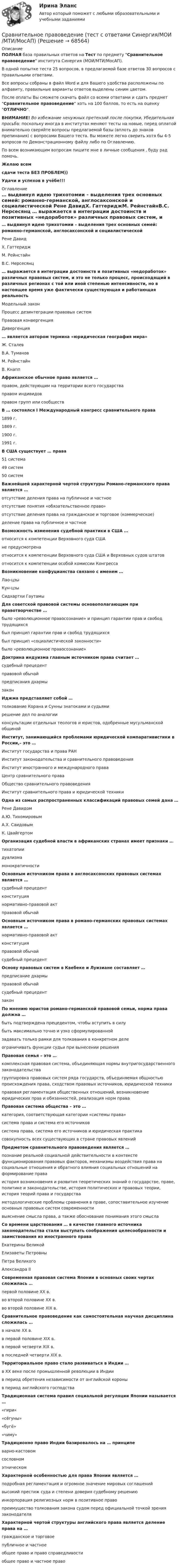     
            Описание
            ПОЛНАЯ база правильных ответов на Тест по предмету Сравнительное правоведение института Синергия (МОИ/МТИ/МосАП).В одной попытке теста 25 вопросов, в предлагаемой базе ответов 30 вопросов с правильными ответами.Все вопросы собраны в файл Word и для Вашего удобства расположены по алфавиту, правильные варианты ответов выделены синим цветом.После оплаты Вы сможете скачать файл со всеми ответами и сдать предмет Сравнительное правоведение хоть на 100 баллов, то есть на оценку ОТЛИЧНО.ВНИМАНИЕ! Во избежание ненужных претензий после покупки, Убедительная просьба: поскольку иногда в институтах меняют тесты на новые, перед оплатой внимательно сверяйте вопросы предлагаемой базы (вплоть до знаков препинания) с вопросами Вашего теста. Вы можете легко сверить хотя бы 4-5 вопросов по Демонстрационному файлу либо по Оглавлению.По всем возникающим вопросам пишите мне в личные сообщения , буду рад помочь.Желаю всемсдачи теста БЕЗ ПРОБЛЕМ))Удачи и успехов в учёбе!!! 
            Оглавление
             … выдвинул идею трихотомии – выделения трех основных семей: романно-германской, англосаксонской и социалистической Рене ДавидX. ГаттериджМ. РейнстайнВ.С. Нерсесянц … выражается в интеграции достоинств и позитивных «недоработок» различных правовых систем, и это не только процесс, происходящий в различных регионах с той или иной степенью интенсивности, но в настоящее время уже фактически существующая и работающая реальность Модельный законПроцесс дезинтеграции правовых системПравовая конвергенцияДивергенция … является автором термина «юридическая география мира» Ж. СталевВ.А. ТумановМ. РейнстайнВ. Кнапп Африканское обычное право является … правом, действующим на территории всего государстваправом индивидовправом групп или сообществ В … состоялся I Международный конгресс сравнительного права 1899 г.1869 г.1900 г.1991 г. В США существует … права 51 система49 систем50 систем Важнейшей характерной чертой структуры Романо-германского права является … отсутствие деления права на публичное и частноеотсутствие понятия «обязательственное право»отсутствие деления права на гражданское и торговое (коммерческое)деление права на публичное и частное Возможность изменения судебной практики в США … относится к компетенции Верховного суда СШАне предусмотренаотносится к компетенции Верховного суда США и Верховных судов штатовотносится к компетенции особой комиссии Конгресса Возникновение конфуцианства связано с именем … Лао-цзыКун-цзыСидхартхи Гаутамы Для советской правовой системы основополагающим при правотворчестве … было «революционное правосознание» и принцип гарантии прав и свобод трудящихсябыл принцип гарантии прав и свобод трудящихсябыл принцип «социалистической законности»было «революционное правосознание» Доктрина индуизма главным источником права считает … судебный прецедентправовой обычайпредписания дхармызакон Иджма представляет собой … толкование Корана и Сунны знатоками и судьямирешение дел по аналогииконсультации отдельных теологов и юристов, одобренные мусульманской общиной Институт, занимающийся проблемами юридической компаративистики в России,– это … Институт государства и права РАНИнститут законодательства и сравнительного правоведенияИнститут иностранного и международного праваЦентр сравнительного праваОбщество сравнительного правоведенияИнститут сравнительного права и юридической техники Одна из самых распространенных классификаций правовых семей дана … Рене ДавидомА.Ю. ТихомировымА.X. СаидовымК. Цвайгертом Организация судебной власти в африканских странах имеет признаки … тихатопиидуализмамонократичности Основным источником права в англосаксонских правовых системах является … судебный прецедентконституциянормативно-правовой актправовой обычай Основным источником права в романо-германских правовых системах является … нормативно-правовой актконституцияправовой обычайсудебный прецедент Основу правовых систем в Квебеке и Луизиане составляет … предписание дхармыправовой обычайсудебный прецедентзакон По мнению юристов романо-германской правовой семьи, норма права должна … быть подтверждена прецедентом, чтобы вступить в силубыть максимально точно и узко сформулированнойзадавать только рамки для толкования в конкретном делеограничивать функции судьи при вынесении решения Правовая семья – это … комплексная правовая система, объединяющая нормы внутригосударственного законодательствагруппировка правовых систем ряда государств, объединяемая общностью происхождения права, сходством правовых источников, юридической техникиправовая регламентация общественных отношений, возникновение юридических прав и обязанностей, реализация норм права Правовая система общества – это … категория, соответствующая категории «системы права»система права и система его источниковсистема права, система его источников и юридическая практикасовокупность всех существующих в стране правовых явлений Предметом сравнительного правоведения является … познание реальной социальной действительности в контексте функционирования правовых факторов, механизмы воздействия права на социальные отношения и обратного влияния социальных отношений на формирование праваистория возникновения и развития теоретических знаний о государстве, праве, политике и законодательстве, история политических и правовых теории, история теорий права и государстваметодологические проблемы сравнения в праве, сопоставительное изучение основных правовых систем современностивыяснение смысла права, а также обоснование понимания этого смысла Со времени царствования … в качестве главного источника законодательства стали выступать соображения целесообразности и заимствования из иностранного права Екатерины ВеликойЕлизаветы ПетровныПетра ВеликогоАлександра II Современная правовая система Японии в основных своих чертах сложилась … первой половине XX в.во второй половине XX в.во второй половине XIX в. Сравнительное правоведение как самостоятельная научная дисциплина сложилась … в начале XX в.в первой половине XIX в.в первой четверти XIX в.в последней четверти XIX в. Территориальное право стало развиваться в Индии … в XX веке после промышленной революции в Индиив период обретения независимости от английской короныв период английского господства Традиционная система правил социальной регуляции Японии называется … «гири»«сёгуны»«бугё»«чиму» Традиционно право Индии базировалось на … принципе варно-кастовомсословномэтническом Характерной особенностью для права Японии является … подробная регламентация и огромное значение мировых соглашенийвысокий престиж суда и степени доверия судебному решениюинкорпорация религиозных норм в позитивное правопреимущество толкования закона судом перед официальной точкой зрения законодателя Характерной чертой структуры английского права является деление права на … гражданское и торговоепубличное и частноеобщее право и право справедливостиобщее право и частное право  
            
            
            «Сравнительное правоведение». Тест для сдачи в МФПУ «Синергия». Сравнительное правоведение (тест с ответами Синергия/МОИ/МТИ/МосАП)Сравнительный анализ бюджетной обеспеченности субъектов РФСравнительный анализ выделяемых в литературе теорий внимания, специфики понимания и видов вниманияСравнительный анализ государственной собственности и государственных финансовСравнительный анализ инструментальных средств анализа рисков информационной безопасности предприятияСравнительный анализ и рекомендации для подбора и адаптации персоналаСравнительное правоведение✅ Сравнительное правоведение 36 вопросов СИНЕРГИЯ МТИ 2022Сравнительное правоведение как наука и учебная дисциплина ТулГУ 1 курсСравнительное правоведение (новый) тест с ответами Синергия/МОИ/ МТИ /МОСАПСравнительное правоведение (ОТВЕТЫ) магистратура гр-правовой профиль Сравнительное правоведение - ответы на тест Синергия💯 Сравнительное правоведение (ответы на тест Синергия / МОИ / МТИ / МосАП, октябрь 2023)