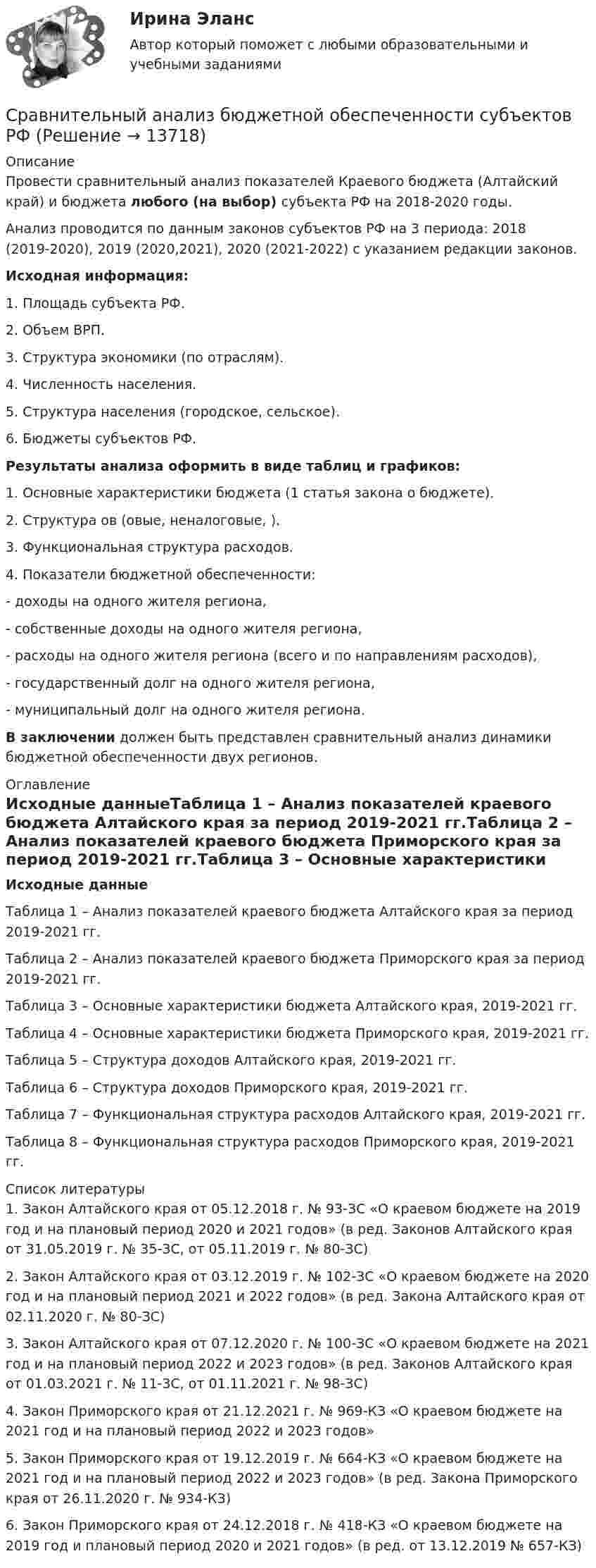      
          Описание
          Провести сравнительный анализ показателей Краевого бюджета (Алтайский край) и бюджета любого (на выбор) субъекта РФ на 2018-2020 годы.Анализ проводится по данным законов субъектов РФ на 3 периода: 2018 (2019-2020), 2019 (2020,2021), 2020 (2021-2022) с указанием редакции законов.Исходная информация:1. Площадь субъекта РФ.2. Объем ВРП.3. Структура экономики (по отраслям).4. Численность населения.5. Структура населения (городское, сельское).6. Бюджеты субъектов РФ.Результаты анализа оформить в виде таблиц и графиков:1. Основные характеристики бюджета (1 статья закона о бюджете).2. Структура ов (овые, неналоговые, ).3. Функциональная структура расходов.4. Показатели бюджетной обеспеченности:- доходы на одного жителя региона,- собственные доходы на одного жителя региона,- расходы на одного жителя региона (всего и по направлениям расходов),- государственный долг на одного жителя региона,- муниципальный долг на одного жителя региона.В заключении должен быть представлен сравнительный анализ динамики бюджетной обеспеченности двух регионов. 
          Оглавление
           Исходные данныеТаблица 1 – Анализ показателей краевого бюджета Алтайского края за период 2019-2021 гг.Таблица 2 – Анализ показателей краевого бюджета Приморского края за период 2019-2021 гг.Таблица 3 – Основные характеристики бюджета Алтайского края, 2019-2021 гг.Таблица 4 – Основные характеристики бюджета Приморского края, 2019-2021 гг.Таблица 5 – Структура доходов Алтайского края, 2019-2021 гг.Таблица 6 – Структура доходов Приморского края, 2019-2021 гг.Таблица 7 – Функциональная структура расходов Алтайского края, 2019-2021 гг.Таблица 8 – Функциональная структура расходов Приморского края, 2019-2021 гг. 
          Список литературы
          	1.                Закон Алтайского края от 05.12.2018 г. № 93-ЗС «О краевом бюджете на 2019 год и на плановый период 2020 и 2021 годов» (в ред. Законов Алтайского края от 31.05.2019 г. № 35-ЗС, от 05.11.2019 г. № 80-ЗС)	2.                Закон Алтайского края от 03.12.2019 г. № 102-ЗС «О краевом бюджете на 2020 год и на плановый период 2021 и 2022 годов» (в ред. Закона Алтайского края от 02.11.2020 г. № 80-ЗС)	3.                Закон Алтайского края от 07.12.2020 г. № 100-ЗС «О краевом бюджете на 2021 год и на плановый период 2022 и 2023 годов» (в ред. Законов Алтайского края от 01.03.2021 г. № 11-ЗС, от 01.11.2021 г. № 98-ЗС)	4.                Закон Приморского края от 21.12.2021 г. № 969-КЗ «О краевом бюджете на 2021 год и на плановый период 2022 и 2023 годов» 	5.                Закон Приморского края от 19.12.2019 г. № 664-КЗ «О краевом бюджете на 2021 год и на плановый период 2022 и 2023 годов» (в ред. Закона Приморского края от 26.11.2020 г. № 934-КЗ) 	6.                Закон Приморского края от 24.12.2018 г. № 418-КЗ «О краевом бюджете на 2019 год и плановый период 2020 и 2021 годов» (в ред. от 13.12.2019 № 657-КЗ)
            
            
            Сравнительное правоведение (тест с ответами Синергия/МОИ/МТИ/МосАП)Сравнительный анализ бюджетной обеспеченности субъектов РФСравнительный анализ выделяемых в литературе теорий внимания, специфики понимания и видов вниманияСравнительный анализ государственной собственности и государственных финансовСравнительный анализ инструментальных средств анализа рисков информационной безопасности предприятияСравнительный анализ и рекомендации для подбора и адаптации персоналаСравнительный анализ налоговой нагрузки в РФ и за рубежом (на примере Казахстана) ✅ Сравнительное правоведение 36 вопросов СИНЕРГИЯ МТИ 2022Сравнительное правоведение как наука и учебная дисциплина ТулГУ 1 курсСравнительное правоведение (новый) тест с ответами Синергия/МОИ/ МТИ /МОСАПСравнительное правоведение (ОТВЕТЫ) магистратура гр-правовой профиль Сравнительное правоведение - ответы на тест Синергия💯 Сравнительное правоведение (ответы на тест Синергия / МОИ / МТИ / МосАП, октябрь 2023)Сравнительное правоведение. Тест для сдачи в МФПУ «Синергия». 