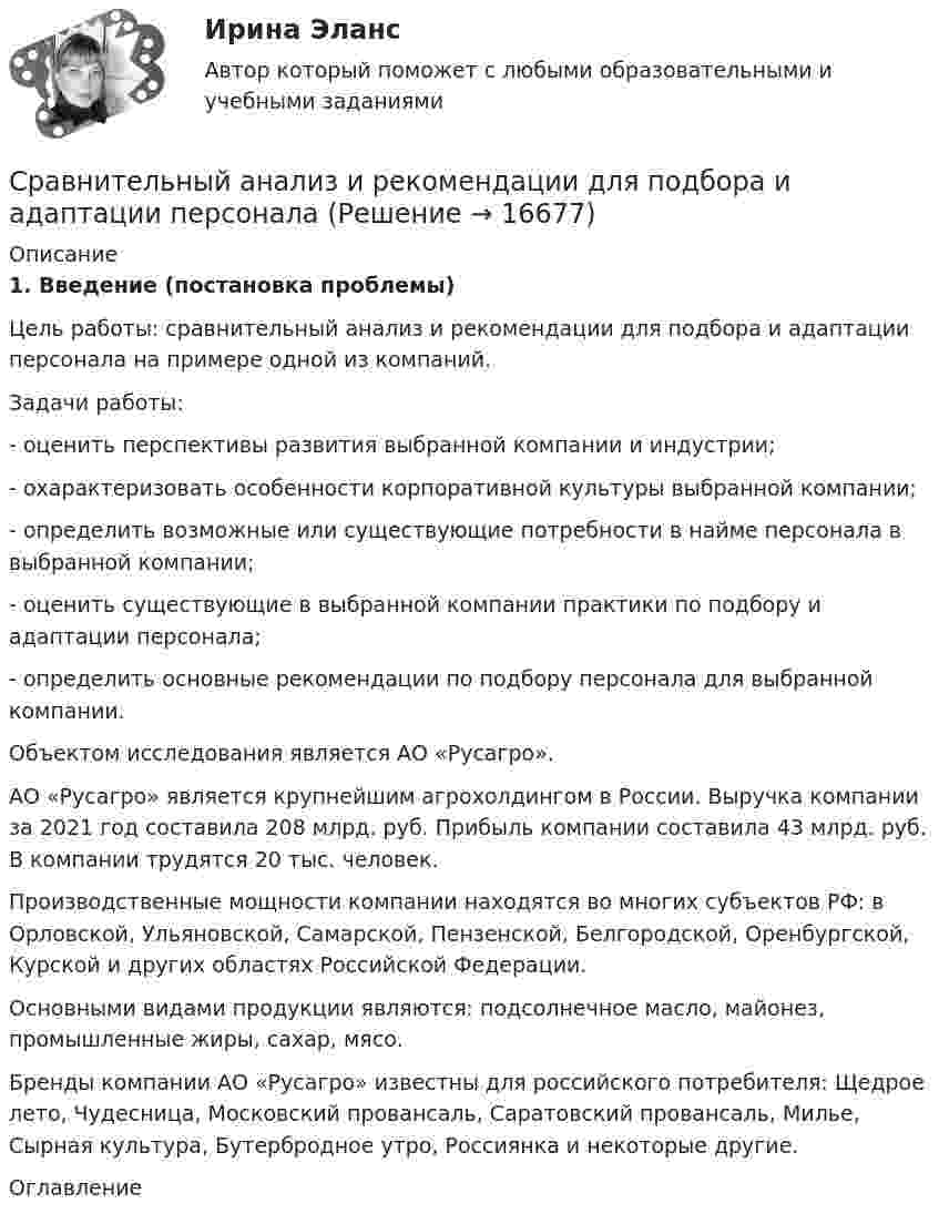     
          Описание
          1. Введение (постановка проблемы) 	Цель работы: сравнительный анализ и рекомендации для подбора и адаптации персонала на примере одной из компаний.	Задачи работы:	- оценить перспективы развития выбранной компании и индустрии;	- охарактеризовать особенности корпоративной культуры выбранной компании;	- определить возможные или существующие потребности в найме персонала в выбранной компании;	- оценить существующие в выбранной компании практики по подбору и адаптации персонала;	- определить основные рекомендации по подбору персонала для выбранной компании. 	Объектом исследования является АО «Русагро».	АО «Русагро» является крупнейшим агрохолдингом в России. Выручка компании за 2021 год составила 208 млрд. руб. Прибыль компании составила 43 млрд. руб. В компании трудятся 20 тыс. человек.	Производственные мощности компании находятся во многих субъектов РФ: в Орловской, Ульяновской, Самарской, Пензенской, Белгородской, Оренбургской, Курской и других областях Российской Федерации. 	Основными видами продукции являются: подсолнечное масло, майонез, промышленные жиры, сахар, мясо.	Бренды компании АО «Русагро» известны для российского потребителя: Щедрое лето, Чудесница, Московский провансаль, Саратовский провансаль, Милье, Сырная культура, Бутербродное утро, Россиянка и некоторые другие. 
          Оглавление
           
            
            
            Сравнительный анализ инструментальных средств анализа рисков информационной безопасности предприятияСравнительный анализ и рекомендации для подбора и адаптации персоналаСравнительный анализ налоговой нагрузки в РФ и за рубежом (на примере Казахстана) Сравнительный анализ налоговой нагрузки в РФ и за рубежом (РФ с Данией и РФ с ПортугалиейСравнительный анализ основных положений ОДДС Изучите порядок формирования ОДДС в соответствии с российскими правилами учета и отчетности – ПБУ 23/2011 «Отчет о движении денежных средств».Сравнительный анализ понятий «Вертикаль» и «Горизонталь» пониманияСравнительный анализ программных продуктов , применяемый для целей таможенного декларирования товаров и трансп Сравнительное правоведение - ответы на тест Синергия💯 Сравнительное правоведение (ответы на тест Синергия / МОИ / МТИ / МосАП, октябрь 2023)Сравнительное правоведение. Тест для сдачи в МФПУ «Синергия». «Сравнительное правоведение». Тест для сдачи в МФПУ «Синергия». Сравнительное правоведение (тест с ответами Синергия/МОИ/МТИ/МосАП)Сравнительный анализ бюджетной обеспеченности субъектов РФСравнительный анализ выделяемых в литературе теорий внимания, специфики понимания и видов внимания