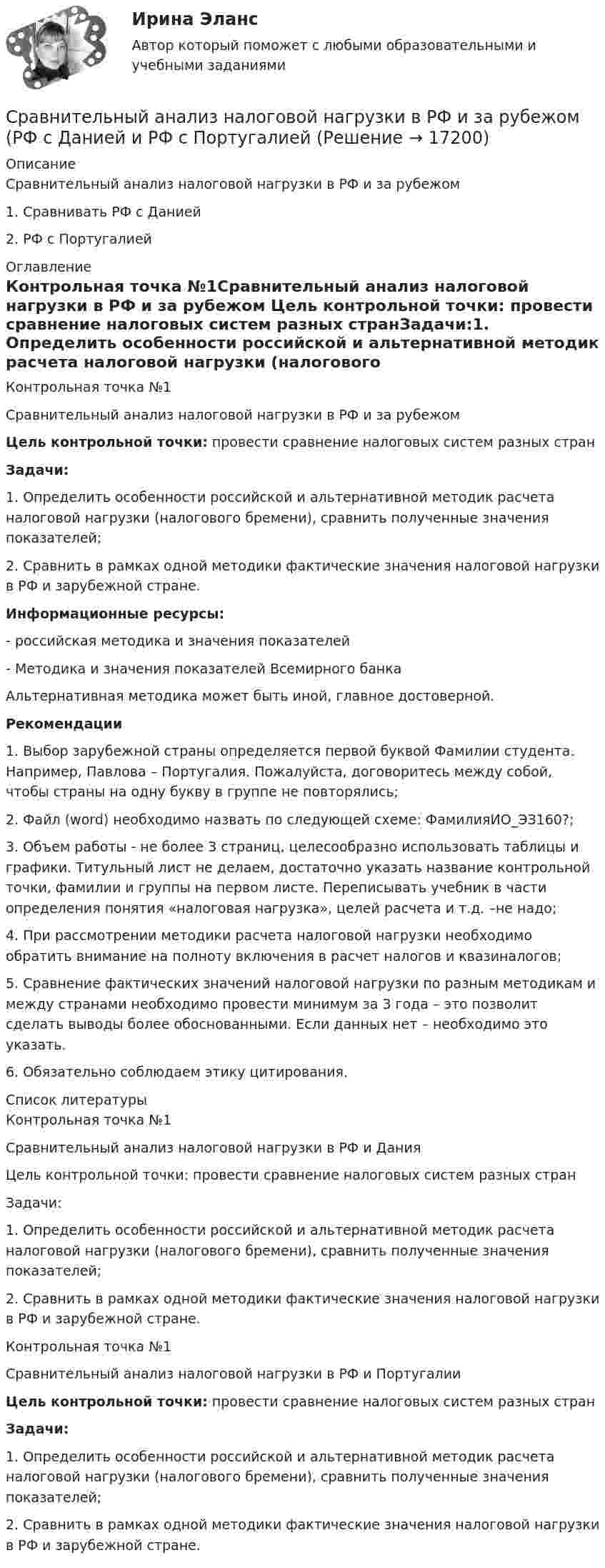     
          Описание
          Сравнительный анализ налоговой нагрузки в РФ и за рубежом1. Сравнивать РФ с Данией2. РФ с Португалией 
          Оглавление
          Контрольная точка №1Сравнительный анализ налоговой нагрузки в РФ и за рубежом Цель контрольной точки: провести сравнение налоговых систем разных странЗадачи:1.     Определить особенности российской и альтернативной методик расчета налоговой нагрузки (налогового бремени), сравнить полученные значения показателей;2.     Сравнить в рамках одной методики фактические значения налоговой нагрузки в РФ и зарубежной стране.  Информационные ресурсы: - российская методика и значения показателей - Методика и значения показателей Всемирного банкаАльтернативная методика может быть иной, главное достоверной.Рекомендации1.     Выбор зарубежной страны определяется первой буквой Фамилии студента. Например, Павлова – Португалия. Пожалуйста, договоритесь между собой, чтобы страны на одну букву в группе не повторялись;2.     Файл (word) необходимо назвать по следующей схеме: ФамилияИО_ЭЗ160?; 3.     Объем работы - не более 3 страниц, целесообразно использовать таблицы и графики. Титульный лист не делаем, достаточно указать название контрольной точки, фамилии и группы на первом листе. Переписывать учебник в части определения понятия «налоговая нагрузка», целей расчета и т.д. –не надо;4.     При рассмотрении методики расчета налоговой нагрузки необходимо обратить внимание на полноту включения в расчет налогов и квазиналогов;5.     Сравнение фактических значений налоговой нагрузки по разным методикам и между странами необходимо провести минимум за 3 года – это позволит сделать выводы более обоснованными. Если данных нет – необходимо это указать.6.     Обязательно соблюдаем этику цитирования. 
          Список литературы
          	Контрольная точка №1	Сравнительный анализ налоговой нагрузки в РФ и Дания	Цель контрольной точки: провести сравнение налоговых систем разных стран	Задачи:	1.                Определить особенности российской и альтернативной методик расчета налоговой нагрузки (налогового бремени), сравнить полученные значения показателей;	2.                Сравнить в рамках одной методики фактические значения налоговой нагрузки в РФ и зарубежной стране. 	Контрольная точка №1	Сравнительный анализ налоговой нагрузки в РФ и Португалии Цель контрольной точки: провести сравнение налоговых систем разных стран Задачи:	1.                Определить особенности российской и альтернативной методик расчета налоговой нагрузки (налогового бремени), сравнить полученные значения показателей;	2.                Сравнить в рамках одной методики фактические значения налоговой нагрузки в РФ и зарубежной стране. 
            
            
            Сравнительный анализ налоговой нагрузки в РФ и за рубежом (на примере Казахстана) Сравнительный анализ налоговой нагрузки в РФ и за рубежом (РФ с Данией и РФ с ПортугалиейСравнительный анализ основных положений ОДДС Изучите порядок формирования ОДДС в соответствии с российскими правилами учета и отчетности – ПБУ 23/2011 «Отчет о движении денежных средств».Сравнительный анализ понятий «Вертикаль» и «Горизонталь» пониманияСравнительный анализ программных продуктов , применяемый для целей таможенного декларирования товаров и транспСравнительный анализ таможенной процедуры экспорта двух странСравнительный менеджмент (Вариант 1)Сравнительное правоведение. Тест для сдачи в МФПУ «Синергия». «Сравнительное правоведение». Тест для сдачи в МФПУ «Синергия». Сравнительное правоведение (тест с ответами Синергия/МОИ/МТИ/МосАП)Сравнительный анализ бюджетной обеспеченности субъектов РФСравнительный анализ выделяемых в литературе теорий внимания, специфики понимания и видов вниманияСравнительный анализ государственной собственности и государственных финансовСравнительный анализ инструментальных средств анализа рисков информационной безопасности предприятия