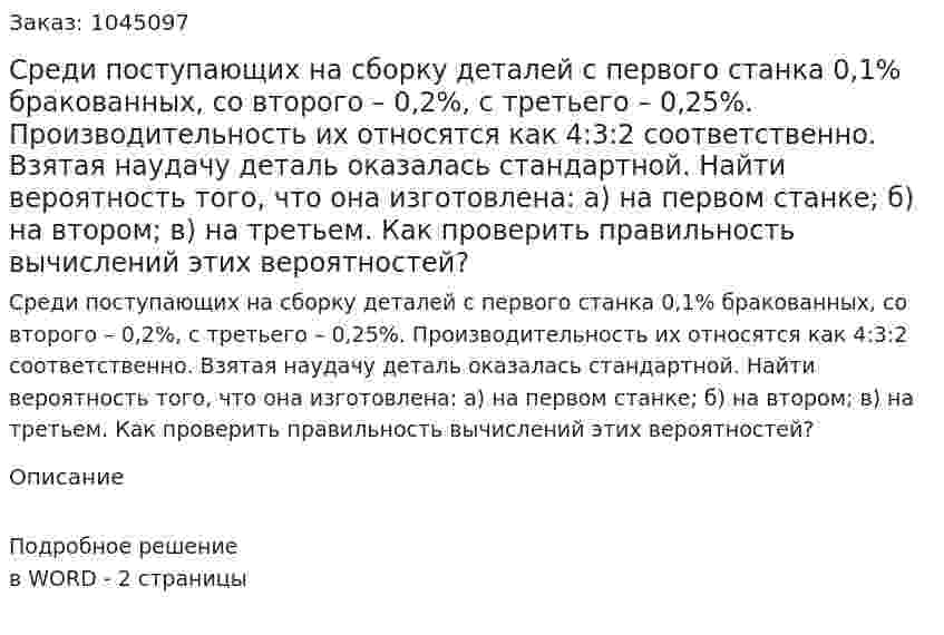 Среди поступающих на сборку деталей с первого станка 0,1% бракованных, со второго – 0,2%, с третьего – 0,25%. Производительность их относятся как 4:3:2 соответственно. Взятая наудачу деталь оказалась стандартной. Найти вероятность того, что она изготовлена: а) на первом станке; б) на втором; в) на третьем. Как проверить правильность вычислений этих вероятностей? 