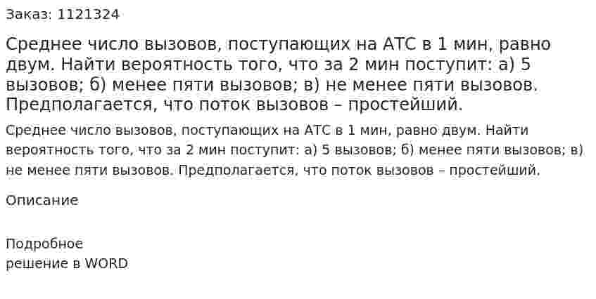 Среднее число вызовов, поступающих на АТС в 1 мин, равно двум. Найти вероятность того, что за 2 мин поступит:  а) 5 вызовов;  б) менее пяти вызовов;  в) не менее пяти вызовов. Предполагается, что поток вызовов – простейший. 