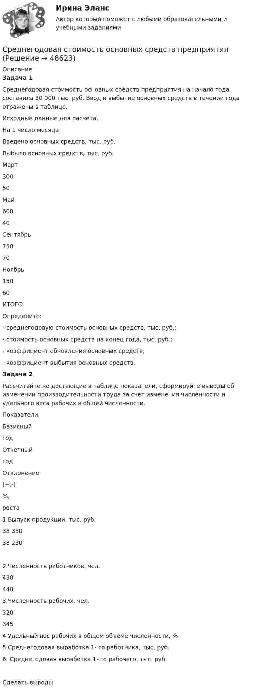     
            Описание
            Задача 1Среднегодовая стоимость основных средств предприятия на начало года составила 30 000 тыс. руб. Ввод и выбытие основных средств в течении года отражены в таблице.Исходные данные для расчета.  На 1 число месяца Введено основных средств, тыс. руб. Выбыло основных средств, тыс. руб.   Март 300 50   Май  600 40   Сентябрь 750 70   Ноябрь 150 60   ИТОГО     Определите:- среднегодовую стоимость основных средств, тыс. руб.;- стоимость основных средств на конец года, тыс. руб.;- коэффициент обновления основных средств;- коэффициент выбытия основных средств.Задача 2Рассчитайте не достающие в таблице показатели, сформируйте выводы об изменении производительности труда за счет изменения численности и удельного веса рабочих в общей численности.  Показатели Базисныйгод Отчетныйгод Отклонение(+,-) %,роста   1.Выпуск продукции, тыс. руб. 38 350 38 230   2.Численность работников, чел. 430 440    3.Численность рабочих, чел. 320 345    4.Удельный вес рабочих в общем объеме численности, %    5.Среднегодовая выработка 1- го работника, тыс. руб.    6. Среднегодовая выработка 1- го рабочего, тыс. руб.  Сделать выводы  
            
            
            Среднегодовая стоимость КЭС 340 млн.ед. 20% стоимости ОФ имеют амортизационные отчисления 5%, 30% - 7%, 15% - 10% и 35% - 8%.Среднегодовая стоимость основных средств предприятия Среднедушевые денежные доходы - это ...Среднее арифметическое нескольких натуральных чисел равно 20.22. Докажите, что среди этих чисел найдутся два равных.Среднее взвешенное значение величины при неравноточных измерениях в 3-х сериях составляет xp=0,2х1+0,7х2+р3х3. Чему равно значение весового коэффициента алгоритма оценки истинного значенияСреднее взвешенное значение величины при неравноточных измерениях в 3-х сериях составляет xp=p1x1+0,2x2+0,4x3. Чему равно значение весового коэффициента..Среднее время безотказной работы системы, а также частоту отказов и интенсивность отказов Среди вторичной информации выделяют … группыСреди перечисленных программ брандмауэром является ...Среди плюсов ... поведения Курт Левин выделил учет потребностей высококвалифицированных сотрудников, доверие подчиненным и открытость к их просьбам при осуществлении контроля на финальном этапе проектаСреди приведенных ниже электронных конфигураций укажите невозможные и объясните причину невозможности их реализации: а) 1р3; б) 3р6; в) 3s2; г) 2s2; д) 2d5; е) 5d2; ж) 3f12; з) 2р4; и) 3р7.Среди принципов вовлеченности выделяют ...Среди проблем административной этики следует выделить:... принцип построения государственной службы, что ведет к копированию образцов поведения (в том числе и негативных) Среди славянских языков выделяют следующие группы:  	западная	 	восточная	 	северная	 	южная