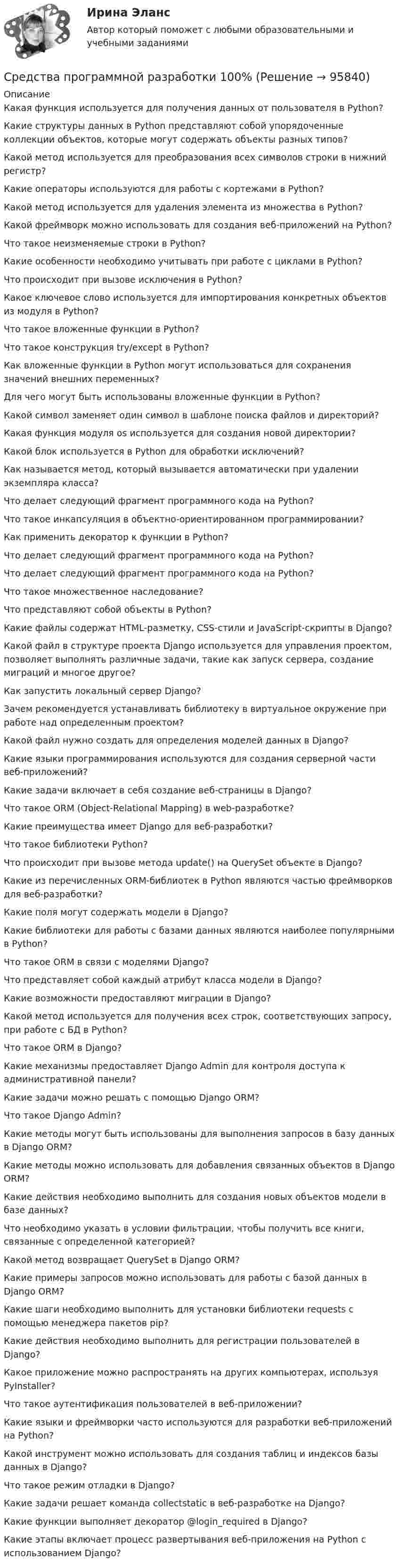     
            Описание
            Какая функция используется для получения данных от пользователя в Python?Какие структуры данных в Python представляют собой упорядоченные коллекции объектов, которые могут содержать объекты разных типов?Какой метод используется для преобразования всех символов строки в нижний регистр?Какие операторы используются для работы с кортежами в Python?Какой метод используется для удаления элемента из множества в Python?Какой фреймворк можно использовать для создания веб-приложений на Python?Что такое неизменяемые строки в Python?Какие особенности необходимо учитывать при работе с циклами в Python?Что происходит при вызове исключения в Python?Какое ключевое слово используется для импортирования конкретных объектов из модуля в Python?Что такое вложенные функции в Python?Что такое конструкция try/except в Python?Как вложенные функции в Python могут использоваться для сохранения значений внешних переменных?Для чего могут быть использованы вложенные функции в Python?Какой символ заменяет один символ в шаблоне поиска файлов и директорий?Какая функция модуля os используется для создания новой директории?Какой блок используется в Python для обработки исключений?Как называется метод, который вызывается автоматически при удалении экземпляра класса?Что делает следующий фрагмент программного кода на Python?Что такое инкапсуляция в объектно-ориентированном программировании?Как применить декоратор к функции в Python?Что делает следующий фрагмент программного кода на Python?Что делает следующий фрагмент программного кода на Python?Что такое множественное наследование?Что представляют собой объекты в Python?Какие файлы содержат HTML-разметку, CSS-стили и JavaScript-скрипты в Django?Какой файл в структуре проекта Django используется для управления проектом, позволяет выполнять различные задачи, такие как запуск сервера, создание миграций и многое другое?Как запустить локальный сервер Django?Зачем рекомендуется устанавливать библиотеку в виртуальное окружение при работе над определенным проектом?Какой файл нужно создать для определения моделей данных в Django?Какие языки программирования используются для создания серверной части веб-приложений?Какие задачи включает в себя создание веб-страницы в Django?Что такое ORM (Object-Relational Mapping) в web-разработке?Какие преимущества имеет Django для веб-разработки?Что такое библиотеки Python?Что происходит при вызове метода update() на QuerySet объекте в Django?Какие из перечисленных ORM-библиотек в Python являются частью фреймворков для веб-разработки?Какие поля могут содержать модели в Django?Какие библиотеки для работы с базами данных являются наиболее популярными в Python?Что такое ORM в связи с моделями Django?Что представляет собой каждый атрибут класса модели в Django?Какие возможности предоставляют миграции в Django?Какой метод используется для получения всех строк, соответствующих запросу, при работе с БД в Python?Что такое ORM в Django?Какие механизмы предоставляет Django Admin для контроля доступа к административной панели?Какие задачи можно решать с помощью Django ORM?Что такое Django Admin?Какие методы могут быть использованы для выполнения запросов в базу данных в Django ORM?Какие методы можно использовать для добавления связанных объектов в Django ORM?Какие действия необходимо выполнить для создания новых объектов модели в базе данных?Что необходимо указать в условии фильтрации, чтобы получить все книги, связанные с определенной категорией?Какой метод возвращает QuerySet в Django ORM?Какие примеры запросов можно использовать для работы с базой данных в Django ORM?Какие шаги необходимо выполнить для установки библиотеки requests с помощью менеджера пакетов pip?Какие действия необходимо выполнить для регистрации пользователей в Django?Какое приложение можно распространять на других компьютерах, используя PyInstaller?Что такое аутентификация пользователей в веб-приложении?Какие языки и фреймворки часто используются для разработки веб-приложений на Python?Какой инструмент можно использовать для создания таблиц и индексов базы данных в Django?Что такое режим отладки в Django?Какие задачи решает команда collectstatic в веб-разработке на Django?Какие функции выполняет декоратор @login_required в Django?Какие этапы включает процесс развертывания веб-приложения на Python с использованием Django?   
            
            
            СРЕДСТВА ПРОГРАММНОЙ РАЗРАБОТКИСредства программной разработки 100%Средства программной разработки. ВКС. Буква А-Д. РосдистантСредства программной разработки ВКС РосдистантСредства программной разработки/ВКС/РосдистантСредства программной разработки (промежуточные тесты)Средства программной разработки. Промежуточные тесты 1-7. Итоговый тест. Росдистант 2023Средства и системы проектирования ПОСредства массовой информации представляют собой ... рынок товаров и услугСредства массовой информации, субъекты распространения массовой информации - понятия и содержание, юридическая характеристика.Средствами графического редактора Corel Draw создайте с информационной статьей об аптеках г. Новосибирска. Для этого: 1) соберите, обобщите и проанализируйте информацию о современном рынке аптек г. Новосибирска, установите критерии для сравнения и на их основе выделите лидирующие аптеки; разработайте советы и рекомендации потребителям по выбору аптеки;Средства, предоставляемые одним бюджетом бюджетной системы РФ другому бюджету бюджетной системы РФ, это межбюджетные ... Средства программной разработкиСредства программной разработки