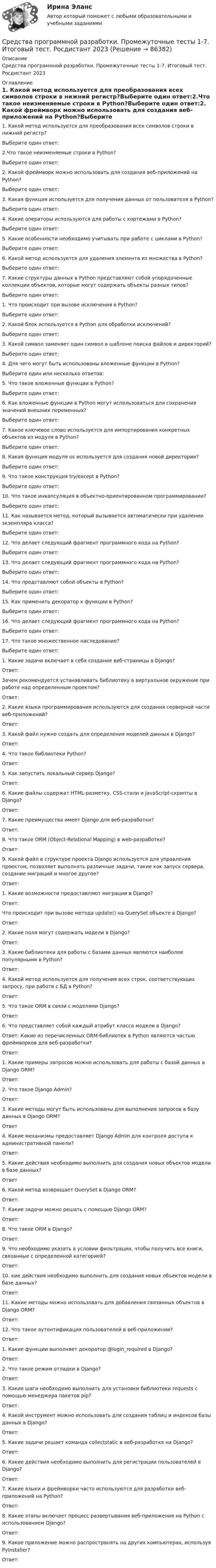     
            Описание
            Средства программной разработки. Промежуточные тесты 1-7. Итоговый тест. Росдистант 2023 
            Оглавление
            1.  Какой метод используется для преобразования всех символов строки в нижний регистр?Выберите один ответ:2.Что такое неизменяемые строки в Python?Выберите один ответ:2.  Какой фреймворк можно использовать для создания веб-приложений на Python?Выберите один ответ:3.  Какая функция используется для получения данных от пользователя в Python?Выберите один ответ:4.  Какие операторы используются для работы с кортежами в Python?Выберите один ответ:5.  Какие особенности необходимо учитывать при работе с циклами в Python?Выберите один ответ:6.  Какой метод используется для удаления элемента из множества в Python?Выберите один ответ:7.  Какие структуры данных в Python представляют собой упорядоченные коллекции объектов, которые могут содержать объекты разных типов?Выберите один ответ:1. Что происходит при вызове исключения в Python?Выберите один ответ:2. Какой блок используется в Python для обработки исключений?Выберите один ответ:3. Какой символ заменяет один символ в шаблоне поиска файлов и директорий?Выберите один ответ:4. Для чего могут быть использованы вложенные функции в Python?Выберите один или несколько ответов:5. Что такое вложенные функции в Python?Выберите один ответ:6. Как вложенные функции в Python могут использоваться для сохранения значений внешних переменных?Выберите один ответ:7. Какое ключевое слово используется для импортирования конкретных объектов из модуля в Python?Выберите один ответ:8. Какая функция модуля os используется для создания новой директории?Выберите один ответ:9. Что такое конструкция try/except в Python?Выберите один ответ:10.             Что такое инкапсуляция в объектно-ориентированном программировании?Выберите один ответ:11.             Как называется метод, который вызывается автоматически при удалении экземпляра класса?Выберите один ответ:12.             Что делает следующий фрагмент программного кода на Python?Выберите один ответ:13.             Что делает следующий фрагмент программного кода на Python?Выберите один ответ:14.             Что представляют собой объекты в Python?Выберите один ответ:15.             Как применить декоратор к функции в Python?Выберите один ответ:16.             Что делает следующий фрагмент программного кода на Python?Выберите один ответ:17.             Что такое множественное наследование?Выберите один ответ:1.  Какие задачи включает в себя создание веб-страницы в Django?Ответ:   Зачем рекомендуется устанавливать библиотеку в виртуальное окружение при работе над определенным проектом?Ответ:  2.  Какие языки программирования используются для создания серверной части веб-приложений?Ответ: 3.  Какой файл нужно создать для определения моделей данных в Django? Ответ: 4.  Что такое библиотеки Python?Ответ: 5.  Как запустить локальный сервер Django?Ответ: 6.  Какие файлы содержат HTML-разметку, CSS-стили и JavaScript-скрипты в Django?Ответ: 7.  Какие преимущества имеет Django для веб-разработки?Ответ: 8.  Что такое ORM (Object-Relational Mapping) в web-разработке?Ответ: 9.  Какой файл в структуре проекта Django используется для управления проектом, позволяет выполнять различные задачи, такие как запуск сервера, создание миграций и многое другое?Ответ: 1.      Какие возможности предоставляют миграции в Django?Ответ:  Что происходит при вызове метода update() на QuerySet объекте в Django?Ответ: 2.      Какие поля могут содержать модели в Django?Ответ:  3.      Какие библиотеки для работы с базами данных являются наиболее популярными в Python?Ответ: 4.      Какой метод используется для получения всех строк, соответствующих запросу, при работе с БД в Python?Ответ: 5.      Что такое ORM в связи с моделями Django?Ответ: 6.      Что представляет собой каждый атрибут класса модели в Django?Ответ: Какие из перечисленных ORM-библиотек в Python являются частью фреймворков для веб-разработки?Ответ: 1.  Какие примеры запросов можно использовать для работы с базой данных в Django ORM?Ответ:  2.  Что такое Django Admin?Ответ: 3.  Какие методы могут быть использованы для выполнения запросов в базу данных в Django ORM?Ответ4.  Какие механизмы предоставляет Django Admin для контроля доступа к административной панели?Ответ: 5.  Какие действия необходимо выполнить для создания новых объектов модели в базе данных?Ответ6.  Какой метод возвращает QuerySet в Django ORM?Ответ: 7.  Какие задачи можно решать с помощью Django ORM?Ответ: 8.  Что такое ORM в Django?Ответ: 9.  Что необходимо указать в условии фильтрации, чтобы получить все книги, связанные с определенной категорией?Ответ:  10.              кие действия необходимо выполнить для создания новых объектов модели в базе данных?Ответ: 11.              Какие методы можно использовать для добавления связанных объектов в Django ORM?Ответ:12.   Что такое аутентификация пользователей в веб-приложении?Ответ: 1.      Какие функции выполняет декоратор @login_required в Django?Ответ: 2.      Что такое режим отладки в Django?Ответ: 3.      Какие шаги необходимо выполнить для установки библиотеки requests с помощью менеджера пакетов pip?Ответ: 4.      Какой инструмент можно использовать для создания таблиц и индексов базы данных в Django?Ответ: 5.      Какие задачи решает команда collectstatic в веб-разработке на Django?Ответ: 6.      Какие действия необходимо выполнить для регистрации пользователей в Django?Ответ: 7.      Какие языки и фреймворки часто используются для разработки веб-приложений на Python?Ответ: 8.      Какие этапы включает процесс развертывания веб-приложения на Python с использованием Django?Ответ: 9.      Какое приложение можно распространять на других компьютерах, используя PyInstaller?Ответ:   
            
            
            Средства программной разработки (промежуточные тесты)Средства программной разработки. Промежуточные тесты 1-7. Итоговый тест. Росдистант 2023Средства программной разработки (промежуточные тесты) Росдистант ТГУ 2023 г. Средства программной разработки (РОСДИСТАНТ ВКС)Средства программной разработки РОСДИСТАНТ практические заданияСредства_программной_разработки_тест1Средства_программной_разработки_тест1Средства программной разработкиСредства программной разработки СРЕДСТВА ПРОГРАММНОЙ РАЗРАБОТКИСРЕДСТВА ПРОГРАММНОЙ РАЗРАБОТКИСредства программной разработки 100%Средства программной разработки. ВКС. Буква А-Д. РосдистантСредства программной разработки ВКС Росдистант