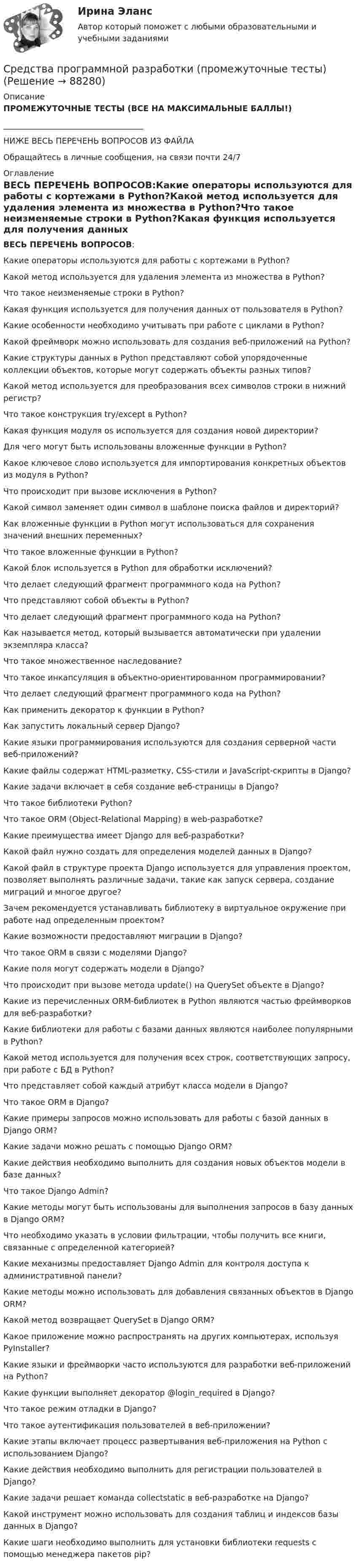     
            Описание
            ПРОМЕЖУТОЧНЫЕ ТЕСТЫ (ВСЕ НА МАКСИМАЛЬНЫЕ БАЛЛЫ!)___________________________________НИЖЕ ВЕСЬ ПЕРЕЧЕНЬ ВОПРОСОВ ИЗ ФАЙЛАОбращайтесь в личные сообщения, на связи почти 24/7 
            Оглавление
            ВЕСЬ ПЕРЕЧЕНЬ ВОПРОСОВ:Какие операторы используются для работы с кортежами в Python?Какой метод используется для удаления элемента из множества в Python?Что такое неизменяемые строки в Python?Какая функция используется для получения данных от пользователя в Python?Какие особенности необходимо учитывать при работе с циклами в Python?Какой фреймворк можно использовать для создания веб-приложений на Python?Какие структуры данных в Python представляют собой упорядоченные коллекции объектов, которые могут содержать объекты разных типов?Какой метод используется для преобразования всех символов строки в нижний регистр?Что такое конструкция try/except в Python?Какая функция модуля os используется для создания новой директории?Для чего могут быть использованы вложенные функции в Python?Какое ключевое слово используется для импортирования конкретных объектов из модуля в Python?Что происходит при вызове исключения в Python?Какой символ заменяет один символ в шаблоне поиска файлов и директорий?Как вложенные функции в Python могут использоваться для сохранения значений внешних переменных?Что такое вложенные функции в Python?Какой блок используется в Python для обработки исключений?Что делает следующий фрагмент программного кода на Python?Что представляют собой объекты в Python?Что делает следующий фрагмент программного кода на Python?Как называется метод, который вызывается автоматически при удалении экземпляра класса?Что такое множественное наследование?Что такое инкапсуляция в объектно-ориентированном программировании?Что делает следующий фрагмент программного кода на Python?Как применить декоратор к функции в Python?Как запустить локальный сервер Django?Какие языки программирования используются для создания серверной части веб-приложений?Какие файлы содержат HTML-разметку, CSS-стили и JavaScript-скрипты в Django?Какие задачи включает в себя создание веб-страницы в Django?Что такое библиотеки Python?Что такое ORM (Object-Relational Mapping) в web-разработке?Какие преимущества имеет Django для веб-разработки?Какой файл нужно создать для определения моделей данных в Django?Какой файл в структуре проекта Django используется для управления проектом, позволяет выполнять различные задачи, такие как запуск сервера, создание миграций и многое другое?Зачем рекомендуется устанавливать библиотеку в виртуальное окружение при работе над определенным проектом?Какие возможности предоставляют миграции в Django?Что такое ORM в связи с моделями Django?Какие поля могут содержать модели в Django?Что происходит при вызове метода update() на QuerySet объекте в Django?Какие из перечисленных ORM-библиотек в Python являются частью фреймворков для веб-разработки?Какие библиотеки для работы с базами данных являются наиболее популярными в Python?Какой метод используется для получения всех строк, соответствующих запросу, при работе с БД в Python?Что представляет собой каждый атрибут класса модели в Django?Что такое ORM в Django?Какие примеры запросов можно использовать для работы с базой данных в Django ORM?Какие задачи можно решать с помощью Django ORM?Какие действия необходимо выполнить для создания новых объектов модели в базе данных?Что такое Django Admin?Какие методы могут быть использованы для выполнения запросов в базу данных в Django ORM?Что необходимо указать в условии фильтрации, чтобы получить все книги, связанные с определенной категорией?Какие механизмы предоставляет Django Admin для контроля доступа к административной панели?Какие методы можно использовать для добавления связанных объектов в Django ORM?Какой метод возвращает QuerySet в Django ORM?Какое приложение можно распространять на других компьютерах, используя PyInstaller?Какие языки и фреймворки часто используются для разработки веб-приложений на Python?Какие функции выполняет декоратор @login_required в Django?Что такое режим отладки в Django?Что такое аутентификация пользователей в веб-приложении?Какие этапы включает процесс развертывания веб-приложения на Python с использованием Django?Какие действия необходимо выполнить для регистрации пользователей в Django?Какие задачи решает команда collectstatic в веб-разработке на Django?Какой инструмент можно использовать для создания таблиц и индексов базы данных в Django?Какие шаги необходимо выполнить для установки библиотеки requests с помощью менеджера пакетов pip?  
            
            
            Средства программной разработки/ВКС/РосдистантСредства программной разработки (промежуточные тесты)Средства программной разработки. Промежуточные тесты 1-7. Итоговый тест. Росдистант 2023Средства программной разработки (промежуточные тесты) Росдистант ТГУ 2023 г. Средства программной разработки (РОСДИСТАНТ ВКС)Средства программной разработки РОСДИСТАНТ практические заданияСредства_программной_разработки_тест1Средства, предоставляемые одним бюджетом бюджетной системы РФ другому бюджету бюджетной системы РФ, это межбюджетные ... Средства программной разработкиСредства программной разработки СРЕДСТВА ПРОГРАММНОЙ РАЗРАБОТКИСРЕДСТВА ПРОГРАММНОЙ РАЗРАБОТКИСредства программной разработки 100%Средства программной разработки. ВКС. Буква А-Д. Росдистант