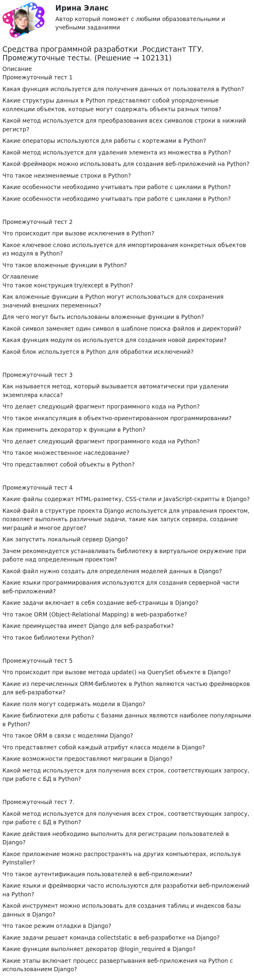       
            Описание
             Промежуточный тест 1Какая функция используется для получения данных от пользователя в Python?Какие структуры данных в Python представляют собой упорядоченные коллекции объектов, которые могут содержать объекты разных типов?Какой метод используется для преобразования всех символов строки в нижний регистр?Какие операторы используются для работы с кортежами в Python?Какой метод используется для удаления элемента из множества в Python?Какой фреймворк можно использовать для создания веб-приложений на Python?Что такое неизменяемые строки в Python?Какие особенности необходимо учитывать при работе с циклами в Python?Какие особенности необходимо учитывать при работе с циклами в Python?Промежуточный тест 2Что происходит при вызове исключения в Python?Какое ключевое слово используется для импортирования конкретных объектов из модуля в Python?Что такое вложенные функции в Python? 
            Оглавление
             Что такое конструкция try/except в Python?Как вложенные функции в Python могут использоваться для сохранения значений внешних переменных?Для чего могут быть использованы вложенные функции в Python?Какой символ заменяет один символ в шаблоне поиска файлов и директорий?Какая функция модуля os используется для создания новой директории?Какой блок используется в Python для обработки исключений?Промежуточный тест 3Как называется метод, который вызывается автоматически при удалении экземпляра класса?Что делает следующий фрагмент программного кода на Python?Что такое инкапсуляция в объектно-ориентированном программировании?Как применить декоратор к функции в Python?Что делает следующий фрагмент программного кода на Python?Что такое множественное наследование?Что представляют собой объекты в Python?Промежуточный тест 4Какие файлы содержат HTML-разметку, CSS-стили и JavaScript-скрипты в Django?Какой файл в структуре проекта Django используется для управления проектом, позволяет выполнять различные задачи, такие как запуск сервера, создание миграций и многое другое?Как запустить локальный сервер Django?Зачем рекомендуется устанавливать библиотеку в виртуальное окружение при работе над определенным проектом?Какой файл нужно создать для определения моделей данных в Django?Какие языки программирования используются для создания серверной части веб-приложений?Какие задачи включает в себя создание веб-страницы в Django?Что такое ORM (Object-Relational Mapping) в web-разработке?Какие преимущества имеет Django для веб-разработки?Что такое библиотеки Python?Промежуточный тест 5Что происходит при вызове метода update() на QuerySet объекте в Django?Какие из перечисленных ORM-библиотек в Python являются частью фреймворков для веб-разработки?Какие поля могут содержать модели в Django?Какие библиотеки для работы с базами данных являются наиболее популярными в Python?Что такое ORM в связи с моделями Django?Что представляет собой каждый атрибут класса модели в Django?Какие возможности предоставляют миграции в Django?Какой метод используется для получения всех строк, соответствующих запросу, при работе с БД в Python?Промежуточный тест 7.Какой метод используется для получения всех строк, соответствующих запросу, при работе с БД в Python?Какие действия необходимо выполнить для регистрации пользователей в Django?Какое приложение можно распространять на других компьютерах, используя PyInstaller?Что такое аутентификация пользователей в веб-приложении?Какие языки и фреймворки часто используются для разработки веб-приложений на Python?Какой инструмент можно использовать для создания таблиц и индексов базы данных в Django?Что такое режим отладки в Django?Какие задачи решает команда collectstatic в веб-разработке на Django?Какие функции выполняет декоратор @login_required в Django?Какие этапы включает процесс развертывания веб-приложения на Python с использованием Django?  