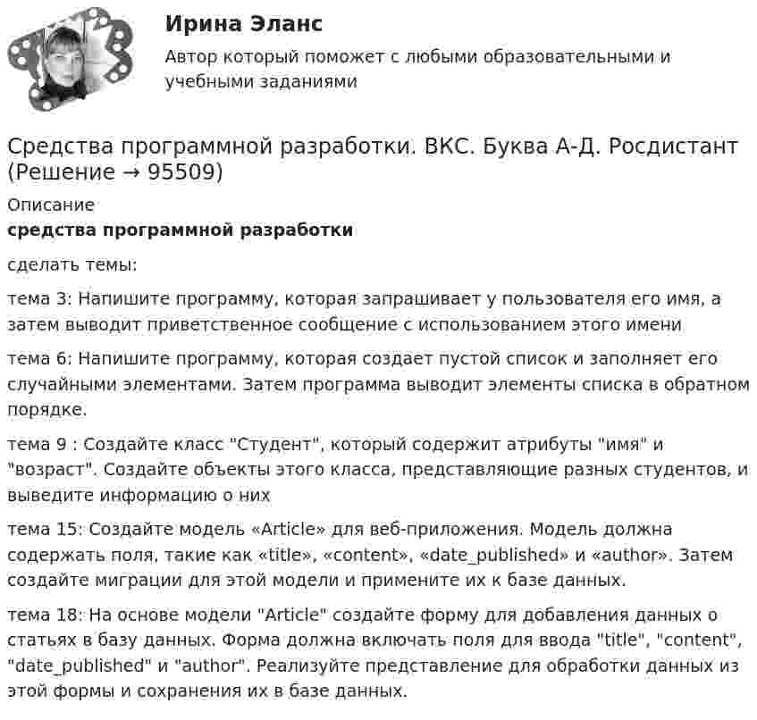     
            Описание
            средства программной разработкисделать темы:тема 3:  Напишите программу, которая запрашивает у пользователя его имя, а затем выводит приветственное сообщение с использованием этого именитема 6: Напишите программу, которая создает пустой список и заполняет его случайными элементами. Затем программа выводит элементы списка в обратном порядке.тема 9 : Создайте класс Студент, который содержит атрибуты имя и возраст. Создайте объекты этого класса, представляющие разных студентов, и выведите информацию о нихтема 15: Создайте модель «Article» для веб-приложения. Модель должна содержать поля, такие как «title», «content», «date_published» и «author». Затем создайте миграции для этой модели и примените их к базе данных.тема 18: На основе модели Article создайте форму для добавления данных о статьях в базу данных. Форма должна включать поля для ввода title, content, date_published и author. Реализуйте представление для обработки данных из этой формы и сохранения их в базе данных.   
            
            
            Средства программной разработки 100%Средства программной разработки. ВКС. Буква А-Д. РосдистантСредства программной разработки ВКС РосдистантСредства программной разработки/ВКС/РосдистантСредства программной разработки (промежуточные тесты)Средства программной разработки. Промежуточные тесты 1-7. Итоговый тест. Росдистант 2023Средства программной разработки (промежуточные тесты) Росдистант ТГУ 2023 г. Средства массовой информации представляют собой ... рынок товаров и услугСредства массовой информации, субъекты распространения массовой информации - понятия и содержание, юридическая характеристика.Средствами графического редактора Corel Draw создайте с информационной статьей об аптеках г. Новосибирска. Для этого: 1) соберите, обобщите и проанализируйте информацию о современном рынке аптек г. Новосибирска, установите критерии для сравнения и на их основе выделите лидирующие аптеки; разработайте советы и рекомендации потребителям по выбору аптеки;Средства, предоставляемые одним бюджетом бюджетной системы РФ другому бюджету бюджетной системы РФ, это межбюджетные ... Средства программной разработкиСредства программной разработки СРЕДСТВА ПРОГРАММНОЙ РАЗРАБОТКИ
