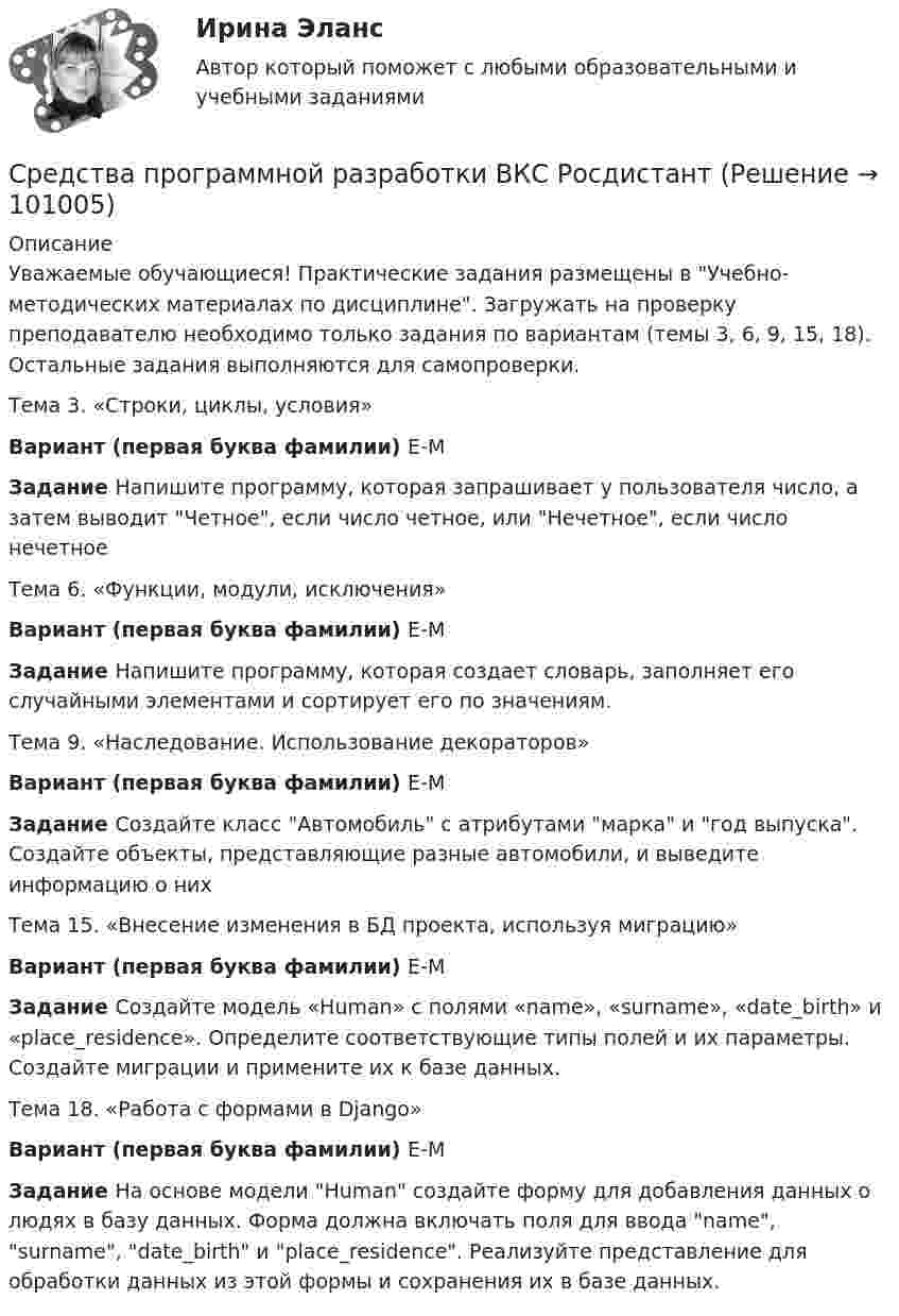     
            Описание
            Уважаемые обучающиеся! Практические задания размещены в Учебно-методических материалах по дисциплине. Загружать на проверку преподавателю необходимо только задания по вариантам (темы 3, 6, 9, 15, 18). Остальные задания выполняются для самопроверки.Тема 3. «Строки, циклы, условия»Вариант (первая буква фамилии) Е-МЗадание Напишите программу, которая запрашивает у пользователя число, а затем выводит Четное, если число четное, или Нечетное, если число нечетноеТема 6. «Функции, модули, исключения»Вариант (первая буква фамилии) Е-МЗадание Напишите программу, которая создает словарь, заполняет его случайными элементами и сортирует его по значениям.Тема 9. «Наследование. Использование декораторов»Вариант (первая буква фамилии) Е-МЗадание Создайте класс Автомобиль с атрибутами марка и год выпуска. Создайте объекты, представляющие разные автомобили, и выведите информацию о нихТема 15. «Внесение изменения в БД проекта, используя миграцию»Вариант (первая буква фамилии) Е-МЗадание Создайте модель «Human» с полями «name», «surname», «date_birth» и «place_residence». Определите соответствующие типы полей и их параметры. Создайте миграции и примените их к базе данных.Тема 18. «Работа с формами в Django»Вариант (первая буква фамилии) Е-МЗадание На основе модели Human создайте форму для добавления данных о людях в базу данных. Форма должна включать поля для ввода name, surname, date_birth и place_residence. Реализуйте представление для обработки данных из этой формы и сохранения их в базе данных.   
            
            
            Средства программной разработки. ВКС. Буква А-Д. РосдистантСредства программной разработки ВКС РосдистантСредства программной разработки/ВКС/РосдистантСредства программной разработки (промежуточные тесты)Средства программной разработки. Промежуточные тесты 1-7. Итоговый тест. Росдистант 2023Средства программной разработки (промежуточные тесты) Росдистант ТГУ 2023 г. Средства программной разработки (РОСДИСТАНТ ВКС)Средства массовой информации, субъекты распространения массовой информации - понятия и содержание, юридическая характеристика.Средствами графического редактора Corel Draw создайте с информационной статьей об аптеках г. Новосибирска. Для этого: 1) соберите, обобщите и проанализируйте информацию о современном рынке аптек г. Новосибирска, установите критерии для сравнения и на их основе выделите лидирующие аптеки; разработайте советы и рекомендации потребителям по выбору аптеки;Средства, предоставляемые одним бюджетом бюджетной системы РФ другому бюджету бюджетной системы РФ, это межбюджетные ... Средства программной разработкиСредства программной разработки СРЕДСТВА ПРОГРАММНОЙ РАЗРАБОТКИСРЕДСТВА ПРОГРАММНОЙ РАЗРАБОТКИ