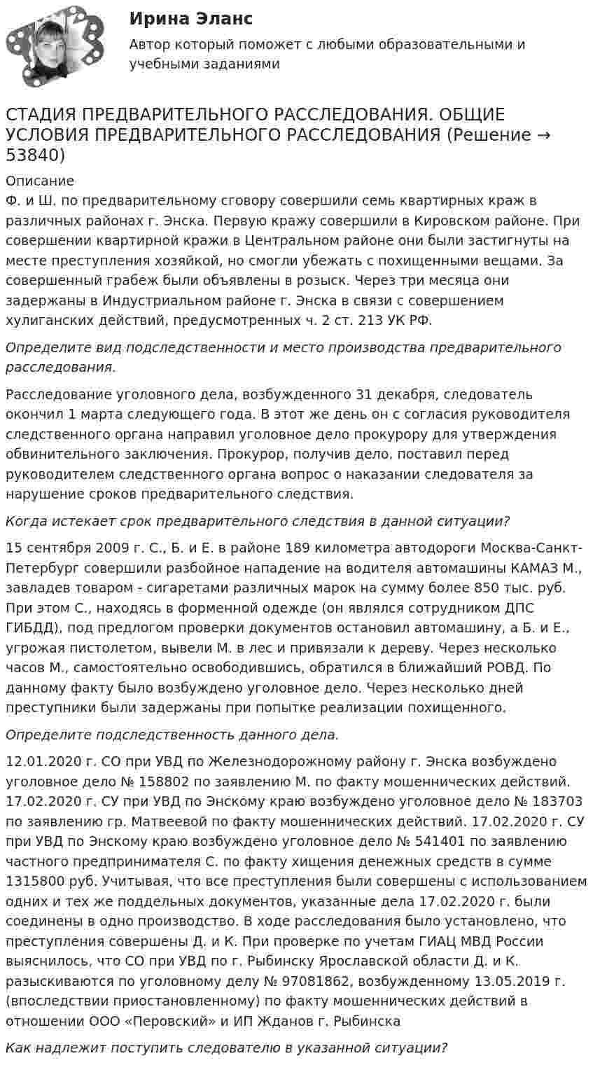     
            Описание
            	Ф. и Ш. по предварительному сговору совершили семь квартирных краж в различных районах г. Энска. Первую кражу совершили в Кировском районе. При совершении квартирной кражи в Центральном районе они были застигнуты на месте преступления хозяйкой, но смогли убежать с похищенными вещами. За совершенный грабеж были объявлены в розыск. Через три месяца они задержаны в Индустриальном районе г. Энска в связи с совершением хулиганских действий, предусмотренных ч. 2 ст. 213 УК РФ. Определите вид подследственности и место производства предварительного расследования.	Расследование уголовного дела, возбужденного 31 декабря, следователь окончил 1 марта следующего года. В этот же день он с согласия руководителя следственного органа направил уголовное дело прокурору для утверждения обвинительного заключения. Прокурор, получив дело, поставил перед руководителем следственного органа вопрос о наказании следователя за нарушение сроков предварительного следствия.Когда истекает срок предварительного следствия в данной ситуации? 	15 сентября 2009 г. С., Б. и Е. в районе 189 километра автодороги Москва-Санкт-Петербург совершили разбойное нападение на водителя автомашины КАМАЗ М., завладев товаром - сигаретами различных марок на сумму более 850 тыс. руб. При этом С., находясь в форменной одежде (он являлся сотрудником ДПС ГИБДД), под предлогом проверки документов остановил автомашину, а Б. и Е., угрожая пистолетом, вывели М. в лес и привязали к дереву. Через несколько часов М., самостоятельно освободившись, обратился в ближайший РОВД. По данному факту было возбуждено уголовное дело. Через несколько дней преступники были задержаны при попытке реализации похищенного. Определите подследственность данного дела. 	12.01.2020 г. СО при УВД по Железнодорожному району г. Энска возбуждено уголовное дело № 158802 по заявлению М. по факту мошеннических действий. 17.02.2020 г. СУ при УВД по Энскому краю возбуждено уголовное дело № 183703 по заявлению гр. Матвеевой по факту мошеннических действий. 17.02.2020 г. СУ при УВД по Энскому краю возбуждено уголовное дело № 541401 по заявлению частного предпринимателя С. по факту хищения денежных средств в сумме 1315800 руб. Учитывая, что все преступления были совершены с использованием одних и тех же поддельных документов, указанные дела 17.02.2020 г. были соединены в одно производство. В ходе расследования было установлено, что преступления совершены Д. и К. При проверке по учетам ГИАЦ МВД России выяснилось, что СО при УВД по г. Рыбинску Ярославской области Д. и К. разыскиваются по уголовному делу № 97081862, возбужденному 13.05.2019 г. (впоследствии приостановленному) по факту мошеннических действий в отношении ООО «Перовский» и ИП Жданов г. Рыбинска  Как надлежит поступить следователю в указанной ситуации?   
            
            
            Стадия инновационного процесса, на которой подтверждается потребность в инновационном проекте, называется…СТАДИЯ ПРЕДВАРИТЕЛЬНОГО РАССЛЕДОВАНИЯ.  ОБЩИЕ УСЛОВИЯ ПРЕДВАРИТЕЛЬНОГО РАССЛЕДОВАНИЯСталинские репрессииСталь какой толщины применяется для изготовления магнитопровода трансформатора? Выберите один ответ: a.1,35¸1,5 мм; b.0,05¸0,1 мм; c.0,35¸0,5 мм; d.1,0¸2,5 мм; e.3,5¸5,0 мм.Стальная проволока некоторого диаметра выдерживает силу натяжения Т = 4,4 кН. С каким наибольшим ускорением a можно поднимать груз массой m = 400 кг, подвешенный на этой проволоке, чтобы она не разорвалась?Стальная проволока некоторого радиуса выдерживает напряжение до 2,94 кН. На такой проволоке подвешен груз массой m = 150 кг. На какой наибольший угол a можно отклонить проволоку, чтобы она не разорвалась при прохождении грузом положения равновесия?Стальная цепочка длиной 1 м, лежащая на столе, начинает скользить, если 0,15 м этой цепочки спущены со стола. Масса цепочки 3 кг, коэффициент трения между столом и цепочкой 0,1. Какая работа против сил трения совершается при соскальзыванииСтавка НДФЛ зависит от … (выберите 3 варианта)Ставка рефинансирования ЦБ РФ на 01.01.2010г. составляла... ставка - это ставка налога, выбираемая как наибольшая из сочетания адвалорной и специфической ставки после соответствующего их расчета либо объединяющая в себе адвалорную и специфическую ставкуСтавки по взносам на травматизм установлены в диапазоне …Стадиальную (поэтапную) модель принятия морального решения разработал …Стадии социализации: …Стадия жизненного цикла команды проекта, когда члены команды разрабатывают нормы, на основании которых будет построена их дальнейшая работа, - это стадия ...
