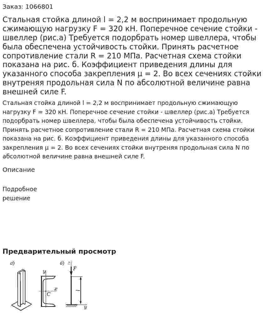 Стальная стойка длиной l = 2,2 м воспринимает продольную сжимающую нагрузку F = 320 кН. Поперечное сечение стойки - швеллер (рис.а) Требуется подорбрать номер швеллера, чтобы была обеспечена устойчивость стойки. Принять расчетное сопротивление стали R = 210 МПа. Расчетная схема стойки показана на рис. б. Коэффициент приведения длины для указанного способа  закрепления μ = 2. Во всех сечениях стойки внутреняя продольная сила N по абсолютной величине равна внешней силе F. 
