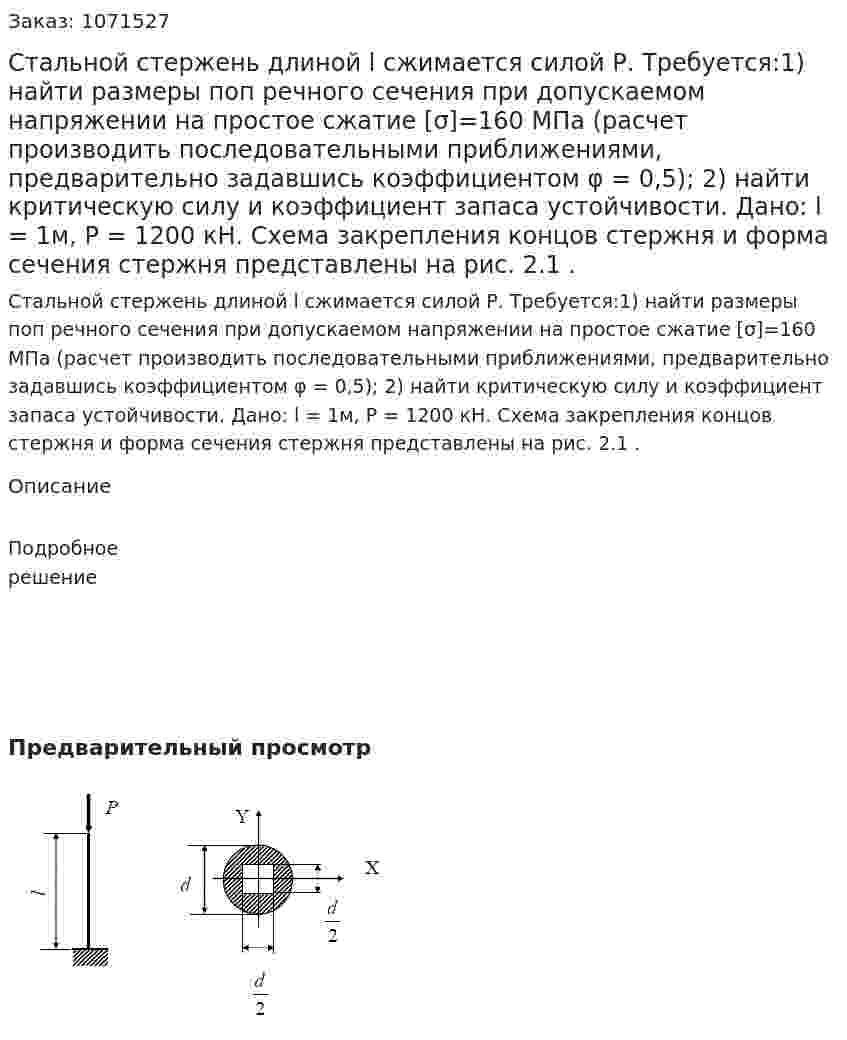 Стальной стержень длиной l сжимается силой Р. Требуется:1) найти размеры поп речного сечения при допускаемом напряжении на простое сжатие [σ]=160 МПа (расчет производить последовательными приближениями, предварительно задавшись коэффициентом φ = 0,5); 2) найти критическую силу и коэффициент запаса устойчивости.  Дано: l = 1м, Р = 1200 кН. Схема закрепления концов стержня и форма сечения стержня представлены на рис. 2.1 . 