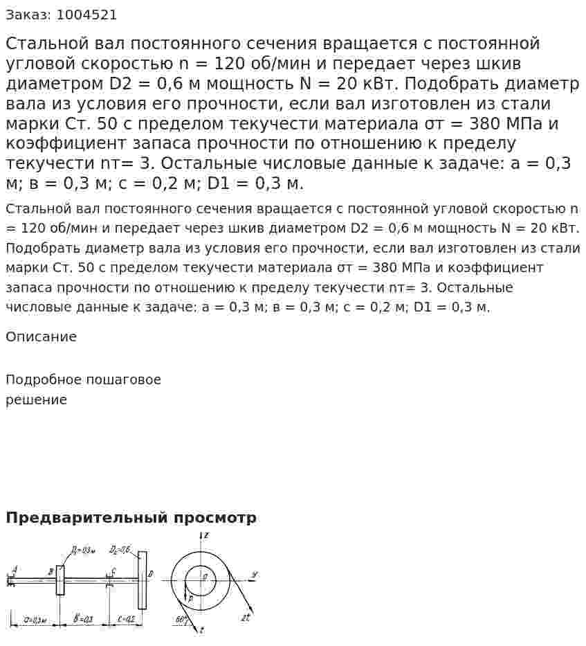 Стальной вал постоянного сечения вращается с постоянной угловой скоростью n = 120 об/мин и передает через шкив диаметром D2 = 0,6 м мощность N = 20 кВт. Подобрать диаметр вала из условия его прочности, если вал изготовлен из стали марки Ст. 50 с пределом текучести материала σт = 380 МПа и коэффициент запаса прочности по отношению к пределу текучести nт= 3. Остальные числовые данные к задаче: а = 0,3 м; в = 0,3 м; с = 0,2 м; D1 = 0,3 м. 