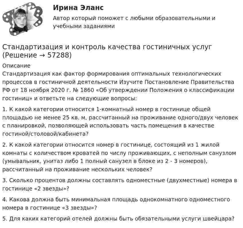      
            Описание
            Стандартизация как фактор формирования оптимальных технологических процессов в гостиничной деятельности Изучите Постановление Правительства РФ от 18 ноября 2020 г. № 1860 «Об утверждении Положения о классификации гостиниц» и ответьте на следующие вопросы: 1. К какой категории относится 1-комнатный номер в гостинице общей площадью не менее 25 кв. м, рассчитанный на проживание одного/двух человек с планировкой, позволяющей использовать часть помещения в качестве гостиной/столовой/кабинета? 2. К какой категории относится номер в гостинице, состоящий из 1 жилой комнаты с количеством кроватей по числу проживающих, с неполным санузлом (умывальник, унитаз либо 1 полный санузел в блоке из 2 - 3 номеров), рассчитанный на проживание нескольких человек? 3. Сколько процентов должны составлять одноместные (двухместные) номера в гостинице «2 звезды»? 4. Какова должна быть минимальная площадь однокомнатного одноместного номера в гостинице «3 звезды»? 5. Для каких категорий отелей должны быть обязательными услуги швейцара?   
            
            
            💯 Стандартизация и контроль качества в строительстве.фмен_БАК (ответы на тест Синергия / МОИ / МТИ / МосАП, декабрь 2023)Стандартизация и контроль качества гостиничных услугСтандартизация и контроль качества гостиничных услуг итоговый тест Стандартизация и сертификация (100 вопросов)💯 Стандартизация, метрология и подтверждение соотвествия.ои(dor) (ответы на тест Синергия / МОИ / МТИ / МосАП, октябрь 2023)💯 Стандартизация, метрология и подтверждение соотвествия.ои(dor) (ответы на тест Синергия / МОИ / МТИ / МосАП, сентябрь 2023)💯 Стандартизация, метрология и подтверждение соотвествия.ои(dor) (ответы на тест Синергия / МОИ / МТИ / МосАП, январь 2024)Стальной шарик массой m = 20 г, падая с высоты h1 = 1 м на стальную плиту, отскакивает на высоту h2 = 81 см. Найти: а) импульс силы, действовавшей на плиту за время удара; б) количество теплоты, выделившееся при ударе.Стальные провода оправдывают себя только при: Выберите один ответ: a.при пролетах длиной 100 - 500 м b.при очень больших механических нагрузках (при пролетах 1,5 - 5 км) c.небольших механических нагрузкахСтандарт 10 Base F реализуется на…  	витой паре.	 	оптическом волокне ММ.	 	коаксиальном кабеле.	 	оптическом волокне SM.Стандарт MPS основан на …Стандарт внешнего государственного аудита (контроля) на федеральном уровне утвержден решением … РФСтандартизация аудиторской деятельностиСтандартизация в сестринской деятельности [Ответы]