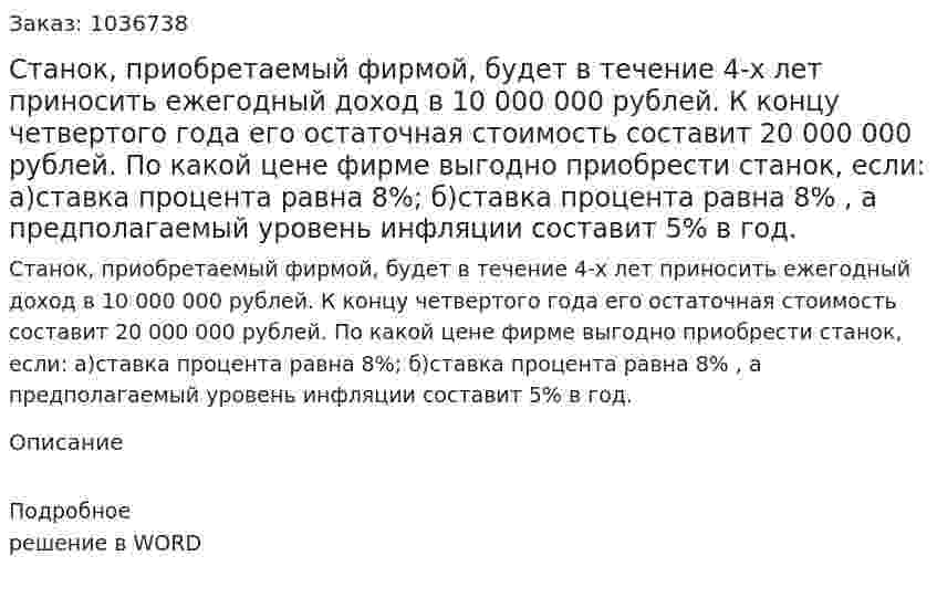 Станок,  приобретаемый фирмой,     будет в течение 4-х лет приносить ежегодный доход в   10 000 000 рублей. К концу   четвертого   года   его остаточная   стоимость составит    20 000 000 рублей. По какой цене  фирме выгодно приобрести станок, если:  а)ставка процента равна 8%; б)ставка процента равна 8% , а предполагаемый уровень инфляции составит 5% в год. 