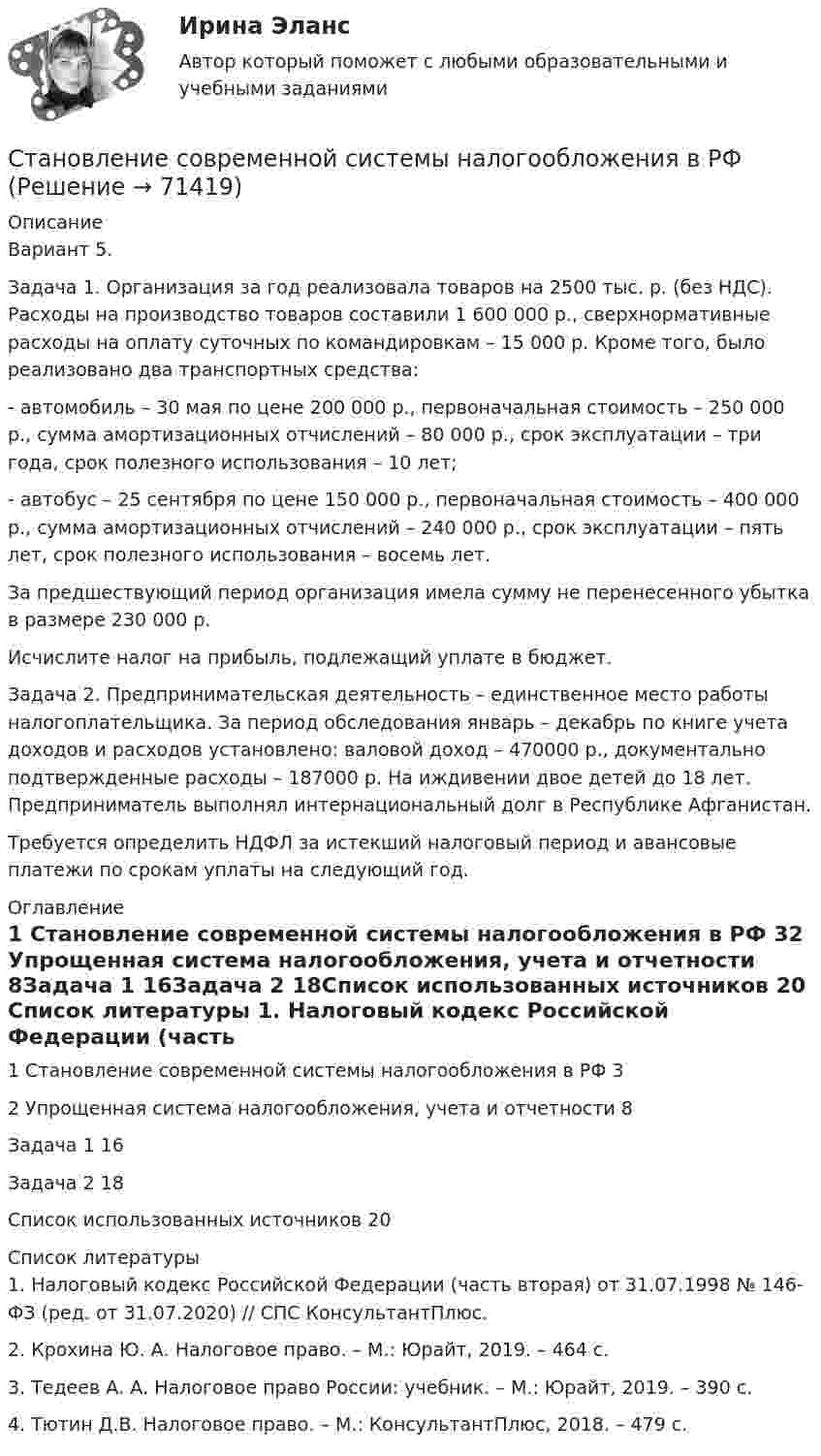      
            Описание
            Вариант 5.Задача 1. Организация за год реализовала товаров на 2500 тыс. р. (без НДС). Расходы на производство товаров составили 1 600 000 р., сверхнормативные расходы на оплату суточных по командировкам – 15 000 р. Кроме того, было реализовано два транспортных средства:- автомобиль – 30 мая по цене 200 000 р., первоначальная стоимость – 250 000 р., сумма амортизационных отчислений – 80 000 р., срок эксплуатации – три года, срок полезного использования – 10 лет;- автобус – 25 сентября по цене 150 000 р., первоначальная стоимость – 400 000 р., сумма амортизационных отчислений – 240 000 р., срок эксплуатации – пять лет, срок полезного использования – восемь лет.За предшествующий период организация имела сумму не перенесенного убытка в размере 230 000 р.Исчислите налог на прибыль, подлежащий уплате в бюджет.Задача 2. Предпринимательская деятельность – единственное место работы налогоплательщика. За период обследования январь – декабрь по книге учета доходов и расходов установлено: валовой доход – 470000 р., документально подтвержденные расходы – 187000 р. На иждивении двое детей до 18 лет. Предприниматель выполнял интернациональный долг в Республике Афганистан.Требуется определить НДФЛ за истекший налоговый период и авансовые платежи по срокам уплаты на следующий год. 
            Оглавление
            1 Становление современной системы налогообложения в РФ                      32 Упрощенная система налогообложения, учета и отчетности                     8Задача 1                                                                                                                             16Задача 2                                                                                                                            18Список использованных источников                                                                    20 
            Список литературы
            1. Налоговый кодекс Российской Федерации (часть вторая) от 31.07.1998 № 146-ФЗ (ред. от 31.07.2020) // СПС КонсультантПлюс.2. Крохина Ю. А. Налоговое право. – М.: Юрайт, 2019. – 464 с.3. Тедеев А. А. Налоговое право России: учебник. – М.: Юрайт, 2019. – 390 с.4. Тютин Д.В. Налоговое право. – М.: КонсультантПлюс, 2018. – 479 с. 
            
            
            Становление педагогики как науки осуществлялось в течение длительного исторического периода. Исследователями данный процесс разделяется на три основных этапа, определяемых исходя из степени научной разработанности педагогических знаний.Становление современной системы налогообложения в РФСтановление социального государства в России: особенности, проблемы, перспективыСтань успешным - Все люди хотят быть успешными. Вместе с успехом приходят стабильность и душевное равновесиеСтартап в гостиничном бизнесе (Ответы на тест Синергия/МОИ/ МТИ)Стартап в гостиничном бизнесе (тест с ответами Синергия)Стартап в гостиничном бизнесе (Тест с ответами СИНЕРГИЯ / МОИ / МТИ)Стандарты, методики и правила проведения энергоаудита предприятийСтандарты, методики и правила проведенияэнергоаудита предприятийСтанины машин постоянного тока изготовляют из стальных листов марки? Выберите один ответ:  a. Ст1;  b. 05Х12;  c. 10Г2;  d. Ст3;  e. ШХ15.Станины машин постоянного тока изготовляют из стальных листов марки? Выберите один ответ: a.Ст1; b.05Х12; c.10Г2; d.Ст3; e.ШХ15.Становление журналистской этики как научной дисциплины в России началось во второй половине ... векаСТАНОВЛЕНИЕ ИНВЕСТИЦИОННОГО ЗАКОНОДАТЕЛЬСТВА В РОССИЙСКОЙ ФЕДЕРАЦИИСтановление и функционирование гражданского общества в России: история и современность (Индивидуальный проект)