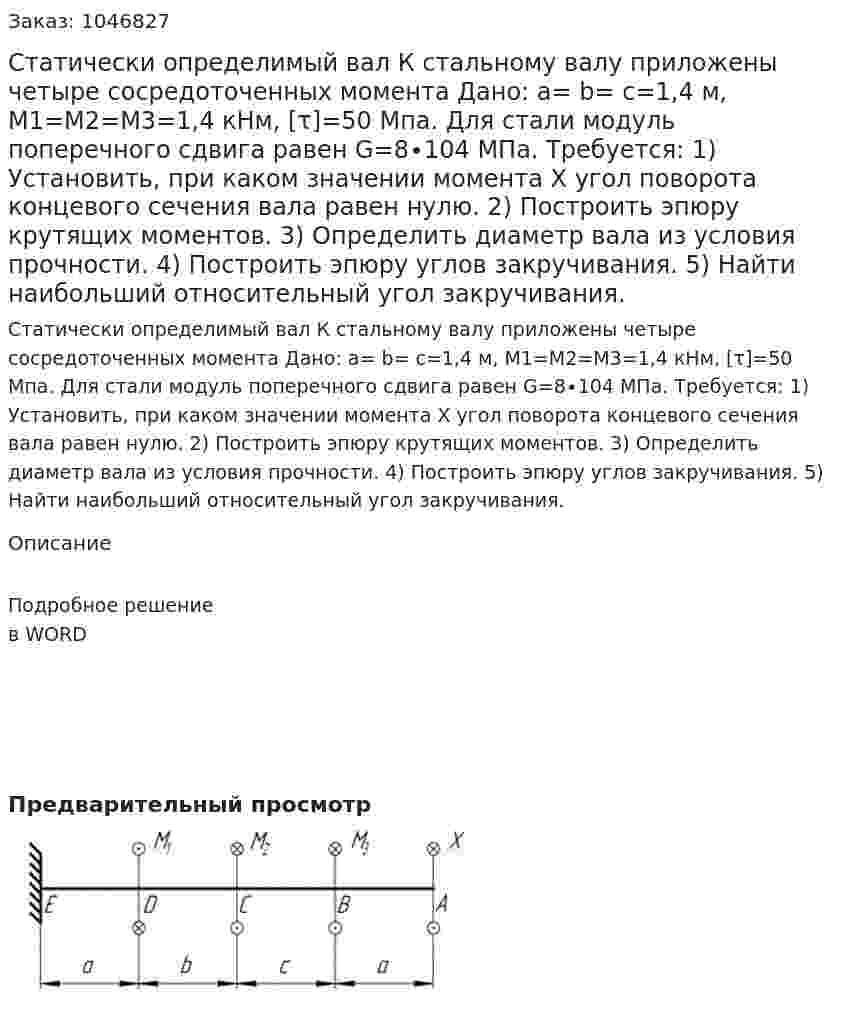 Статически определимый вал  К стальному валу приложены четыре сосредоточенных момента Дано: a= b= c=1,4 м,  M1=M2=M3=1,4 кНм, [τ]=50 Мпа. Для стали модуль поперечного сдвига равен G=8∙104 МПа. Требуется: 1) Установить, при каком значении момента Х угол поворота концевого сечения вала равен нулю. 2) Построить эпюру крутящих моментов. 3) Определить диаметр вала из условия прочности. 4) Построить эпюру углов закручивания. 5) Найти наибольший относительный угол закручивания. 