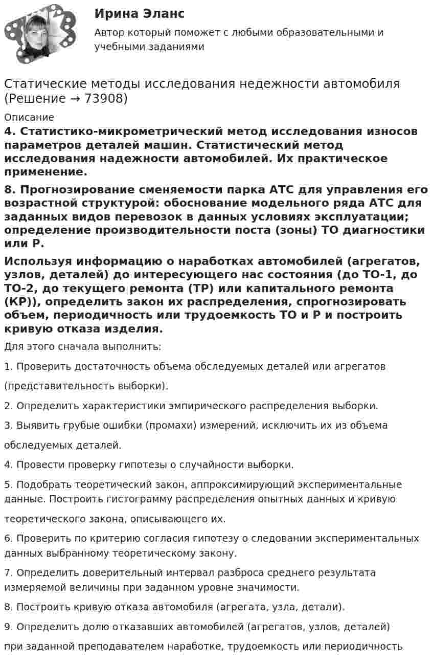      
            Описание
            4. Статистико-микрометрический метод исследования износов параметров деталей машин. Статистический метод исследования надежности автомобилей. Их практическое применение.8. Прогнозирование сменяемости парка АТС для управления его возрастной структурой: обоснование модельного ряда АТС для заданных видов перевозок в данных условиях эксплуатации; определение производительности поста (зоны) ТО диагностики или Р.Используя информацию о наработках автомобилей (агрегатов, узлов, деталей) до интересующего нас состояния (до TO-1, до ТО-2, до текущего ремонта (ТР) или капитального ремонта (КР)), определить закон их распределения, спрогнозировать объем, периодичность или трудоемкость ТО и Р и построить кривую отказа изделия.Для этого сначала выполнить: 1. Проверить достаточность объема обследуемых деталей или агрегатов(представительность выборки).2. Определить характеристики эмпирического распределения выборки.3. Выявить грубые ошибки (промахи) измерений, исключить их из объемаобследуемых деталей.4. Провести проверку гипотезы о случайности выборки.5. Подобрать теоретический закон, аппроксимирующий экспериментальные данные. Построить гистограмму распределения опытных данных и кривуютеоретического закона, описывающего их.6. Проверить по критерию согласия гипотезу о следовании экспериментальных данных выбранному теоретическому закону.7. Определить доверительный интервал разброса среднего результата измеряемой величины при заданном уровне значимости.8. Построить кривую отказа автомобиля (агрегата, узла, детали).9. Определить долю отказавших автомобилей (агрегатов, узлов, деталей)при заданной преподавателем наработке, трудоемкость или периодичность    
            
            
            Статитстика Тест №3Статические методы исследования недежности автомобиляСтатически неопределимые системыСтатически неопределимые системы. Метод сил.Статус лица с инвалидностью устанавливается:Статус обучающегося с ограниченными возможностями здоровья устанавливается:Статус физического лица каждый гражданин имеет ... с момента рождения по достижении 18 лет с 14 летСтатистические методы исследование уровня и динамики заработной платы💯 Статистические методы обработки данных.фпдг_БАК (ответы на тест Синергия / МОИ / МТИ / МосАП, сентябрь 2023)💯 Статистические методы обработки данных.фпдг_БАК (правильные ответы на тест Синергия / МОИ / МТИ / МосАП)Статистические методы обработки данных.фпдг_БАК (тест с ответами Синергия/МОИ/ МТИ /МОСАП)статистические методы прогнозирования в экономике Статистическим показателем является ...Статистическое моделирование и прогнозирование социально- экономических процессов