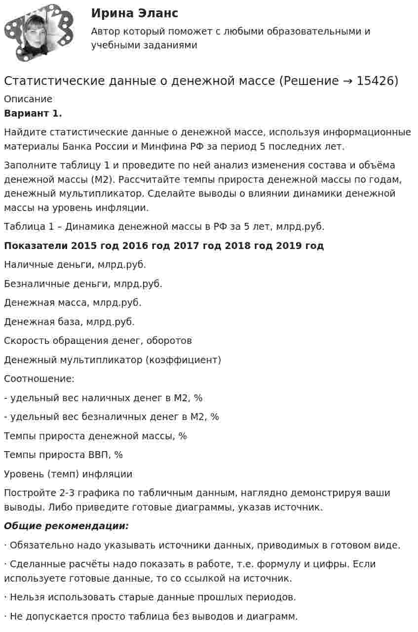     
          Описание
           Вариант 1. 	Найдите статистические данные о денежной массе, используя информационные материалы Банка России и Минфина РФ за период 5 последних лет.	Заполните таблицу 1 и проведите по ней анализ изменения состава и объёма денежной массы (М2). Рассчитайте темпы прироста денежной массы по годам, денежный мультипликатор. Сделайте выводы о влиянии динамики денежной массы на уровень инфляции. Таблица 1 – Динамика денежной массы в РФ за 5 лет, млрд.руб. Показатели 2015 год 2016 год 2017 год  2018 год 2019 год   Наличные деньги, млрд.руб.     Безналичные деньги, млрд.руб.    Денежная масса, млрд.руб.     Денежная база, млрд.руб.     Скорость обращения денег, оборотов     Денежный мультипликатор (коэффициент)     Соотношение:- удельный вес наличных денег в М2, %- удельный вес безналичных денег в М2, %     Темпы прироста денежной массы, %     Темпы прироста ВВП, %     Уровень (темп) инфляции  	Постройте 2-3 графика по табличным данным, наглядно демонстрируя ваши выводы. Либо приведите готовые диаграммы, указав источник. Общие рекомендации:·       Обязательно надо указывать источники данных, приводимых в готовом виде.·       Сделанные расчёты надо показать в работе, т.е. формулу и цифры. Если используете готовые данные, то со ссылкой на источник.·       Нельзя использовать старые данные прошлых периодов.·       Не допускается просто таблица без выводов и диаграмм.   
            
            
            Статистические гипотезы проверяют с помощью ... Статистические данные о денежной массеСтатистические измерители финансового риска - вариант №9Статистические методы в административно-государственном управлении. ПКЗ. СИУ РАНХИГС.Статистические методы в управлении (2023.г) тест с ответами Синергия/МОИ/ МТИ /МОСАПСтатистические методы в управлении / 40 вопросов«Статистические методы в управлении» (87 / 100)Статистика [ХГУЭП] варианты на 5 (2016–2017) , 5 (2020–2021).Статистика//ЧОУ ВО Курский институт менеджмента, экономики и бизнесаСтатистико-экономический анализ уровня доходов населения Уровень  доходов населения Пермский край, 2014, 2015 г.г.Статистическая группировка - это ...Статистическая достоверность - это ... Статистическая информация по долям (вкладу) сырой нефти в экономике РФ по годамСтатистическая обработка результатов прямых измерений с многократными независимыми наблюдениями. Вариант 9