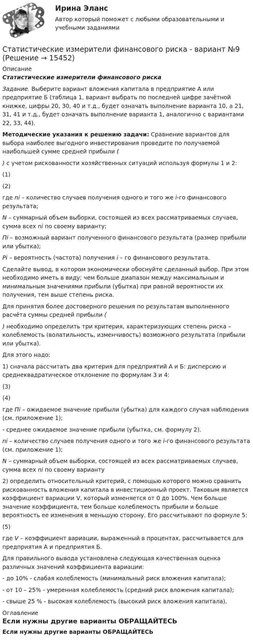     
          Описание
          Статистические измерители финансового риска Задание. Выберите вариант вложения капитала в предприятие А или предприятие Б (таблица 1, вариант выбрать по последней цифре зачётной книжке, цифры 20, 30, 40 и т.д., будет означать выполнение варианта 10, а 21, 31, 41 и т.д., будет означать выполнение варианта 1, аналогично с вариантами 22, 33, 44). Методические указания к решению задачи: Сравнение вариантов для выбора наиболее выгодного инвестирования проведите по получаемой наибольшей сумме средней прибыли () с учетом рискованности хозяйственных ситуаций используя формулы 1 и 2:	                                                              (1)	                                                       (2)	где ni – количество случаев получения одного и того же i-го финансового результата; N – суммарный объем выборки, состоящей из всех рассматриваемых случаев, сумма всех ni по своему варианту; Пi – возможный вариант полученного финансового результата (размер прибыли или убытка); Рi – вероятность (частота) получения i – го финансового результата.	Сделайте вывод, в котором экономически обоснуйте сделанный выбор. При этом необходимо иметь в виду; чем больше диапазон между максимальным и минимальным значениями прибыли (убытка) при равной вероятности их получения, тем выше степень риска.	Для принятия более достоверного решения по результатам выполненного расчёта суммы средней прибыли () необходимо определить три критерия, характеризующих степень риска – колеблемость (волатильность, изменчивость) возможного результата (прибыли или убытка).	Для этого надо:1)               сначала рассчитать два критерия для предприятий А и Б: дисперсию и среднеквадратическое отклонение по формулам 3 и 4:	                                            (3)	                                            (4)	где Пi – ожидаемое значение прибыли (убытка) для каждого случая наблюдения (см. приложение 1);	- среднее ожидаемое значение прибыли (убытка, см. формулу 2). ni – количество случаев получения одного и того же i-го финансового результата (см. приложение 1); N – суммарный объем выборки, состоящей из всех рассматриваемых случаев, сумма всех ni по своему варианту2)               определить относительный критерий, с помощью которого можно сравнить рискованность вложения капитала в инвестиционный проект. Таковым является коэффициент вариации V, который изменяется от 0 до 100%. Чем больше значение коэффициента, тем больше колеблемость прибыли и больше вероятность ее изменения в меньшую сторону. Его рассчитывают по формуле 5:	                                              (5)	где V – коэффициент вариации, выраженный в процентах, рассчитывается для предприятия А и предприятия Б.	Для правильного вывода установлена следующая качественная оценка различных значений коэффициента вариации:- до 10% - слабая колеблемость (минимальный риск вложения капитала);- от 10 – 25% - умеренная колеблемость (средний риск вложения капитала);- свыше 25 % - высокая колеблемость (высокий риск вложения капитала). 
          Оглавление
          Если нужны другие варианты ОБРАЩАЙТЕСЬ   
            
            
            Статистические данные о денежной массеСтатистические измерители финансового риска - вариант №9Статистические методы в административно-государственном управлении. ПКЗ. СИУ РАНХИГС.Статистические методы в управлении (2023.г) тест с ответами Синергия/МОИ/ МТИ /МОСАПСтатистические методы в управлении / 40 вопросов«Статистические методы в управлении» (87 / 100)Статистические методы в управлении (87 / 100; 2023 год)Статистика//ЧОУ ВО Курский институт менеджмента, экономики и бизнесаСтатистико-экономический анализ уровня доходов населения Уровень  доходов населения Пермский край, 2014, 2015 г.г.Статистическая группировка - это ...Статистическая достоверность - это ... Статистическая информация по долям (вкладу) сырой нефти в экономике РФ по годамСтатистическая обработка результатов прямых измерений с многократными независимыми наблюдениями. Вариант 9Статистическая совокупность, все единицы которой близки друг к другу по значениям выбранных для исследования признаков, в статистике называется …