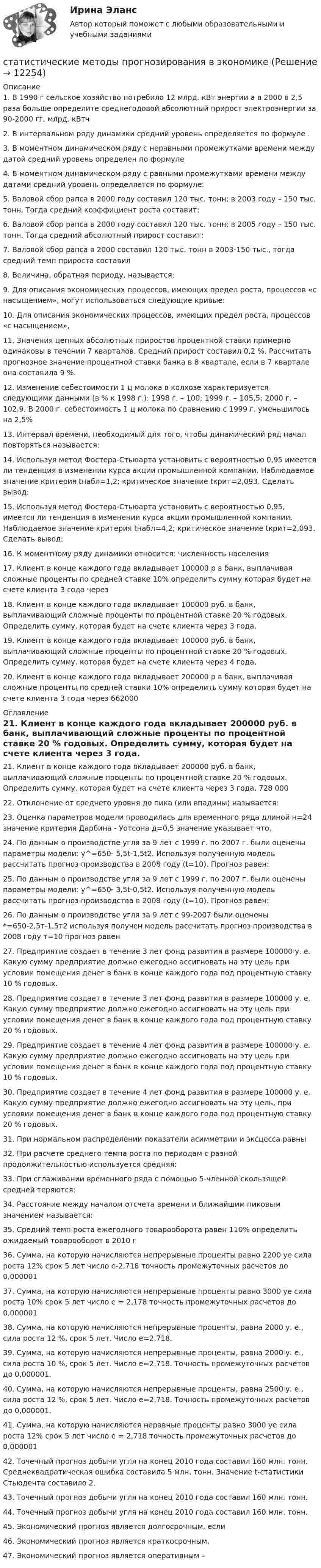      
          Описание
          1.	В 1990 г сельское хозяйство потребило 12 млрд. кВт энергии а в 2000 в 2,5 раза больше определите среднегодовой абсолютный прирост электроэнергии за 90-2000 гг. млрд. кВтч 2.	В интервальном ряду динамики средний уровень определяется по формуле .3.	В моментном динамическом ряду с неравными промежутками времени между датой средний уровень определен по формуле 4.	В моментном динамическом ряду с равными промежутками времени между датами средний уровень определяется по формуле: 5.	Валовой сбор рапса в 2000 году составил 120 тыс. тонн; в 2003 году – 150 тыс. тонн. Тогда средний коэффициент роста составит: 6.	Валовой сбор рапса в 2000 году составил 120 тыс. тонн; в 2005 году – 150 тыс. тонн. Тогда средний абсолютный прирост составит: 7.	Валовой сбор рапса в 2000 составил 120 тыс. тонн в 2003-150 тыс., тогда средний темп прироста составил8.	Величина, обратная периоду, называется: 9.	Для описания экономических процессов, имеющих предел роста, процессов «с насыщением», могут использоваться следующие кривые: 10.	Для описания экономических процессов, имеющих предел роста, процессов «с насыщением», 11.	Значения цепных абсолютных приростов процентной ставки примерно одинаковы в течении 7 кварталов. Средний прирост составил 0,2 %. Рассчитать прогнозное значение процентной ставки банка в 8 квартале, если в 7 квартале она составила 9 %. 12.	Изменение себестоимости 1 ц молока в колхозе характеризуется следующими данными (в % к 1998 г.): 1998 г. – 100; 1999 г. – 105,5; 2000 г. – 102,9. В 2000 г. себестоимость 1 ц молока по сравнению с 1999 г. уменьшилось на 2,5%13.	Интервал времени, необходимый для того, чтобы динамический ряд начал повторяться называется: 14.	Используя метод Фостера-Стьюарта установить с вероятностью 0,95 имеется ли тенденция в изменении курса акции промышленной компании. Наблюдаемое значение критерия tнабл=1,2; критическое значение tкрит=2,093. Сделать вывод: 15.	Используя метод Фостера-Стьюарта установить с вероятностью 0,95, имеется ли тенденция в изменении курса акции промышленной компании. Наблюдаемое значение критерия tнабл=4,2; критическое значение tкрит=2,093. Сделать вывод: 16.	К моментному ряду динамики относится: численность населения 17.	Клиент в конце каждого года вкладывает 100000 р в банк, выплачивая сложные проценты по средней ставке 10% определить сумму которая будет на счете клиента 3 года через18.	Клиент в конце каждого года вкладывает 100000 руб. в банк, выплачивающий сложные проценты по процентной ставке 20 % годовых. Определить сумму, которая будет на счете клиента через 3 года. 19.	Клиент в конце каждого года вкладывает 100000 руб. в банк, выплачивающий сложные проценты по процентной ставке 20 % годовых. Определить сумму, которая будет на счете клиента через 4 года. 20.	Клиент в конце каждого года вкладывает 200000 р в банк, выплачивая сложные проценты по средней ставки 10% определить сумму которая будет на счете клиента 3 года через 662000 
          Оглавление
          21.	Клиент в конце каждого года вкладывает 200000 руб. в банк, выплачивающий сложные проценты по процентной ставке 20 % годовых. Определить сумму, которая будет на счете клиента через 3 года. 728 00022.	Отклонение от среднего уровня до пика (или впадины) называется: 23.	Оценка параметров модели проводилась для временного ряда длиной н=24 значение критерия Дарбина - Уотсона д=0,5 значение указывает что, 24.	По данным о производстве угля за 9 лет с 1999 г. по 2007 г. были оценены параметры модели: y^=650- 5,5t-1,5t2. Используя полученную модель рассчитать прогноз производства в 2008 году (t=10). Прогноз равен: 25.	По данным о производстве угля за 9 лет с 1999 г. по 2007 г. были оценены параметры модели: y^=650- 3,5t-0,5t2. Используя полученную модель рассчитать прогноз производства в 2008 году (t=10). Прогноз равен: 26.	По данным о производстве угля за 9 лет с 99-2007 были оценены *=650-2,5т-1,5т2 используя получен модель рассчитать прогноз производства в 2008 году т=10 прогноз равен 27.	Предприятие создает в течение 3 лет фонд развития в размере 100000 у. е. Какую сумму предприятие должно ежегодно ассигновать на эту цель при условии помещения денег в банк в конце каждого года под процентную ставку 10 % годовых. 28.	Предприятие создает в течение 3 лет фонд развития в размере 100000 у. е. Какую сумму предприятие должно ежегодно ассигновать на эту цель при условии помещения денег в банк в конце каждого года под процентную ставку 20 % годовых. 29.	Предприятие создает в течение 4 лет фонд развития в размере 100000 у. е. Какую сумму предприятие должно ежегодно ассигновать на эту цель при условии помещения денег в банк в конце каждого года под процентную ставку 10 % годовых. 30.	Предприятие создает в течение 4 лет фонд развития в размере 100000 у. е. Какую сумму предприятие должно ежегодно ассигновать на эту цель, при условии помещения денег в банк в конце каждого года под процентную ставку 20 % годовых. 31.	При нормальном распределении показатели асимметрии и эксцесса равны 32.	При расчете среднего темпа роста по периодам с разной продолжительностью используется средняя: 33.	При сглаживании временного ряда с помощью 5-членной скользящей средней теряются: 34.	Расстояние между началом отсчета времени и ближайшим пиковым значением называется: 35.	Средний темп роста ежегодного товарооборота равен 110% определить ожидаемый товарооборот в 2010 г 36.	Сумма, на которую начисляются непрерывные проценты равно 2200 уе сила роста 12% срок 5 лет число е-2,718 точность промежуточных расчетов до 0,000001 37.	Сумма, на которую начисляются непрерывные проценты равно 3000 уе сила роста 10% срок 5 лет число е = 2,178 точность промежуточных расчетов до 0,000001 38.	Сумма, на которую начисляются непрерывные проценты, равна 2000 у. е., сила роста 12 %, срок 5 лет. Число е=2,718. 39.	Сумма, на которую начисляются непрерывные проценты, равна 2000 у. е., сила роста 10 %, срок 5 лет. Число е=2,718. Точность промежуточных расчетов до 0,000001. 40.	Сумма, на которую начисляются непрерывные проценты, равна 2500 у. е., сила роста 12 %, срок 5 лет. Число е=2,718. Точность промежуточных расчетов до 0,000001. 41.	Сумма, на которую начисляются неравные проценты равно 3000 уе сила роста 12% срок 5 лет число е = 2,718 точность промежуточных расчетов до 0,00000142.	Точечный прогноз добычи угля на конец 2010 года составил 160 млн. тонн. Среднеквадратическая ошибка составила 5 млн. тонн. Значение t-статистики Стьюдента составило 2. 43.	Точечный прогноз добычи угля на конец 2010 года составил 160 млн. тонн. 44.	Точечный прогноз добычи угля на конец 2010 года составил 160 млн. тонн. 45.	Экономический прогноз является долгосрочным, если46.	Экономический прогноз является краткосрочным, 47.	Экономический прогноз является оперативным –  
            
            
            Статистические методы обработки данных.фпдг_БАК (тест с ответами Синергия/МОИ/ МТИ /МОСАП)статистические методы прогнозирования в экономике Статистическим показателем является ...Статистическое моделирование и прогнозирование социально- экономических процессовСтатисткиа Вариант 9 (5 задач) Стаж работы в торговле 50 продавцов магазина характеризуется сле-дующими данными:Статитстика Тест №3Статические методы исследования недежности автомобиляСтатистические методы в управлении -тест с ответами Синергия/2023Статистические методы в управлении (тест с ответами Синергия/МОИ/ МТИ /МОСАП)Статистические методы в управлении (тест с ответами Синергия/МОИ/ МТИ /МОСАП)Статистические методы в управлении (тест с ответами Синергия/МОИ/ МТИ /МОСАП)Статистические методы в управлении  (тест с ответами Синергия / МТИ / МОИ  / МОСАП).Статистические методы исследование уровня и динамики заработной платы💯 Статистические методы обработки данных.фпдг_БАК (ответы на тест Синергия / МОИ / МТИ / МосАП, сентябрь 2023)