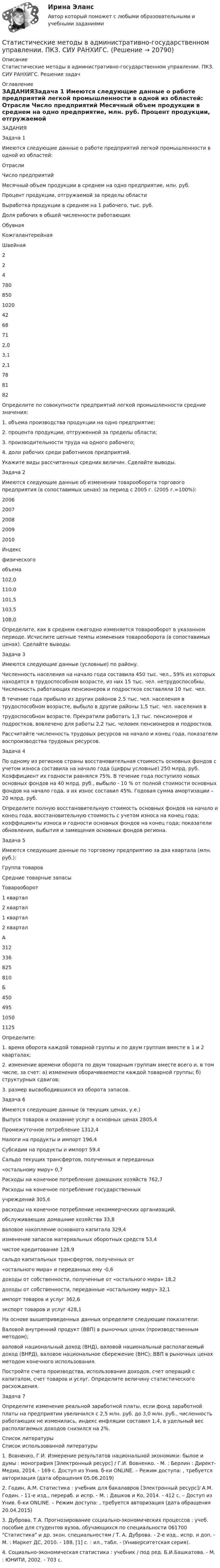      
          Описание
          Статистические методы в административно-государственном управлении. ПКЗ. СИУ РАНХИГС. Решение задач 
          Оглавление
          ЗАДАНИЯЗадача 1 Имеются следующие данные о работе предприятий легкой промышленности в одной из областей:   Отрасли Число предприятий Месячный объем продукции в среднем на одно предприятие, млн. руб. Процент продукции, отгружаемой за пределы области Выработка продукции в среднем на 1 рабочего, тыс. руб. Доля рабочих в общей численности работающих     Обувная Кожгалантерейная Швейная  22 4 780 850 1020 42 68 71 2,0 3,1 2,1 78 81 82    Определите по совокупности предприятий легкой промышленности средние значения: 1. объема производства продукции на одно предприятие; 2. процента продукции, отгруженной за пределы области; 3. производительности труда на одного рабочего; 4. доли рабочих среди работников предприятий. Укажите виды рассчитанных средних величин. Сделайте выводы.  Задача 2 Имеются следующие данные об изменении товарооборота торгового предприятия (в сопоставимых ценах) за период с 2005 г. (2005 г.=100%):   2006 2007 2008 2009 2010   Индекс физического объема 102,0   110,0  101,5  103,5  108,0 Определите, как в среднем ежегодно изменяется товарооборот в указанном периоде. Исчислите цепные темпы изменения товарооборота (в сопоставимых ценах). Сделайте выводы.  Задача 3  Имеются следующие данные (условные) по району. Численность населения на начало года составила 450 тыс. чел., 59% из которых находятся в трудоспособном возрасте, из них 15 тыс. чел. нетрудоспособны. Численность работающих пенсионеров и подростков составляла 10 тыс. чел. В течение года прибыло из других районов 2,5 тыс. чел. населения в трудоспособном возрасте, выбыло в другие районы 1,5 тыс. чел. населения в трудоспособном возрасте. Прекратили работать 1,3 тыс. пенсионеров и подростков, вовлечено для работы 2,2 тыс. человек пенсионеров и подростков. Рассчитайте численность трудовых ресурсов на начало и конец года, показатели воспроизводства трудовых ресурсов.  Задача 4 По одному из регионов страны восстановительная стоимость основных фондов с учетом износа составила на начало года (цифры условные) 250 млрд. руб. Коэффициент их годности равнялся 75%. В течение года поступило новых основных фондов на 40 млрд. руб., выбыло - 10 % от полной стоимости основных фондов на начало года, а их износ составил 45%. Годовая сумма амортизации – 20 млрд. руб.  Определите полную восстановительную стоимость основных фондов на начало и конец года, восстановительную стоимость с учетом износа на конец года; коэффициенты износа и годности основных фондов на конец года; показатели обновления, выбытия и замещения основных фондов региона.  Задача 5 Имеются следующие данные по торговому предприятию за два квартала (млн. руб.):   Группа товаров Средние товарные запасы Товарооборот   1 квартал 2 квартал 1 квартал 2 квартал     А 312 336 825 810   Б 450 495 1050 1125 Определите: 1. время оборота каждой товарной группы и по двум группам вместе в 1 и 2 кварталах; 2. изменение времени оборота по двум товарным группам вместе всего и, в том числе, за счет: а) изменения оборачиваемости каждой товарной группы; б) структурных сдвигов; 3. размер высвободившихся из оборота запасов.  Задача 6 Имеются следующие данные (в текущих ценах, у.е.) Выпуск товаров и оказание услуг в основных ценах   2805,4 Промежуточное потребление                                   1312,4 Налоги на продукты и импорт                                 196,4 Субсидии на продукты и импорт                               59,4 Сальдо текущих трансфертов, полученных и переданных «остальному миру»                                                   0,7 Расходы на конечное потребление домашних хозяйств  762,7 Расходы на конечное потребление государственных учреждений                                                                 305,6 расходы на конечное потребление некоммерческих организаций, обслуживающих домашние хозяйства                       33,8 валовое накопление основного капитала                 329,4 изменение запасов материальных оборотных средств  53,4 чистое кредитование                                                 128,9 сальдо капитальных трансфертов, полученных от «остального мира» и переданных ему                               -0,6 доходы от собственности, полученные от «остального мира» 18,2 доходы от собственности, переданные «остальному миру» 32,1 импорт товаров и услуг                                            362,6 экспорт товаров и услуг                                           428,1 На основе вышеприведенных данных определите следующие показатели: Валовой внутренний продукт (ВВП) в рыночных ценах (производственным методом); валовой национальный доход (ВНД), валовой национальный располагаемый доход (ВНРД), валовое национальное сбережение (ВНС); ВВП в рыночных ценах методом конечного использования. Постройте счета производства, использования доходов, счет операций с капиталом, счет товаров и услуг. Определите величину статистического расхождения.  Задача 7 Определите изменение реальной заработной платы, если фонд заработной платы на предприятии увеличился с 2,5 млн. руб. до 3,0 млн. руб., численность работающих не изменилась, индекс инфляции составил 1,4, а удельный вес располагаемых доходов снизился на 2%.   
          Список литературы
          Список использованной литературы1.    Вовненко, Г.И. Измерение результатов национальной экономики: былое и думы : монография [Электронный ресурс] / Г.И. Вовненко. - М. ; Берлин : Директ-Медиа, 2014. - 169 с. Доступ из Унив. б-ки ONLINE. – Режим доступа:  , требуется авторизация (дата обращения 05.06.2019)2.    Годин, А.М. Статистика : учебник для бакалавров [Электронный ресурс]/ А.М. Годин. - 11-е изд., перераб. и испр. - М. : Дашков и Ко, 2014. - 412 с. – Доступ из Унив. б-ки ONLINE. – Режим доступа: , требуется авторизация (дата обращения 20.04.2015)3.    Дуброва, Т.А. Прогнозирование социально-экономических процессов : учеб. пособие для студентов вузов, обучающихся по специальности 061700 Статистика и др. экон. специальностям / Т. А. Дуброва. - 2-е изд., испр. и доп. - М. : Маркет ДС, 2010. - 188, [1] с. : ил., табл. - (Университетская серия).4.    Социально-экономическая статистика : учебник / под ред. Б.И.Башкатова. - М. : ЮНИТИ, 2002. - 703 с.  
            
            
            Статистические измерители финансового риска - вариант №9Статистические методы в административно-государственном управлении. ПКЗ. СИУ РАНХИГС.Статистические методы в управлении (2023.г) тест с ответами Синергия/МОИ/ МТИ /МОСАПСтатистические методы в управлении / 40 вопросов«Статистические методы в управлении» (87 / 100)Статистические методы в управлении (87 / 100; 2023 год)Статистические методы в управлении, база ответов, 40 вопросов (ответы на итоговый тест Синергия / МТИ / МОИ / МосАП)Статистико-экономический анализ уровня доходов населения Уровень  доходов населения Пермский край, 2014, 2015 г.г.Статистическая группировка - это ...Статистическая достоверность - это ... Статистическая информация по долям (вкладу) сырой нефти в экономике РФ по годамСтатистическая обработка результатов прямых измерений с многократными независимыми наблюдениями. Вариант 9Статистическая совокупность, все единицы которой близки друг к другу по значениям выбранных для исследования признаков, в статистике называется …Статистические гипотезы проверяют с помощью ... 