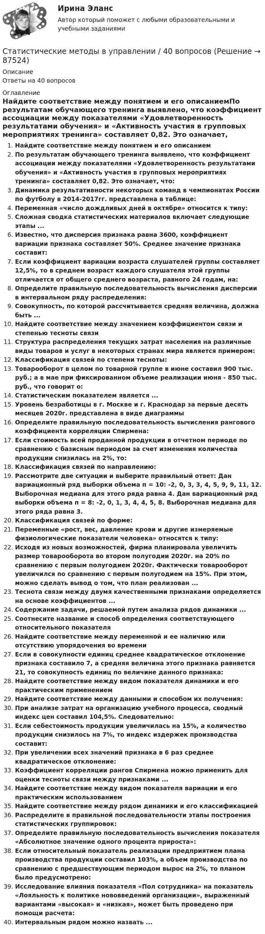      
            Описание
            Ответы на 40 вопросов 
            Оглавление
            Найдите соответствие между понятием и его описаниемПо результатам обучающего тренинга выявлено, что коэффициент ассоциации между показателями «Удовлетворенность результатами обучения» и «Активность участия в групповых мероприятиях тренинга» составляет 0,82. Это означает, что:Динамика результативности некоторых команд в чемпионатах России по футболу в 2014-2017гг. представлена в таблице:Переменная «число дождливых дней в октябре» относится к типу:Сложная сводка статистических материалов включает следующие этапы ...Известно, что дисперсия признака равна 3600, коэффициент вариации признака составляет 50%. Среднее значение признака составит:Если коэффициент вариации возраста слушателей группы составляет 12,5%, то в среднем возраст каждого слушателя этой группы отличается от общего среднего возраста, равного 24 годам, на:Определите правильную последовательность вычисления дисперсии в интервальном ряду распределения:Совокупность, по которой рассчитывается средняя величина, должна быть ...Найдите соответствие между значением коэффициентом связи и степенью тесноты связиСтруктура распределения текущих затрат населения на различные виды товаров и услуг в некоторых странах мира является примером:Классификация связей по степени тесноты:Товарооборот в целом по товарной группе в июне составил 900 тыс. руб.; а в мае при фиксированном объеме реализации июня - 850 тыс. руб., что говорит о:Статистическим показателем является ...Уровень безработицы в г. Москве и г. Краснодар за первые десять месяцев 2020г. представлена в виде диаграммыОпределите правильную последовательность вычисления рангового коэффициента корреляции Спирмена:Если стоимость всей проданной продукции в отчетном периоде по сравнению с базисным периодом за счет изменения количества продукции снизилась на 2%, то:Классификация связей по направлению:Рассмотрите две ситуации и выберите правильный ответ: Дан вариационный ряд выборки объема п = 10: -2, 0, 3, 3, 4, 5, 9, 9, 11, 12. Выборочная медиана для этого ряда равна 4. Дан вариационный ряд выборки объема п = 8: -2, 0, 1, 3, 4, 4, 5, 8. Выборочная медиана для этого ряда равна 3.Классификация связей по форме:Переменные «рост, вес, давление крови и другие измеряемые физиологические показатели человека» относятся к типу:Исходя из новых возможностей, фирма планировала увеличить размер товарооборота во втором полугодии 2020г. на 20% по сравнению с первым полугодием 2020г. Фактически товарооборот увеличился по сравнению с первым полугодием на 15%. При этом, можно сделать вывод о том, что план реализован ...Теснота связи между двумя качественными признаками определяется на основе коэффициентов ...Содержание задачи, решаемой путем анализа рядов динамики ...Соотнесите название и способ определения соответствующего относительного показателяНайдите соответствие между переменной и ее наличию или отсутствию упорядочения во времениЕсли в совокупности единиц среднее квадратическое отклонение признака составило 7, а средняя величина этого признака равняется 21, то совокупность единиц по величине данного признака:Найдите соответствие между видом показателя динамики и его практическим применениемНайдите соответствие между данными и способом их получения:При анализе затрат на организацию учебного процесса, сводный индекс цен составил 104,5%. Следовательно:Если себестоимость продукции увеличилась на 15%, а количество продукции снизилось на 7%, то индекс издержек производства составит:При увеличении всех значений признака в 6 раз среднее квадратическое отклонение:Коэффициент корреляции рангов Спирмена можно применить для оценки тесноты связи между признаками ...Найдите соответствие между видом показателя вариации и его практическим использованиемНайдите соответствие между рядом динамики и его классификациейРаспределите в правильной последовательности этапы построения статистических группировок:Определите правильную последовательность вычисления показателя «Абсолютное значение одного процента прироста»:Если относительный показатель реализации предприятием плана производства продукции составил 103%, а объем производства по сравнению с предшествующим периодом вырос на 2%, то планом было предусмотрено:Исследование влияния показателя «Пол сотрудника» на показатель «Лояльность к политике нововведений организации», выраженный вариантами «высокая» и «низкая», может быть проведено при помощи расчета:Интервальным рядом можно назвать ...  
            
            
            Статистические методы в управлении (2023.г) тест с ответами Синергия/МОИ/ МТИ /МОСАПСтатистические методы в управлении / 40 вопросов«Статистические методы в управлении» (87 / 100)Статистические методы в управлении (87 / 100; 2023 год)Статистические методы в управлении, база ответов, 40 вопросов (ответы на итоговый тест Синергия / МТИ / МОИ / МосАП)🌞Статистические методы в управлении. Итоговый тест. Синергия / МТИ / МосАП. 2023 Новые ответы на хорошо (87/100)Статистические методы в управлении. Итоговый тест с ответами НА ОТЛИЧНО !новый! (97 баллов из 100). СинергияСтатистическая достоверность - это ... Статистическая информация по долям (вкладу) сырой нефти в экономике РФ по годамСтатистическая обработка результатов прямых измерений с многократными независимыми наблюдениями. Вариант 9Статистическая совокупность, все единицы которой близки друг к другу по значениям выбранных для исследования признаков, в статистике называется …Статистические гипотезы проверяют с помощью ... Статистические данные о денежной массеСтатистические измерители финансового риска - вариант №9