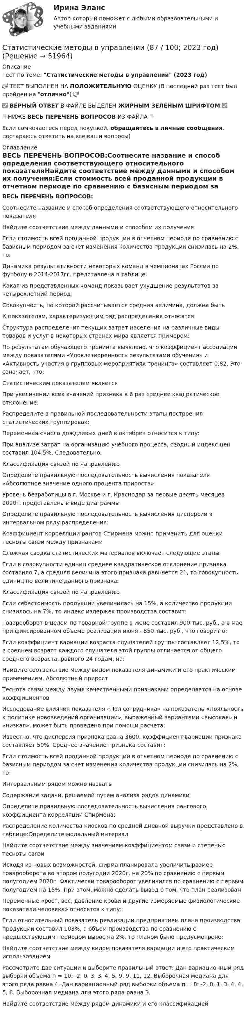     
            Описание
            Тест по теме: Статистические методы в управлении (2023 год)💯 ТЕСТ ВЫПОЛНЕН НА ПОЛОЖИТЕЛЬНУЮ ОЦЕНКУ (В последний раз тест был пройден на отлично) 💯✅ ВЕРНЫЙ ОТВЕТ В ФАЙЛЕ ВЫДЕЛЕН ЖИРНЫМ ЗЕЛЕНЫМ ШРИФТОМ ✅👇НИЖЕ ВЕСЬ ПЕРЕЧЕНЬ ВОПРОСОВ ИЗ ФАЙЛА 👇Если сомневаетесь перед покупкой, обращайтесь в личные сообщения, постараюсь ответить на все ваши вопросы) 
            Оглавление
            ВЕСЬ ПЕРЕЧЕНЬ ВОПРОСОВ:Соотнесите название и способ определения соответствующего относительного показателяНайдите соответствие между данными и способом их получения:Если стоимость всей проданной продукции в отчетном периоде по сравнению с базисным периодом за счет изменения количества продукции снизилась на 2%, то:Динамика результативности некоторых команд в чемпионатах России по футболу в 2014-2017гг. представлена в таблице:Какая из представленных команд показывает ухудшение результатов за четырехлетний периодСовокупность, по которой рассчитывается средняя величина, должна бытьК показателям, характеризующим ряд распределения относятся:Структура распределения текущих затрат населения на различные виды товаров и услуг в некоторых странах мира является примером:По результатам обучающего тренинга выявлено, что коэффициент ассоциации между показателями «Удовлетворенность результатами обучения» и «Активность участия в групповых мероприятиях тренинга» составляет 0,82. Это означает, что: Статистическим показателем является При увеличении всех значений признака в 6 раз среднее квадратическое отклонение:Распределите в правильной последовательности этапы построения статистических группировок:Переменная «число дождливых дней в октябре» относится к типу:При анализе затрат на организацию учебного процесса, сводный индекс цен составил 104,5%. Следовательно:Классификация связей по направлениюОпределите правильную последовательность вычисления показателя «Абсолютное значение одного процента прироста»:Уровень безработицы в г. Москве и г. Краснодар за первые десять месяцев 2020г. представлена в виде диаграммы Определите правильную последовательность вычисления дисперсии в интервальном ряду распределения:Коэффициент корреляции рангов Спирмена можно применить для оценки тесноты связи между признакамиСложная сводка статистических материалов включает следующие этапыЕсли в совокупности единиц среднее квадратическое отклонение признака составило 7, а средняя величина этого признака равняется 21, то совокупность единиц по величине данного признака:Классификация связей по направлениюЕсли себестоимость продукции увеличилась на 15%, а количество продукции снизилось на 7%, то индекс издержек производства составит:Товарооборот в целом по товарной группе в июне составил 900 тыс. руб., а в мае при фиксированном объеме реализации июня - 850 тыс. руб., что говорит о:Если коэффициент вариации возраста слушателей группы составляет 12,5%, то в среднем возраст каждого слушателя этой группы отличается от общего среднего возраста, равного 24 годам, на:Найдите соответствие между видом показателя динамики и его практическим  применением. Абсолютный приростТеснота связи между двумя качественными признаками определяется на основе коэффициентовИсследование влияния показателя «Пол сотрудника» на показатель «Лояльность к политике нововведений организации», выраженный вариантами «высокая» и «низкая», может быть проведено при помощи расчета:Известно, что дисперсия признака равна 3600, коэффициент вариации признака составляет 50%. Среднее значение признака составит:Если стоимость всей проданной продукции в отчетном периоде по сравнению с базисным периодом за счет изменения количества продукции снизилась на 2%, то:Интервальным рядом можно назватьСодержание задачи, решаемой путем анализа рядов динамикиОпределите правильную последовательность вычисления рангового коэффициента корреляции Спирмена:Распределение количества киосков по средней дневной выручки представлено в таблице:Определите модальный интервалНайдите соответствие между значением коэффициентом связи и степенью тесноты связиИсходя из новых возможностей, фирма планировала увеличить размер товарооборота во втором полугодии 2020г. на 20% по сравнению с первым полугодием 2020г. Фактически товарооборот увеличился по сравнению с первым полугодием на 15%. При этом, можно сделать вывод о том, что план реализованПеременные «рост, вес, давление крови и другие измеряемые физиологические показатели человека» относятся к типу:Если относительный показатель реализации предприятием плана производства продукции составил 103%, а объем производства по сравнению с предшествующим периодом вырос на 2%, то планом было предусмотрено:Найдите соответствие между видом показателя вариации и его практическим использованиемРассмотрите две ситуации и выберите правильный ответ: Дан вариационный ряд выборки объема п = 10: -2, 0, 3, 3, 4, 5, 9, 9, 11, 12. Выборочная медиана для этого ряда равна 4. Дан вариационный ряд выборки объема п = 8: -2, 0, 1, 3, 4, 4, 5, 8. Выборочная медиана для этого ряда равна 3.Найдите соответствие между рядом динамики и его классификацией 
            
            
            «Статистические методы в управлении» (87 / 100)Статистические методы в управлении (87 / 100; 2023 год)Статистические методы в управлении, база ответов, 40 вопросов (ответы на итоговый тест Синергия / МТИ / МОИ / МосАП)🌞Статистические методы в управлении. Итоговый тест. Синергия / МТИ / МосАП. 2023 Новые ответы на хорошо (87/100)Статистические методы в управлении. Итоговый тест с ответами НА ОТЛИЧНО !новый! (97 баллов из 100). СинергияСтатистические методы в управлении. Итоговый тест с ответами НА ОТЛИЧНО, новый - март 2023 (97 баллов из 100). Синергия,МОИ,МТИ,МосАП💯 Статистические методы в управлении (ответы на тест Синергия / МОИ / МТИ / МосАП, ноябрь 2023)Статистическая обработка результатов прямых измерений с многократными независимыми наблюдениями. Вариант 9Статистическая совокупность, все единицы которой близки друг к другу по значениям выбранных для исследования признаков, в статистике называется …Статистические гипотезы проверяют с помощью ... Статистические данные о денежной массеСтатистические измерители финансового риска - вариант №9Статистические методы в административно-государственном управлении. ПКЗ. СИУ РАНХИГС.Статистические методы в управлении (2023.г) тест с ответами Синергия/МОИ/ МТИ /МОСАП
