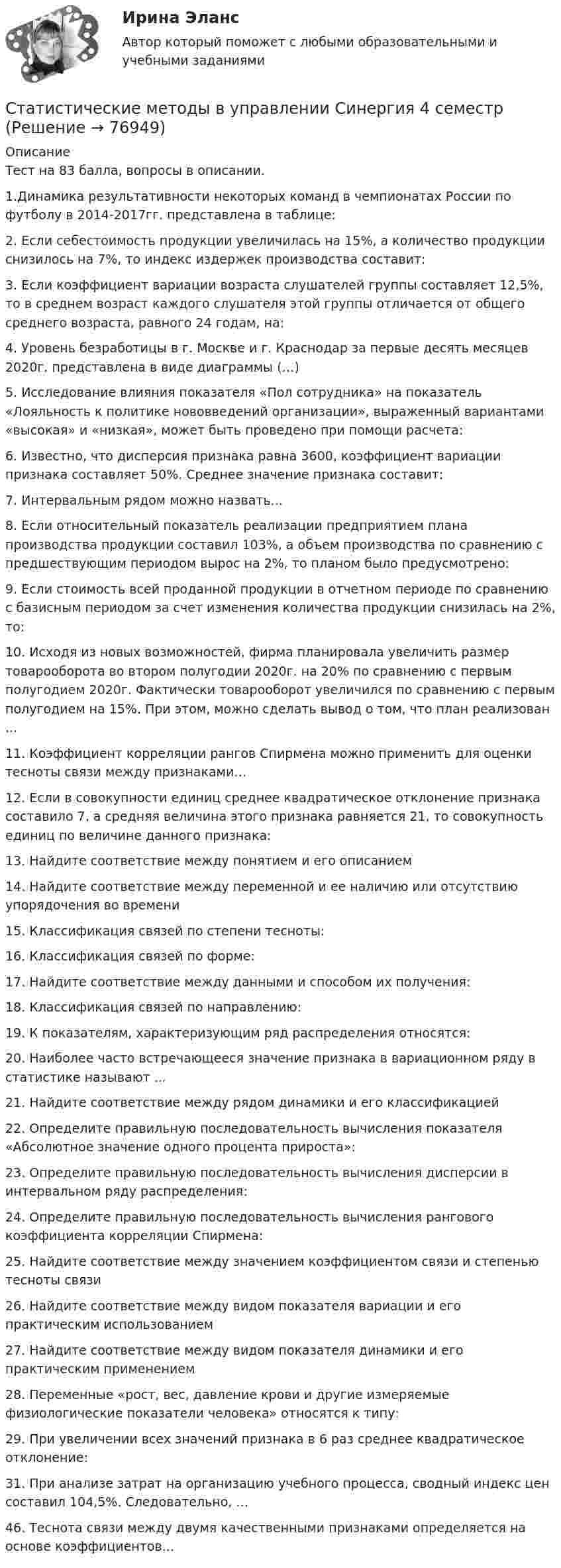     
            Описание
            Тест на 83 балла, вопросы в описании.1.Динамика результативности некоторых команд в чемпионатах России по футболу в 2014-2017гг. представлена в таблице:2. Если себестоимость продукции увеличилась на 15%, а количество продукции снизилось на 7%, то индекс издержек производства составит: 3. Если коэффициент вариации возраста слушателей группы составляет 12,5%, то в среднем возраст каждого слушателя этой группы отличается от общего среднего возраста, равного 24 годам, на: 4. Уровень безработицы в г. Москве и г. Краснодар за первые десять месяцев 2020г. представлена в виде диаграммы (…) 5. Исследование влияния показателя «Пол сотрудника» на показатель «Лояльность к политике нововведений организации», выраженный вариантами «высокая» и «низкая», может быть проведено при помощи расчета: 6. Известно, что дисперсия признака равна 3600, коэффициент вариации признака составляет 50%. Среднее значение признака составит: 7. Интервальным рядом можно назвать... 8. Если относительный показатель реализации предприятием плана производства продукции составил 103%, а объем производства по сравнению с предшествующим периодом вырос на 2%, то планом было предусмотрено:9. Если стоимость всей проданной продукции в отчетном периоде по сравнению с базисным периодом за счет изменения количества продукции снизилась на 2%, то: 10. Исходя из новых возможностей, фирма планировала увеличить размер товарооборота во втором полугодии 2020г. на 20% по сравнению с первым полугодием 2020г. Фактически товарооборот увеличился по сравнению с первым полугодием на 15%. При этом, можно сделать вывод о том, что план реализован ... 11. Коэффициент корреляции рангов Спирмена можно применить для оценки тесноты связи между признаками…12. Если в совокупности единиц среднее квадратическое отклонение признака составило 7, а средняя величина этого признака равняется 21, то совокупность единиц по величине данного признака: 13. Найдите соответствие между понятием и его описанием 14. Найдите соответствие между переменной и ее наличию или отсутствию упорядочения во времени 15. Классификация связей по степени тесноты: 16. Классификация связей по форме: 17. Найдите соответствие между данными и способом их получения: 18. Классификация связей по направлению: 19. К показателям, характеризующим ряд распределения относятся: 20. Наиболее часто встречающееся значение признака в вариационном ряду в статистике называют ... 21. Найдите соответствие между рядом динамики и его классификацией 22. Определите правильную последовательность вычисления показателя «Абсолютное значение одного процента прироста»: 23. Определите правильную последовательность вычисления дисперсии в интервальном ряду распределения: 24. Определите правильную последовательность вычисления рангового коэффициента корреляции Спирмена: 25. Найдите соответствие между значением коэффициентом связи и степенью тесноты связи 26. Найдите соответствие между видом показателя вариации и его практическим использованием 27. Найдите соответствие между видом показателя динамики и его практическим применением 28. Переменные «рост, вес, давление крови и другие измеряемые физиологические показатели человека» относятся к типу: 29. При увеличении всех значений признака в 6 раз среднее квадратическое отклонение: 31. При анализе затрат на организацию учебного процесса, сводный индекс цен составил 104,5%. Следовательно, … 46. Теснота связи между двумя качественными признаками определяется на основе коэффициентов...    
            
            
            Статистические методы в управлении (Синергия)Статистические методы в управлении  Синергия 4 семестрСтатистические методы в управлении / Синергия (МОИ, МОСАП, МТИ) / Ответы на итоговый тест / Результаты 83-87%Статистические методы в управлении. Синергия. Ответы на ИТОГОВЫЙ ТЕСТ. Самая полная база ответовСтатистические методы в управлении тест Синергия 2023г. (90/100 баллов)Статистические методы в управлении тест Синергия 2023г. (все ответы✅90/100 баллов)Статистические методы в управлении (тест с ответами «Синергия»).Статистические методы в управлении (87 / 100; 2023 год)Статистические методы в управлении, база ответов, 40 вопросов (ответы на итоговый тест Синергия / МТИ / МОИ / МосАП)🌞Статистические методы в управлении. Итоговый тест. Синергия / МТИ / МосАП. 2023 Новые ответы на хорошо (87/100)Статистические методы в управлении. Итоговый тест с ответами НА ОТЛИЧНО !новый! (97 баллов из 100). СинергияСтатистические методы в управлении. Итоговый тест с ответами НА ОТЛИЧНО, новый - март 2023 (97 баллов из 100). Синергия,МОИ,МТИ,МосАП💯 Статистические методы в управлении (ответы на тест Синергия / МОИ / МТИ / МосАП, ноябрь 2023)💯 Статистические методы в управлении (ответы на тест Синергия / МОИ / МТИ / МосАП, октябрь 2023)