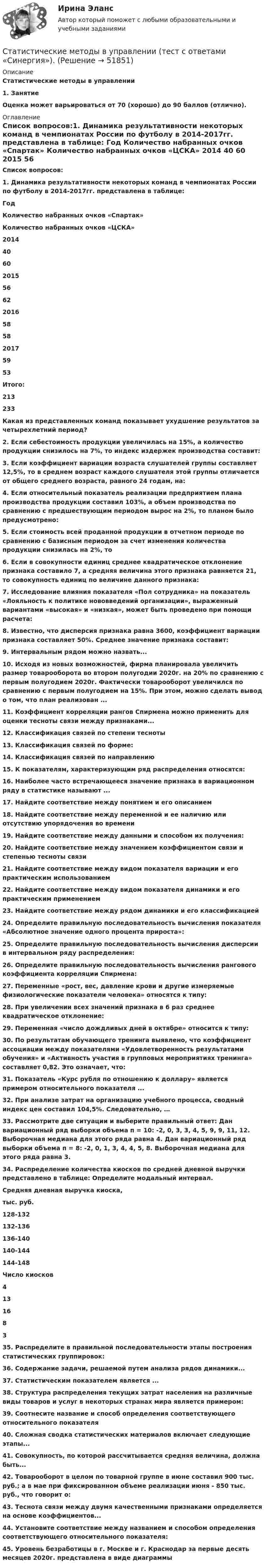      
            Описание
            Статистические методы в управлении1.    ЗанятиеОценка может варьироваться от 70 (хорошо) до 90 баллов (отлично). 
            Оглавление
            Список вопросов:1.   Динамика результативности некоторых команд в чемпионатах России по футболу в 2014-2017гг. представлена в таблице:   Год Количество набранных очков «Спартак» Количество набранных очков «ЦСКА» 2014 40 60 2015 56 62 2016 58 58 2017 59 53 Итого: 213 233 Какая из представленных команд показывает ухудшение результатов за четырехлетний период?2.  Если себестоимость продукции увеличилась на 15%, а количество продукции снизилось на 7%, то индекс издержек производства составит:3.  Если коэффициент вариации возраста слушателей группы составляет 12,5%, то в среднем возраст каждого слушателя этой группы отличается от общего среднего возраста, равного 24 годам, на:4.  Если относительный показатель реализации предприятием плана производства продукции составил 103%, а объем производства по сравнению с предшествующим периодом вырос на 2%, то планом было предусмотрено:5.  Если стоимость всей проданной продукции в отчетном периоде по сравнению с базисным периодом за счет изменения количества продукции снизилась на 2%, то6.  Если в совокупности единиц среднее квадратическое отклонение признака составило 7, а средняя величина этого признака равняется 21, то совокупность единиц по величине данного признака:7.  Исследование влияния показателя «Пол сотрудника» на показатель «Лояльность к политике нововведений организации», выраженный вариантами «высокая» и «низкая», может быть проведено при помощи расчета:8.  Известно, что дисперсия признака равна 3600, коэффициент вариации признака составляет 50%. Среднее значение признака составит:9.  Интервальным рядом можно назвать...10.                Исходя из новых возможностей, фирма планировала увеличить размер товарооборота во втором полугодии 2020г. на 20% по сравнению с первым полугодием 2020г. Фактически товарооборот увеличился по сравнению с первым полугодием на 15%. При этом, можно сделать вывод о том, что план реализован ...11.                Коэффициент корреляции рангов Спирмена можно применить для оценки тесноты связи между признаками...12.                Классификация связей по степени тесноты13.                Классификация связей по форме:14.                Классификация связей по направлению15.                К показателям, характеризующим ряд распределения относятся:16.                Наиболее часто встречающееся значение признака в вариационном ряду в статистике называют ...17.                Найдите соответствие между понятием и его описанием18.                Найдите соответствие между переменной и ее наличию или отсутствию упорядочения во времени19.                Найдите соответствие между данными и способом их получения:20.                Найдите соответствие между значением коэффициентом связи и степенью тесноты связи21.                Найдите соответствие между видом показателя вариации и его практическим использованием22.                Найдите соответствие между видом показателя динамики и его практическим применением23.                Найдите соответствие между рядом динамики и его классификацией24.                Определите правильную последовательность вычисления показателя «Абсолютное значение одного процента прироста»:25.                Определите правильную последовательность вычисления дисперсии в интервальном ряду распределения:26.                Определите правильную последовательность вычисления рангового коэффициента корреляции Спирмена:27.                Переменные «рост, вес, давление крови и другие измеряемые физиологические показатели человека» относятся к типу:28.                При увеличении всех значений признака в 6 раз среднее квадратическое отклонение:29.                Переменная «число дождливых дней в октябре» относится к типу:30.                По результатам обучающего тренинга выявлено, что коэффициент ассоциации между показателями «Удовлетворенность результатами обучения» и «Активность участия в групповых мероприятиях тренинга» составляет 0,82. Это означает, что:31.                Показатель «Курс рубля по отношению к доллару» является примером относительного показателя ...32.                При анализе затрат на организацию учебного процесса, сводный индекс цен составил 104,5%. Следовательно, …33.                Рассмотрите две ситуации и выберите правильный ответ: Дан вариационный ряд выборки объема п = 10: -2, 0, 3, 3, 4, 5, 9, 9, 11, 12. Выборочная медиана для этого ряда равна 4. Дан вариационный ряд выборки объема п = 8: -2, 0, 1, 3, 4, 4, 5, 8. Выборочная медиана для этого ряда равна 3.34.                Распределение количества киосков по средней дневной выручки представлено в таблице: Определите модальный интервал.  Средняя дневная выручка киоска,тыс. руб.  128-132  132-136  136-140  140-144  144-148   Число киосков 4 13 16 8 3  35.                Распределите в правильной последовательности этапы построения статистических группировок:36.                Содержание задачи, решаемой путем анализа рядов динамики...37.                Статистическим показателем является ...38.                Структура распределения текущих затрат населения на различные виды товаров и услуг в некоторых странах мира является примером:39.                Соотнесите название и способ определения соответствующего относительного показателя40.                Сложная сводка статистических материалов включает следующие этапы...41.                Совокупность, по которой рассчитывается средняя величина, должна быть...42.                Товарооборот в целом по товарной группе в июне составил 900 тыс. руб.; а в мае при фиксированном объеме реализации июня - 850 тыс. руб., что говорит о:43.                Теснота связи между двумя качественными признаками определяется на основе коэффициентов...44.                Установите соответствие между названием и способом определения соответствующего относительного показателя:45.                Уровень безработицы в г. Москве и г. Краснодар за первые десять месяцев 2020г. представлена в виде диаграммы 
            
            
            Статистические методы в управлении тест Синергия 2023г. (все ответы✅90/100 баллов)Статистические методы в управлении (тест с ответами «Синергия»).Статистические методы в управлении -тест с ответами Синергия/2023Статистические методы в управлении (тест с ответами Синергия/МОИ/ МТИ /МОСАП)Статистические методы в управлении (тест с ответами Синергия/МОИ/ МТИ /МОСАП)Статистические методы в управлении (тест с ответами Синергия/МОИ/ МТИ /МОСАП)Статистические методы в управлении  (тест с ответами Синергия / МТИ / МОИ  / МОСАП).💯 Статистические методы в управлении (ответы на тест Синергия / МОИ / МТИ / МосАП, ноябрь 2023)💯 Статистические методы в управлении (ответы на тест Синергия / МОИ / МТИ / МосАП, октябрь 2023)💯 Статистические методы в управлении (ответы на тест Синергия / МТИ / МосАП, март 2023)Статистические методы в управлении (Синергия)Статистические методы в управлении  Синергия 4 семестрСтатистические методы в управлении / Синергия (МОИ, МОСАП, МТИ) / Ответы на итоговый тест / Результаты 83-87%Статистические методы в управлении. Синергия. Ответы на ИТОГОВЫЙ ТЕСТ. Самая полная база ответов