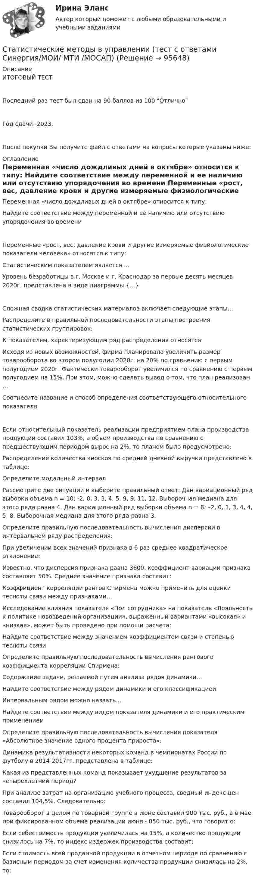     
            Описание
            ИТОГОВЫЙ ТЕСТПоследний раз тест был сдан на 90 баллов из 100 ОтличноГод сдачи -2023.После покупки Вы получите файл с ответами на вопросы которые указаны ниже: 
            Оглавление
              Переменная «число дождливых дней в октябре» относится к типу:   Найдите соответствие между переменной и ее наличию или отсутствию упорядочения во времени    Переменные «рост, вес, давление крови и другие измеряемые физиологические показатели человека» относятся к типу:   Cтатистическим показателем является …   Уровень безработицы в г. Москве и г. Краснодар за первые десять месяцев 2020г. представлена в виде диаграммы {…}    Сложная сводка статистических материалов включает следующие этапы…   Распределите в правильной последовательности этапы построения статистических группировок:   К показателям, характеризующим ряд распределения относятся:   Исходя из новых возможностей, фирма планировала увеличить размер товарооборота во втором полугодии 2020г. на 20% по сравнению с первым полугодием 2020г. Фактически товарооборот увеличился по сравнению с первым полугодием на 15%. При этом, можно сделать вывод о том, что план реализован …   Соотнесите название и способ определения соответствующего относительного показателя    Если относительный показатель реализации предприятием плана производства продукции составил 103%, а объем производства по сравнению с предшествующим периодом вырос на 2%, то планом было предусмотрено:   Распределение количества киосков по средней дневной выручки представлено в таблице:  Определите модальный интервал   Рассмотрите две ситуации и выберите правильный ответ: Дан вариационный ряд выборки объема n = 10: -2, 0, 3, 3, 4, 5, 9, 9, 11, 12. Выборочная медиана для этого ряда равна 4. Дан вариационный ряд выборки объема n = 8: –2, 0, 1, 3, 4, 4, 5, 8. Выборочная медиана для этого ряда равна 3.   Определите правильную последовательность вычисления дисперсии в интервальном ряду распределения:   При увеличении всех значений признака в 6 раз среднее квадратическое отклонение:   Известно, что дисперсия признака равна 3600, коэффициент вариации признака составляет 50%. Среднее значение признака составит:   Коэффициент корреляции рангов Спирмена можно применить для оценки тесноты связи между признаками…   Исследование влияния показателя «Пол сотрудника» на показатель «Лояльность к политике нововведений организации», выраженный вариантами «высокая» и «низкая», может быть проведено при помощи расчета:   Найдите соответствие между значением коэффициентом связи и степенью тесноты связи   Определите правильную последовательность вычисления рангового коэффициента корреляции Спирмена:   Содержание задачи, решаемой путем анализа рядов динамики…   Найдите соответствие между рядом динамики и его классификацией   Интервальным рядом можно назвать…   Найдите соответствие между видом показателя динамики и его практическим применением   Определите правильную последовательность вычисления показателя «Абсолютное значение одного процента прироста»:   Динамика результативности некоторых команд в чемпионатах России по футболу в 2014-2017гг. представлена в таблице:  Какая из представленных команд показывает ухудшение результатов за четырехлетний период?   При анализе затрат на организацию учебного процесса, сводный индекс цен составил 104,5%. Следовательно:   Товарооборот в целом по товарной группе в июне составил 900 тыс. руб., а в мае при фиксированном объеме реализации июня - 850 тыс. руб., что говорит о:   Если себестоимость продукции увеличилась на 15%, а количество продукции снизилось на 7%, то индекс издержек производства составит:   Если стоимость всей проданной продукции в отчетном периоде по сравнению с базисным периодом за счет изменения количества продукции снизилась на 2%, то:   
            
            
            Статистические методы в управлении -тест с ответами Синергия/2023Статистические методы в управлении (тест с ответами Синергия/МОИ/ МТИ /МОСАП)Статистические методы в управлении (тест с ответами Синергия/МОИ/ МТИ /МОСАП)Статистические методы в управлении (тест с ответами Синергия/МОИ/ МТИ /МОСАП)Статистические методы в управлении  (тест с ответами Синергия / МТИ / МОИ  / МОСАП).Статистические методы исследование уровня и динамики заработной платы💯 Статистические методы обработки данных.фпдг_БАК (ответы на тест Синергия / МОИ / МТИ / МосАП, сентябрь 2023)💯 Статистические методы в управлении (ответы на тест Синергия / МТИ / МосАП, март 2023)Статистические методы в управлении (Синергия)Статистические методы в управлении  Синергия 4 семестрСтатистические методы в управлении / Синергия (МОИ, МОСАП, МТИ) / Ответы на итоговый тест / Результаты 83-87%Статистические методы в управлении. Синергия. Ответы на ИТОГОВЫЙ ТЕСТ. Самая полная база ответовСтатистические методы в управлении тест Синергия 2023г. (90/100 баллов)Статистические методы в управлении тест Синергия 2023г. (все ответы✅90/100 баллов)