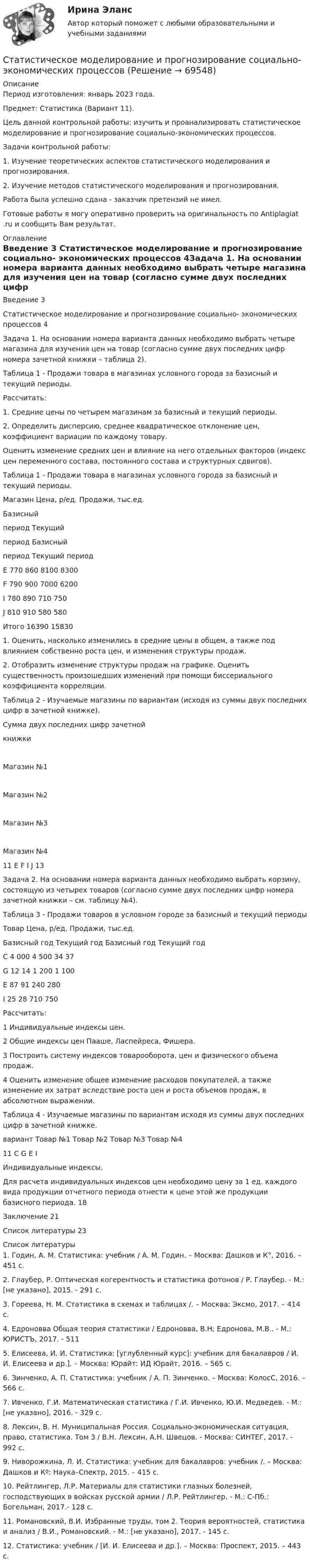      
            Описание
            Период изготовления: январь 2023 года.Предмет: Статистика (Вариант 11).	Цель данной контрольной работы: изучить и проанализировать статистическое моделирование и прогнозирование социально-экономических процессов.	Задачи контрольной работы:	1.                Изучение теоретических аспектов статистического моделирования и прогнозирования.	2.                Изучение методов статистического моделирования и прогнозирования. Работа была успешно сдана - заказчик претензий не имел.Готовые работы я могу оперативно проверить на оригинальность по Antiplagiat .ru и сообщить Вам результат. 
            Оглавление
            Введение	3 Статистическое моделирование и прогнозирование социально- экономических процессов 4Задача 1. На основании номера варианта данных необходимо выбрать четыре магазина для изучения цен на товар (согласно сумме двух последних цифр номера зачетной книжки – таблица 2).Таблица 1 - Продажи товара в магазинах условного города за базисный и текущий периоды.Рассчитать:1.	Средние цены по четырем магазинам за базисный и текущий периоды.2.	Определить дисперсию, среднее квадратическое отклонение цен, коэффициент вариации по каждому товару.Оценить изменение средних цен и влияние на него отдельных факторов (индекс цен переменного состава, постоянного состава и структурных сдвигов).Таблица 1 - Продажи товара в магазинах условного города за базисный и текущий периоды.Магазин	Цена, р/ед.	Продажи, тыс.ед.	Базисныйпериод	Текущийпериод	Базисныйпериод	Текущий периодE	770	860	8100	8300F	790	900	7000	6200I	780	890	710	750J	810	910	580	580Итого			16390	158301.	Оценить, насколько изменились в средние цены в общем, а также под влиянием собственно роста цен, и изменения структуры продаж.2.	Отобразить изменение структуры продаж на графике. Оценить существенность произошедших изменений при помощи биссериального коэффициента корреляции.Таблица 2 - Изучаемые магазины по вариантам (исходя из суммы двух последних цифр в зачетной книжке).Сумма двух последних цифр зачетнойкнижки	Магазин №1	Магазин №2	Магазин №3	Магазин №411	E	F	I	J	13Задача 2. На основании номера варианта данных необходимо выбрать корзину, состоящую из четырех товаров (согласно сумме двух последних цифр номера зачетной книжки – см. таблицу №4).Таблица 3 - Продажи товаров в условном городе за базисный и текущий периодыТовар	Цена, р/ед.	Продажи, тыс.ед.	Базисный год	Текущий год	Базисный год	Текущий годC	4 000	4 500	34	37G	12	14	1 200	1 100E	87	91	240	280I	25	28	710	750Рассчитать:1	Индивидуальные индексы цен.2	Общие индексы цен Пааше, Ласпейреса, Фишера.3	Построить систему индексов товарооборота, цен и физического объема продаж.4	Оценить изменение общее изменение расходов покупателей, а также изменение их затрат вследствие роста цен и роста объемов продаж, в абсолютном выражении.Таблица 4 - Изучаемые магазины по вариантам исходя из суммы двух последних цифр в зачетной книжке.вариант	Товар №1	Товар №2	Товар №3	Товар №411	C	G	E	IИндивидуальные индексы. Для расчета индивидуальных индексов цен необходимо цену за 1 ед. каждого вида продукции отчетного периода отнести к цене этой же продукции базисного периода. 	18Заключение	21Список литературы	23 
            Список литературы
            1. Годин, А. М. Статистика: учебник / А. М. Годин. – Москва: Дашков и К°, 2016. – 451 с.2. Глаубер, Р. Оптическая когерентность и статистика фотонов / Р. Глаубер. - М.: [не указано], 2015. - 291 c.3. Гореева, Н. М. Статистика в схемах и таблицах /. – Москва: Эксмо, 2017. – 414 с.4. Едроновва Общая теория статистики / Едроновва, В.Н; Едронова, М.В.. - М.: ЮРИСТЪ, 2017. - 511 5. Елисеева, И. И. Статистика: [углубленный курс]: учебник для бакалавров / И. И. Елисеева и др.]. – Москва: Юрайт: ИД Юрайт, 2016. – 565 с.6. Зинченко, А. П. Статистика: учебник / А. П. Зинченко. – Москва: КолосС, 2016. – 566 с.7. Ивченко, Г.И. Математическая статистика / Г.И. Ивченко, Ю.И. Медведев. - М.: [не указано], 2016. - 329 c.8. Лексин, В. Н. Муниципальная Россия. Социально-экономическая ситуация, право, статистика. Том 3 / В.Н. Лексин, А.Н. Швецов. - Москва: СИНТЕГ, 2017. - 992 c.9. Ниворожкина, Л. И. Статистика: учебник для бакалавров: учебник /. – Москва: Дашков и Кº: Наука–Спектр, 2015. – 415 с.10. Рейтлингер, Л.Р. Материалы для статистики глазных болезней, господствующих в войсках русской армии / Л.Р. Рейтлингер. - М.: С-Пб.: Богельман, 2017.- 128 c.11. Романовский, В.И. Избранные труды, том 2. Теория вероятностей, статистика и анализ / В.И., Романовский. - М.: [не указано], 2017. - 145 c.12. Статистика: учебник / [И. И. Елисеева и др.]. – Москва: Проспект, 2015. – 443 с. 
            
            
            Статистическим показателем является ...Статистическое моделирование и прогнозирование социально- экономических процессовСтатисткиа Вариант 9 (5 задач) Стаж работы в торговле 50 продавцов магазина характеризуется сле-дующими данными:Статитстика Тест №3Статические методы исследования недежности автомобиляСтатически неопределимые системыСтатически неопределимые системы. Метод сил.Статистические методы в управлении (тест с ответами Синергия/МОИ/ МТИ /МОСАП)Статистические методы в управлении (тест с ответами Синергия/МОИ/ МТИ /МОСАП)Статистические методы в управлении  (тест с ответами Синергия / МТИ / МОИ  / МОСАП).Статистические методы исследование уровня и динамики заработной платы💯 Статистические методы обработки данных.фпдг_БАК (ответы на тест Синергия / МОИ / МТИ / МосАП, сентябрь 2023)💯 Статистические методы обработки данных.фпдг_БАК (правильные ответы на тест Синергия / МОИ / МТИ / МосАП)Статистические методы обработки данных.фпдг_БАК (тест с ответами Синергия/МОИ/ МТИ /МОСАП)