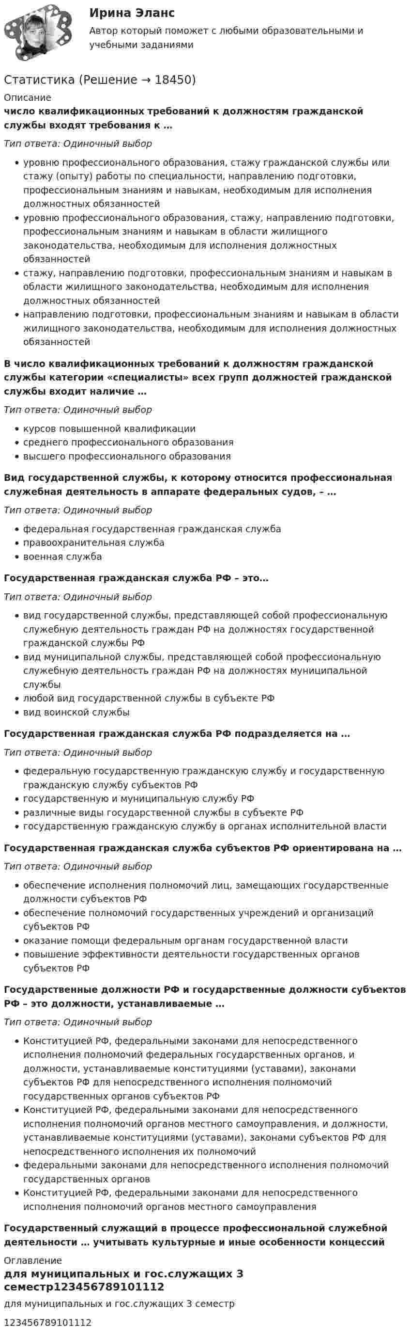      
          Описание
           число квалификационных требований к должностям гражданской службы входят требования к …Тип ответа: Одиночный выборуровню профессионального образования, стажу гражданской службы или стажу (опыту) работы по специальности, направлению подготовки, профессиональным знаниям и навыкам, необходимым для исполнения должностных обязанностейуровню профессионального образования, стажу, направлению подготовки, профессиональным знаниям и навыкам в области жилищного законодательства, необходимым для исполнения должностных обязанностейстажу, направлению подготовки, профессиональным знаниям и навыкам в области жилищного законодательства, необходимым для исполнения должностных обязанностейнаправлению подготовки, профессиональным знаниям и навыкам в области жилищного законодательства, необходимым для исполнения должностных обязанностейВ число квалификационных требований к должностям гражданской службы категории «специалисты» всех групп должностей гражданской службы входит наличие …Тип ответа: Одиночный выборкурсов повышенной квалификациисреднего профессионального образованиявысшего профессионального образованияВид государственной службы, к которому относится профессиональная служебная деятельность в аппарате федеральных судов, – …Тип ответа: Одиночный выборфедеральная государственная гражданская службаправоохранительная службавоенная службаГосударственная гражданская служба РФ – это…Тип ответа: Одиночный выборвид государственной службы, представляющей собой профессиональную служебную деятельность граждан РФ на должностях государственной гражданской службы РФвид муниципальной службы, представляющей собой профессиональную служебную деятельность граждан РФ на должностях муниципальной службылюбой вид государственной службы в субъекте РФвид воинской службыГосударственная гражданская служба РФ подразделяется на …Тип ответа: Одиночный выборфедеральную государственную гражданскую службу и государственную гражданскую службу субъектов РФгосударственную и муниципальную службу РФразличные виды государственной службы в субъекте РФгосударственную гражданскую службу в органах исполнительной властиГосударственная гражданская служба субъектов РФ ориентирована на …Тип ответа: Одиночный выборобеспечение исполнения полномочий лиц, замещающих государственные должности субъектов РФобеспечение полномочий государственных учреждений и организаций субъектов РФоказание помощи федеральным органам государственной властиповышение эффективности деятельности государственных органов субъектов РФГосударственные должности РФ и государственные должности субъектов РФ – это должности, устанавливаемые …Тип ответа: Одиночный выборКонституцией РФ, федеральными законами для непосредственного исполнения полномочий федеральных государственных органов, и должности, устанавливаемые конституциями (уставами), законами субъектов РФ для непосредственного исполнения полномочий государственных органов субъектов РФКонституцией РФ, федеральными законами для непосредственного исполнения полномочий органов местного самоуправления, и должности, устанавливаемые конституциями (уставами), законами субъектов РФ для непосредственного исполнения их полномочийфедеральными законами для непосредственного исполнения полномочий государственных органовКонституцией РФ, федеральными законами для непосредственного исполнения полномочий органов местного самоуправленияГосударственный служащий в процессе профессиональной служебной деятельности … учитывать культурные и иные особенности концессий 
          Оглавление
          для муниципальных и гос.служащих 3 семестр123456789101112 
            
            
            Статика. Задача С1. Вариант 33СтатистикаСтатистикаСтатистикаСтатистика СТАТИСТИКАстатистика 2022 готовые ответы синергияСтартап в гостиничном бизнесе (Ответы на тест Синергия/МОИ/ МТИ)Стартап в гостиничном бизнесе (тест с ответами Синергия)Стартап в гостиничном бизнесе (Тест с ответами СИНЕРГИЯ / МОИ / МТИ)Стартап в гостиничном бизнесе (тест с ответами Синергия/МОИ/ МТИ /МОСАП)Стартап как форма предпринимательского проекта	Старшему следователю ГОВД Коробицкому было передано для проведения следствия уголовное дело в Старший брат испытывает агрессию к младшему, т.к. из-за него родители стали уделять ему меньше внимания. Конечно же, показывать свою ненависть к брату недопустимо, поэтому агрессия бессознательно трансформировалась в чрезмерно активную заботу. 