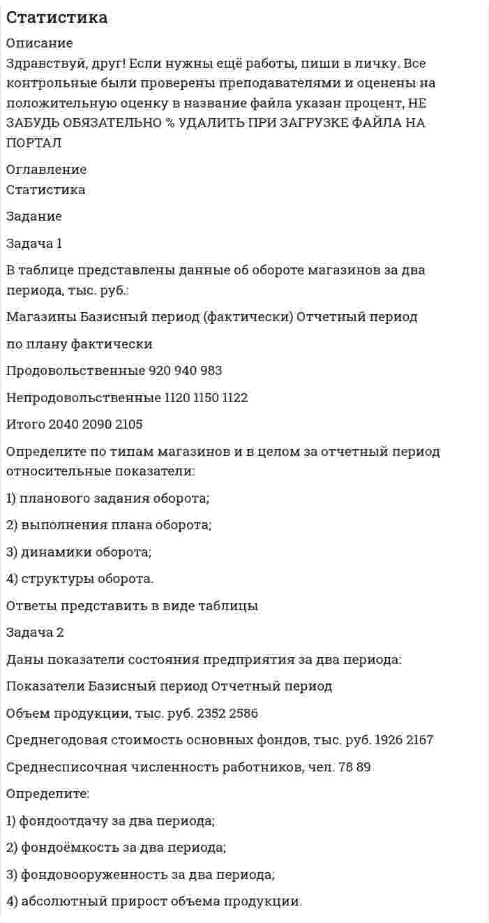 




Описание


Здравствуй, друг! Если нужны ещё контрольные работы или ответы на тесты, пиши в личку. Все контрольные были проверены преподавателями и оценены на положительную оценку в название файла указан процент, НЕ ЗАБУДЬ ОБЯЗАТЕЛЬНО % УДАЛИТЬ ПРИ ЗАГРУЗКЕ ФАЙЛА НА ПОРТАЛ




Оглавление


Статистика
Задание
Задача 1
В таблице представлены данные об обороте магазинов за два периода, тыс. руб.:
Магазины Базисный период (фактически) Отчетный период
по плану фактически
Продовольственные 920 940 983
Непродовольственные 1120 1150 1122
Итого 2040 2090 2105
Определите по типам магазинов и в целом за отчетный период относительные показатели:
1) планового задания оборота;
2) выполнения плана оборота;
3) динамики оборота;
4) структуры оборота.
Ответы представить в виде таблицы
Задача 2
Даны показатели состояния предприятия за два периода:
Показатели Базисный период Отчетный период
Объем продукции, тыс. руб. 2352 2586
Среднегодовая стоимость основных фондов, тыс. руб. 1926 2167
Среднесписочная численность работников, чел. 78 89
 
Определите:
1) фондоотдачу за два периода;
2) фондоёмкость за два периода;
3) фондовооруженность за два периода;
4) абсолютный прирост объема продукции.
Решения



            
            
            Задача 1 В таблице представлены данные об обороте магазинов за два периода, тыс. руб.: Магазины Базисный период Отчетный период По плану Фактический Продовольственные 920 940 983 Непродовольственные 1120 1150 1122 Итого 2040 2090 2105Задача 1 В таблице представлены данные об обороте магазинов за два периода, тыс. руб.: Магазины Базисный период (фактически) Отчетный период по плану фактически Продовольственные 920 940 983 Непродовольственные 1120 1150 1122Задача 1 В таблице представлены данные об обороте магазинов за два периода, тыс. руб. Магазины Базисный период (фактически) Отчетный период по плану фактически Продовольственные 920 940 983 Непродовольственные 1120 1150 1122 Итого 2040 2090 2105Задача 1 В таблице представлены данные об обороте магазинов за два периода, тыс. руб.: Магазины Базисный период (фактически) Отчетный период по плану фактически Продовольственные 920 940 983 Непродовольственные 1120 1150 1122 Итого 2040 2090 2105Задача 1 В таблице представлены данные об обороте магазинов за два периода, тыс. руб.: Магазины Базисный период (фактически) Отчетный период по плану фактически Продовольственные 920 940 983 Непродовольственные 1120 1150 1122 Итого 2040 2090 2105. 2Задача 1 В таблице представлены данные об обороте магазинов за два периода, тыс. руб.: Магазины Базисный период (фактически) Отчетный период по плану фактически Продовольственные 920 940 983 Непродовольственные 1120 1150 1122 Итого 2040 2090 2105 Определите по типам магазинов и в целом за отчетный период относительные показатели:Задача 1. В таблице приведены данные (тыс. руб.) о доходах от продаж и затрат на производство и реализацию продукции организации Базисные данные (тыс. руб.) На 01.01.20хх г. Выручка от продаж 10000 Переменные затраты 6000Задача 1 В работе используется многопредельный аналоговый вольтметр, классом точности К= . Вольтметр имеет четыре диапазона измерения – 1, 10, 100 и 1000 В. Выбрать соответствующие диапазоны прибора и оценить абсолютную, относительную и приведенную погрешности результатов измерения при показаниях прибора 0,58 В; 3 В; 84 В; 510 В;Задача 1 В работе используется многопредельный аналоговый вольтметр, классом точности К= . Вольтметр имеет четыре диапазона измерения – 1, 10, 100 и 1000 В. Выбрать соответствующие диапазоны прибора и оценить абсолютную, относительную и приведенную погрешности результатов измерения при показаниях прибора В; В; В; В;Задача 1 В работе используется многопредельный аналоговый вольтметр, классом точности К (указан на шкале прибора). Вольтметр имеет четыре диапазона измерения – 1, 10, 100 и 1000 В. Выбрать соответствующие диапазоны прибора и оценить абсолютную, относительную и приведенную погрешности результатов измерения при показаниях прибора X1, X2, X3 и X4.ЗАДАЧА 1.В работе используется многопредельный аналоговый вольтметр, классом точности (указан на шкале прибора). Вольтметр имеет четыре диапазона измерения – 1, 10, 100 и 1000 В. Выбрать соответствующие диапазоны прибора и оценить абсолютную, относительную и приведенную погрешности результатов измерения при показаниях прибора X1 , X2 , X3 и X4.Задача 1 В рамках реализации государственной программы «Обеспечение жиль-ем военнослужащих» на выделенные из федерального бюджета средства по-строен 30-квартирный дом, однако жилье распределено между работниками ТОО «Совхоз Весна» Г-ого района В-ой области. Определите меру ответственности за незаконное использование госу-дарственного целевого кредита не по прямому назначению, если эти деяния причинили крупный ущерб гражданам, организациям или государству. Составьте судебное решение по данному делу.Задача 1. Время, через которое поставщик начинает поставлять свою продукцию после подписания контракта, является случайным с плотностью распределенияЗадача 1 В семизначном телефонном номере неизвестны три последние цифры. Какова вероятность, что все они различны? Задача 2 В первой урне находится два белых и четыре черных шара, во второй черных – четыре, а белый один. Из первой урны во вторую переложен один шар и, после перемешивания, из второй урны вытащен шар, который оказался черным. Какова вероятность, что во вторую урну был добавлен черный шар?