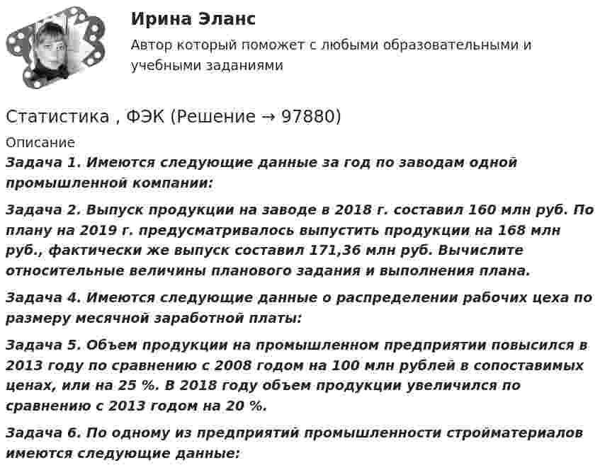     
            Описание
            Задача 1. Имеются следующие данные за год по заводам одной промышленной компании:3адача 2.  Выпуск продукции на заводе в 2018 г. составил 160 млн руб. По плану на 2019 г. предусматривалось выпустить продукции на 168 млн руб., фактически же выпуск составил 171,36 млн руб. Вычислите относительные величины планового задания и выполнения плана.Задача 4. Имеются следующие данные о распределении рабочих цеха по размеру месячной заработной платы: Задача 5. Объем продукции на промышленном предприятии повысился в 2013 году по сравнению с 2008 годом на 100 млн рублей в сопоставимых ценах, или на 25 %. В 2018 году объем продукции увеличился по сравнению с 2013 годом на 20 %. Задача 6. По одному из предприятий промышленности стройматериалов имеются следующие данные:   
            
            
            Статистика ФУ при правительстве РФ (филиал в г. Владимир)_8 заданий Из 300 однотипных предприятий региона сделали 10% механическую работу. Данные о выпуске продукции и валовой прибыли этих предприятий собраны в следующей таблице:Статистика , ФЭКСтатистика [ХГУЭП] варианты на 5 (2016–2017) , 5 (2020–2021).Статистика//ЧОУ ВО Курский институт менеджмента, экономики и бизнесаСтатистико-экономический анализ уровня доходов населения Уровень  доходов населения Пермский край, 2014, 2015 г.г.Статистическая группировка - это ...Статистическая достоверность - это ... Статистика (тест с ответами Гжельский государственный университет)Статистика (тест с ответами ММА/ИДО)Статистика (тест с ответами «Синергия»).Статистика. Тест с ответами. Синергия 2023, на отлично (97 баллов из 100)Статистика (тест с ответами Синергия/МОИ/МТИ/МосАП)Статистика ТУСУР Вариант 19 (5 задач) Задачи 1.4.2, 1.7.4, 2.1.1, 2.3.1, 2.4.5 Задача 1.4.2  Имеются данные об экспорте продукции Определить средний удельный вес продукции на экспорт.Статистика ТУСУР Вариант 9 (5 задач) Задачи 1.2.4, 1.6.2, 2.2.5, 2.5.1, 2.6.5