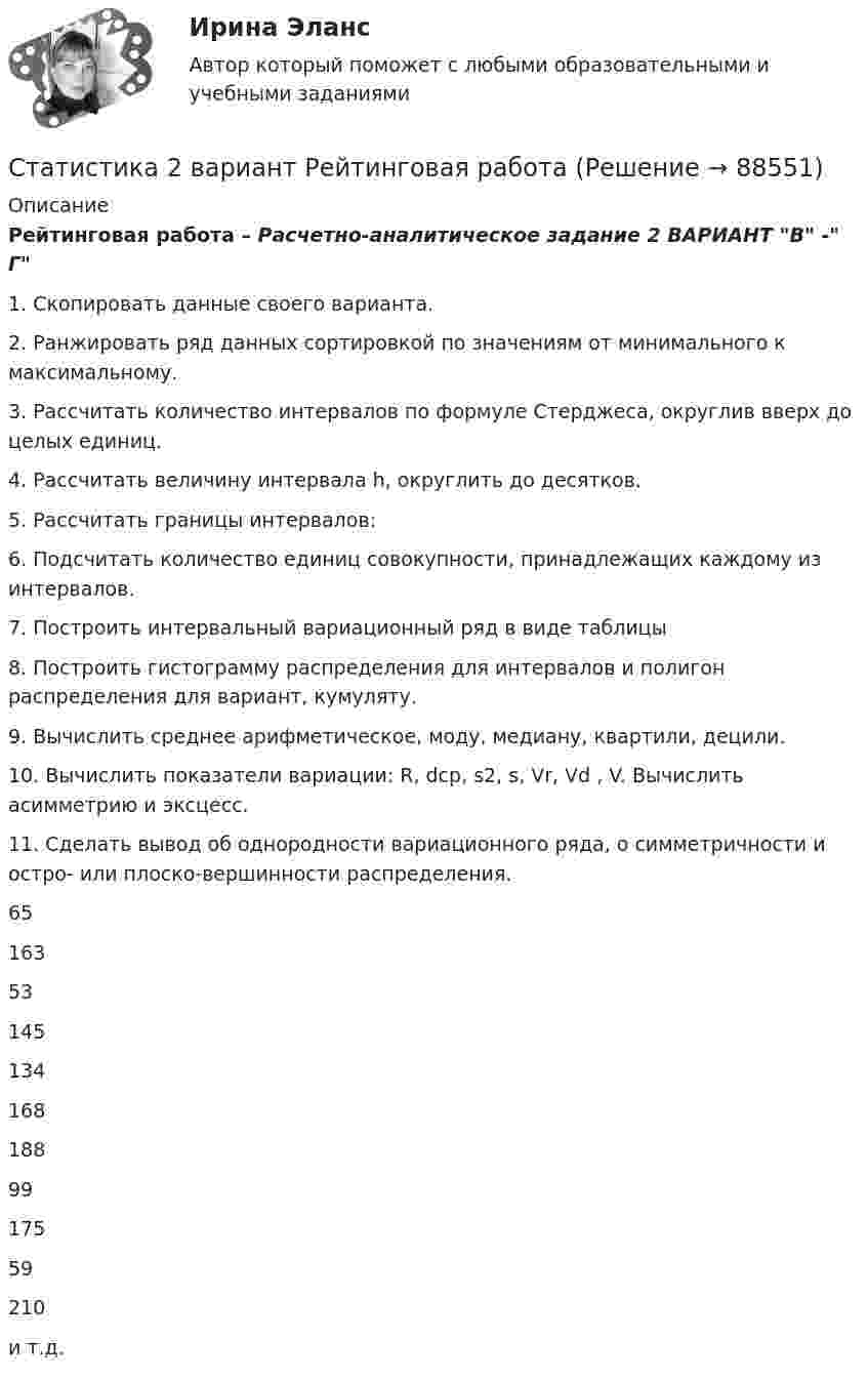      
            Описание
            Рейтинговая работа – Расчетно-аналитическое задание 2 ВАРИАНТ В - Г1. Скопировать данные своего варианта.2. Ранжировать ряд данных сортировкой по значениям от минимального к максимальному.3. Рассчитать количество интервалов по формуле Стерджеса, округлив вверх до целых единиц.4. Рассчитать величину интервала h, округлить до десятков.5. Рассчитать границы интервалов:6. Подсчитать количество единиц совокупности, принадлежащих каждому из интервалов.7. Построить интервальный вариационный ряд в виде таблицы8. Построить гистограмму распределения для интервалов и полигон распределения для вариант, кумуляту.9. Вычислить среднее арифметическое, моду, медиану, квартили, децили.10. Вычислить показатели вариации: R, dср, s2, s, Vr, Vd , V. Вычислить асимметрию и эксцесс.11. Сделать вывод об однородности вариационного ряда, о симметричности и остро- или плоско-вершинности распределения.65163531451341681889917559210и т.д.   
            
            
            Статистика (2023.г) тест с ответами Синергия/МОИ/ МТИ /МОСАПСтатистика 2 вариант Рейтинговая работаСтатистика (4 задачи) Произведена группировка рабочих предприятия по уровню выполнения норм выработки. Определить количественные статистические показатели:  Статистика (5 задач на корреляцию)Статистика 6 сем СИНЕРГИЯ ТЕСТ ✅ Статистика 70 вопросов СИНЕРГИЯ МТИ 2022✅ Статистика 71 вопрос СИНЕРГИЯ МТИ 2022Старший помощник прокурора Томского района Томской области при рассмотрении Устава муниципального образования «М-ское сельское поселение»Статика. Задача С1. Вариант 33СтатистикаСтатистикаСтатистикаСтатистика СТАТИСТИКА