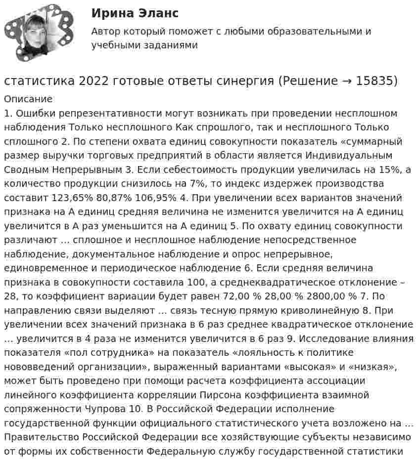      
          Описание
          1. Ошибки репрезентативности могут возникать при проведении несплошном наблюдения Только несплошного Как спрошлого, так и несплошного Только сплошного 2. По степени охвата единиц совокупности показатель «суммарный размер выручки торговых предприятий в области является Индивидуальным Сводным Непрерывным 3. Если себестоимость продукции увеличилась на 15%, а количество продукции снизилось на 7%, то индекс издержек производства составит 123,65% 80,87% 106,95% 4. При увеличении всех вариантов значений признака на А единиц средняя величина не изменится увеличится на А единиц увеличится в А раз уменьшится на А единиц 5. По охвату единиц совокупности различают … сплошное и несплошное наблюдение непосредственное наблюдение, документальное наблюдение и опрос непрерывное, единовременное и периодическое наблюдение 6. Если средняя величина признака в совокупности составила 100, а среднеквадратическое отклонение – 28, то коэффициент вариации будет равен 72,00 % 28,00 % 2800,00 % 7. По направлению связи выделяют … связь тесную прямую криволинейную 8. При увеличении всех значений признака в 6 раз среднее квадратическое отклонение … увеличится в 4 раза не изменится увеличится в 6 раз 9. Исследование влияния показателя «пол сотрудника» на показатель «лояльность к политике нововведений организации», выраженный вариантами «высокая» и «низкая», может быть проведено при помощи расчета коэффициента ассоциации линейного коэффициента корреляции Пирсона коэффициента взаимной сопряженности Чупрова 10. В Российской Федерации исполнение государственной функции официального статистического учета возложено на … Правительство Российской Федерации все хозяйствующие субъекты независимо от формы их собственности Федеральную службу государственной статистики   
            
            
            СТАТИСТИКАстатистика 2022 готовые ответы синергияСтатистика (2023.г) тест с ответами Синергия/МОИ/ МТИ /МОСАПСтатистика 2 вариант Рейтинговая работаСтатистика (4 задачи) Произведена группировка рабочих предприятия по уровню выполнения норм выработки. Определить количественные статистические показатели:  Статистика (5 задач на корреляцию)Статистика 6 сем СИНЕРГИЯ ТЕСТ 	Старшему следователю ГОВД Коробицкому было передано для проведения следствия уголовное дело в Старший брат испытывает агрессию к младшему, т.к. из-за него родители стали уделять ему меньше внимания. Конечно же, показывать свою ненависть к брату недопустимо, поэтому агрессия бессознательно трансформировалась в чрезмерно активную заботу. Старший помощник прокурора Томского района Томской области при рассмотрении Устава муниципального образования «М-ское сельское поселение»Статика. Задача С1. Вариант 33СтатистикаСтатистикаСтатистика
