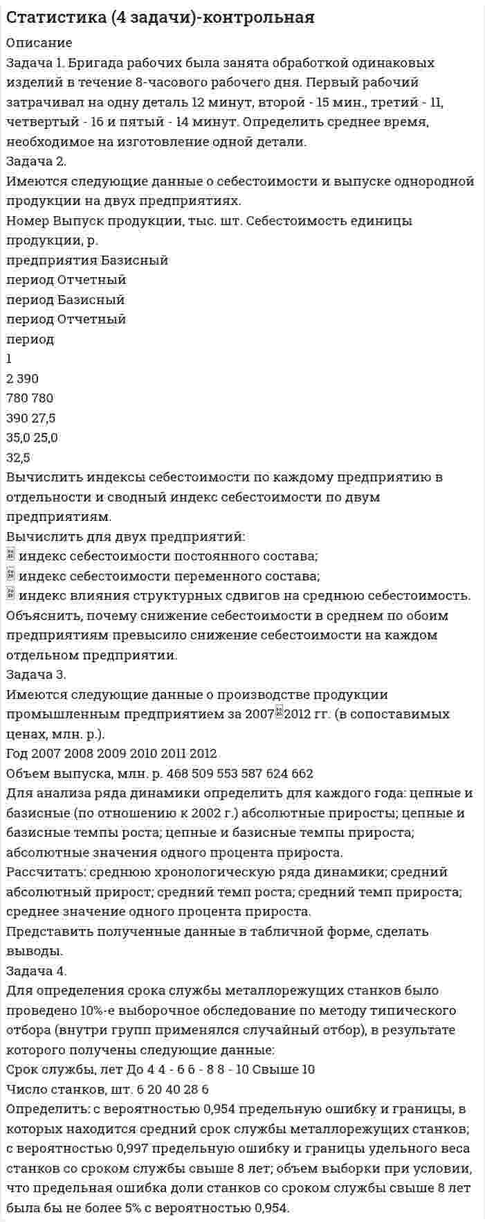 




Описание


Задача 1. Вариант 2
Представить данную выборку в виде вариационного ряда. Построить полигон частот, гистограмму, кумуляту и график эмпирической функции распределения.
Найти моду, медиану, среднее и дисперсию (смещенную и несмещенную) по указанной выборке.
Исходные данные
510 360 520 410 480 560 410 380 530 480 500 450 540 490 390
 
Задача 2. Вариант 3
Перед выборами в городе было опрошено n = 800 человек. Из них k = 200 человек отдали предпочтение нынешнему мэру. На какое количество голосов может рассчитывать мэр на выборах, если всего в городе N = 100 000 избирателей (вычислить с доверительной вероятностью 0,95 и 0,99)?
 
Задача 3. Вариант 4
Фирма с целью установления известности ее продукции опросила в каждом из 100 населенных пунктов по 20 человек. Распределение Х – числа пунктов, не знакомых с продукцией фирмы, таково:
Распределение пунктов, не знакомых с продукцией фирмы
xi 0 1 2 3 4 5
число пунктов 65 20 10 3 1 1
Можно ли при 5%-ном уровне значимости считать, что число незнакомых с продукцией фирмы подчиняется закону Пуассона?
 
Задача 4. Вариант 5
В двух группах, изучающих иностранный язык по разным методикам, проводилось тестирование, в результате которого была получена некоторая интегральная характеристика каждого обучаемого, измеряемая в баллах. На уровне значимости 0,05 выяснить влияние методики обучения на измеряемую характеристику (применить критерии Фишера и Стьюдента).
Результаты тестирования
Методика обучения Численность группы Выборочное среднее
характеристики Выборочная дисперсия
характеристики
Методика 1 13 81 94
Методика 2 14 72 74
 
Задача 5. Вариант 6
В ходе эксперимента измерялись характеристики x и y. Представить результаты измерений графически. Найти выборочный коэффициент корреляции этих величин. Что можно сказать о зависимости этих двух величин?
Построить уравнение линейной регрессии y от x. Нанести на график линию регрессии.
На уровне значимости α = 0,05 оценить модель и параметры уравнения регрессии.
Результаты эксперимента
x 5,6 4,1 12,1 3,1 5,3 2,4 18,7 2,8 9,8 7
y 0,9 10,3 12 4,4 6 13,4 -5,5 21,3 7,1 -3,8
 
Задача 6. Вариант 7
Исследования производительности труда (%) при 4 уровнях фактора – стажа работы – сведены в таблицу:
Результаты измерения
Номер испытания
i Уровни фактора
F1 F2 F3 F4
1 138 141 145 148
2 138 142 147 151
3 142 144 140 -
4 142 145 - -
Методом дисперсионного анализа при уровне значимости α = 0,05 проверить гипотезу о влиянии стажа работы на производительность труда.




Оглавление


Содержание
Задача 1. Вариант 2 3
Задача 2. Вариант 3 9
Задача 3. Вариант 4 11
Задача 4. Вариант 5 13
Задача 5. Вариант 6 15
Задача 6. Вариант 7 21
Список использованной литературы 25




Список литературы


Не подошли данные? Другой вариант? Не проблема! Напишите мне, оформите заказ и в течение 1-5 дней (в зависимости от загруженности) я выполню вашу работу.
Пример оформления задач по мат.статистике для общего представления о качестве приобретаемой работы можно посмотреть в демо-файле к работе.
Работа была выполнена в 18/19 учебном году, принята преподавателем без замечаний.
Работа выполнена мной лично. Если увидели ошибку, то напишите мне, чтобы исправила.



            
            
            Задача 1-б. Колесо радиусом R вращается согласно закону, указанному в таблице 2. № вар. Закон движения R(м) t1(с) α(град) v(м/c) аτ(м/с2) an(м/с2) а(м/с2) ω(1/с) ε(1/с2) 17 φ = 0,2t2 - t ? 3 84,3o ? ? ? ? ? 1/3 Для точек, лежащих на ободе колеса, определить характеристики движения, отмеченные в таблице знаком «?», в момент времени t1. . α - это угол, составляемый вектором полного ускорения одной из точек на ободе с радиусом колеса в момент времени t1.Задача 1. Бригада рабочих была занята обработкой одинаковых изделий в течение 8-часового рабочего дня. Первый рабочий затрачивал на одну деталь 12 минут, второй - 15 мин., третий - 11, четвертый - 16 и пятый - 14 минут. Определить среднее время, необходимое на изготовление одной детали.Задача 1 Быков обвинялся в том, что организовал покушение на убийство Струганова, несостоявшееся в связи с тем, что Василенко, которому было поручено совершение убийства, отказался от его исполнения и сообщил о данном поручении в органы Федеральной службы безопасностиЗАДАЧА 1. Вариант 12. 1. Электрон в водородоподобном ионе  движется по круговой орбите, радиус которой определяется соотношением  =  n2, где r1 = 0,53  1010 м – радиус первой боровской орбиты электрона,Задача 1. Вариант 2 Представить данную выборку в виде вариационного ряда. Построить полигон частот, гистограмму, кумуляту и график эмпирической функции распределения.Задача 1. Вариант 2 Представить данную выборку в виде вариационного ряда. Построить полигон частот, гистограмму, кумуляту и график эмпирической функции распределения.. 2задача 1 вариант 5 курсовая работа бухгалтерский учет сибгау лесосибирский филиал Задача 19 В дежурную часть отдела полиции № 7 УМВД России по г. Н.Новгороду по телефону поступило сообщение от гр. Ивановой, проживающей в г. Н.Новгород, ул. Тверская, д.188, кв.28, о том, что взломана дверь в квартиру ее соседей ПетровыхЗадача 19. Исчислите текущую стоимость облигации, если Вы приобретаете бескупонную государственную облигацию номиналом 5000 руб, погашаемую через 25 лет. Ставка банковского процента равна 15%.Задача 1 Администрация клиники обнаружила, что 25% счетов, выставленных клиникой, оплачиваются не менее, чем с месячной задержкой. Наугад выбрано 45 счетов.Задача 1.Анализ участников проекта О проекте известна следующая информация. 1. Главный участник - это Заказчик, т.е. будущий владелец и пользователь результатов проекта. Им может быть физическое или юридическое лицо, а также организации, объединившие свои интересы и капиталы;Задача 1. Анализ участников проекта О проекте известна следующая информация. 1. Главный участник - это Заказчик, т.е. будущий владелец и пользователь результатов проекта. Им может быть физическое или юридическое лицо, а также организации, объединившие свои интересы и капиталы; 2. Инвестор - это сторона, вкладывающая денежные средства в проект;Задача 1 АО (РФ) и испанская фирма заключили контракт о поставке последней российскому контрагенту двух партий рыбных консервов. Первая партия товара была поставлена в срок, однако АО (РФ) поставленный товар не оплатила.Задача 1. АО «Стройнефтегаз» в установленном порядке купило у Тюменского приборостроительного комбината пансионат. После этого АО обратилось в Ейскую районную администрацию Краснодарского края (по месту нахождения пансионата) с ходатайством об оформлении права пользования земельным участком. АО было отказано, т.к. стороны до заключения договора купли- продажи пансионата должны были согласовать с администрацией вопрос о пользовании земельным участком. К какой категории земель относится данный земельный участок?
